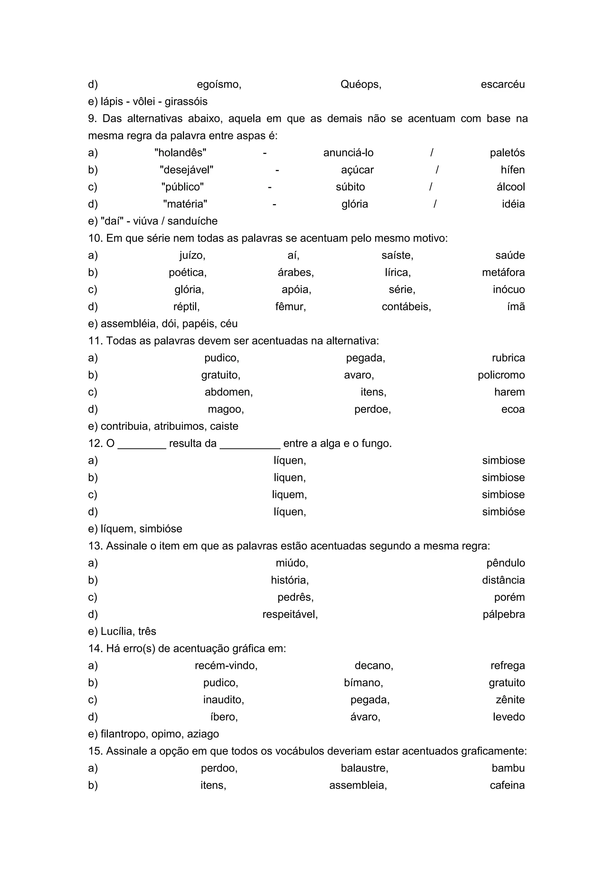 d) egoísmo, Quéops, escarcéu
e) lápis - vôlei - girassóis
9. Das alternativas abaixo, aquela em que as demais não se acentuam com base na
mesma regra da palavra entre aspas é:
a) "holandês" - anunciá-lo / paletós
b) "desejável" - açúcar / hífen
c) "público" - súbito / álcool
d) "matéria" - glória / idéia
e) "daí" - viúva / sanduíche
10. Em que série nem todas as palavras se acentuam pelo mesmo motivo:
a) juízo, aí, saíste, saúde
b) poética, árabes, lírica, metáfora
c) glória, apóia, série, inócuo
d) réptil, fêmur, contábeis, ímã
e) assembléia, dói, papéis, céu
11. Todas as palavras devem ser acentuadas na alternativa:
a) pudico, pegada, rubrica
b) gratuito, avaro, policromo
c) abdomen, itens, harem
d) magoo, perdoe, ecoa
e) contribuia, atribuimos, caiste
12. O ________ resulta da __________ entre a alga e o fungo.
a) líquen, simbiose
b) liquen, simbiose
c) liquem, simbiose
d) líquen, simbióse
e) líquem, simbióse
13. Assinale o item em que as palavras estão acentuadas segundo a mesma regra:
a) miúdo, pêndulo
b) história, distância
c) pedrês, porém
d) respeitável, pálpebra
e) Lucília, três
14. Há erro(s) de acentuação gráfica em:
a) recém-vindo, decano, refrega
b) pudico, bímano, gratuito
c) inaudito, pegada, zênite
d) íbero, ávaro, levedo
e) filantropo, opimo, aziago
15. Assinale a opção em que todos os vocábulos deveriam estar acentuados graficamente:
a) perdoo, balaustre, bambu
b) itens, assembleia, cafeina
 