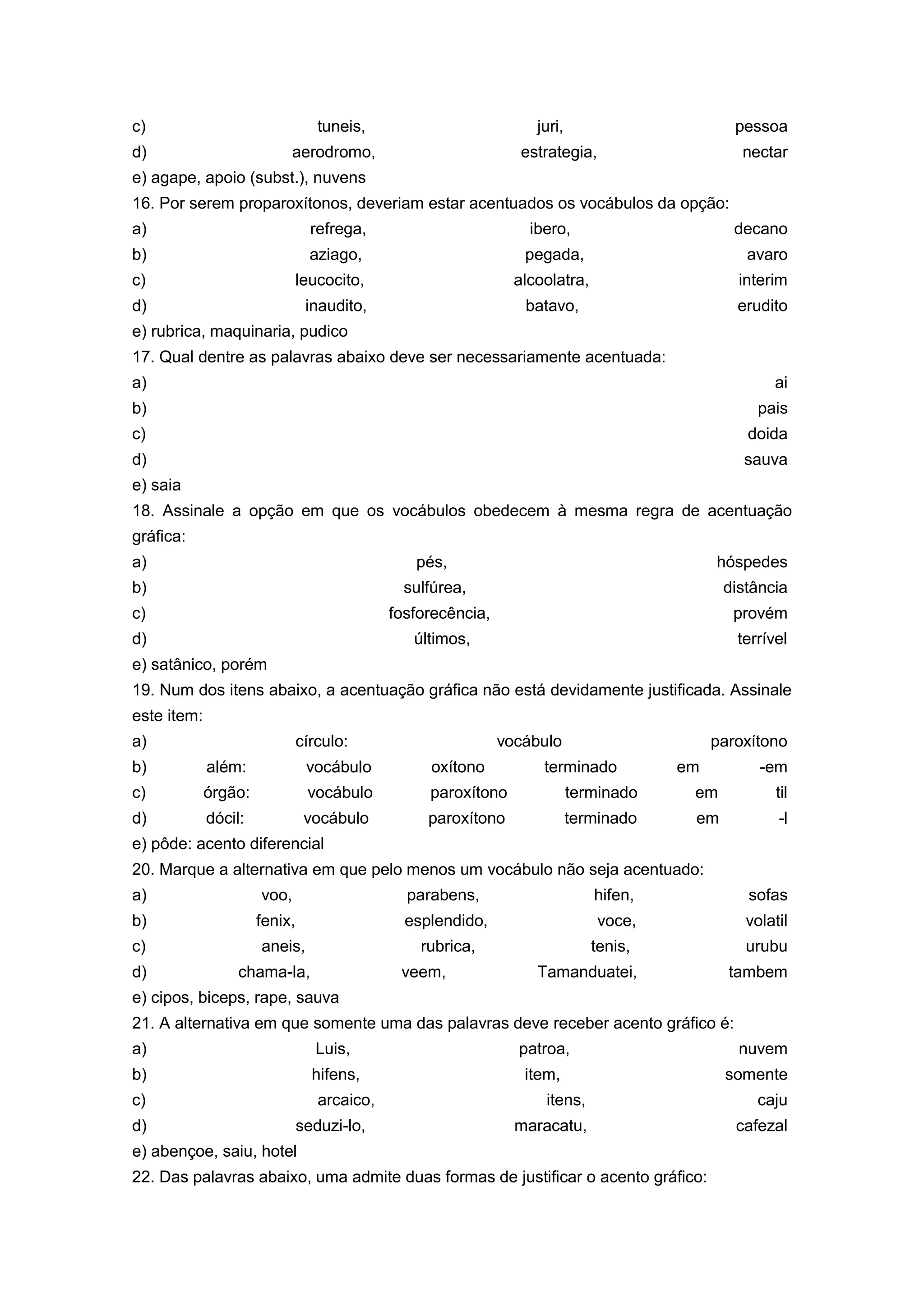 c) tuneis, juri, pessoa
d) aerodromo, estrategia, nectar
e) agape, apoio (subst.), nuvens
16. Por serem proparoxítonos, deveriam estar acentuados os vocábulos da opção:
a) refrega, ibero, decano
b) aziago, pegada, avaro
c) leucocito, alcoolatra, interim
d) inaudito, batavo, erudito
e) rubrica, maquinaria, pudico
17. Qual dentre as palavras abaixo deve ser necessariamente acentuada:
a) ai
b) pais
c) doida
d) sauva
e) saia
18. Assinale a opção em que os vocábulos obedecem à mesma regra de acentuação
gráfica:
a) pés, hóspedes
b) sulfúrea, distância
c) fosforecência, provém
d) últimos, terrível
e) satânico, porém
19. Num dos itens abaixo, a acentuação gráfica não está devidamente justificada. Assinale
este item:
a) círculo: vocábulo paroxítono
b) além: vocábulo oxítono terminado em -em
c) órgão: vocábulo paroxítono terminado em til
d) dócil: vocábulo paroxítono terminado em -l
e) pôde: acento diferencial
20. Marque a alternativa em que pelo menos um vocábulo não seja acentuado:
a) voo, parabens, hifen, sofas
b) fenix, esplendido, voce, volatil
c) aneis, rubrica, tenis, urubu
d) chama-la, veem, Tamanduatei, tambem
e) cipos, biceps, rape, sauva
21. A alternativa em que somente uma das palavras deve receber acento gráfico é:
a) Luis, patroa, nuvem
b) hifens, item, somente
c) arcaico, itens, caju
d) seduzi-lo, maracatu, cafezal
e) abençoe, saiu, hotel
22. Das palavras abaixo, uma admite duas formas de justificar o acento gráfico:
 