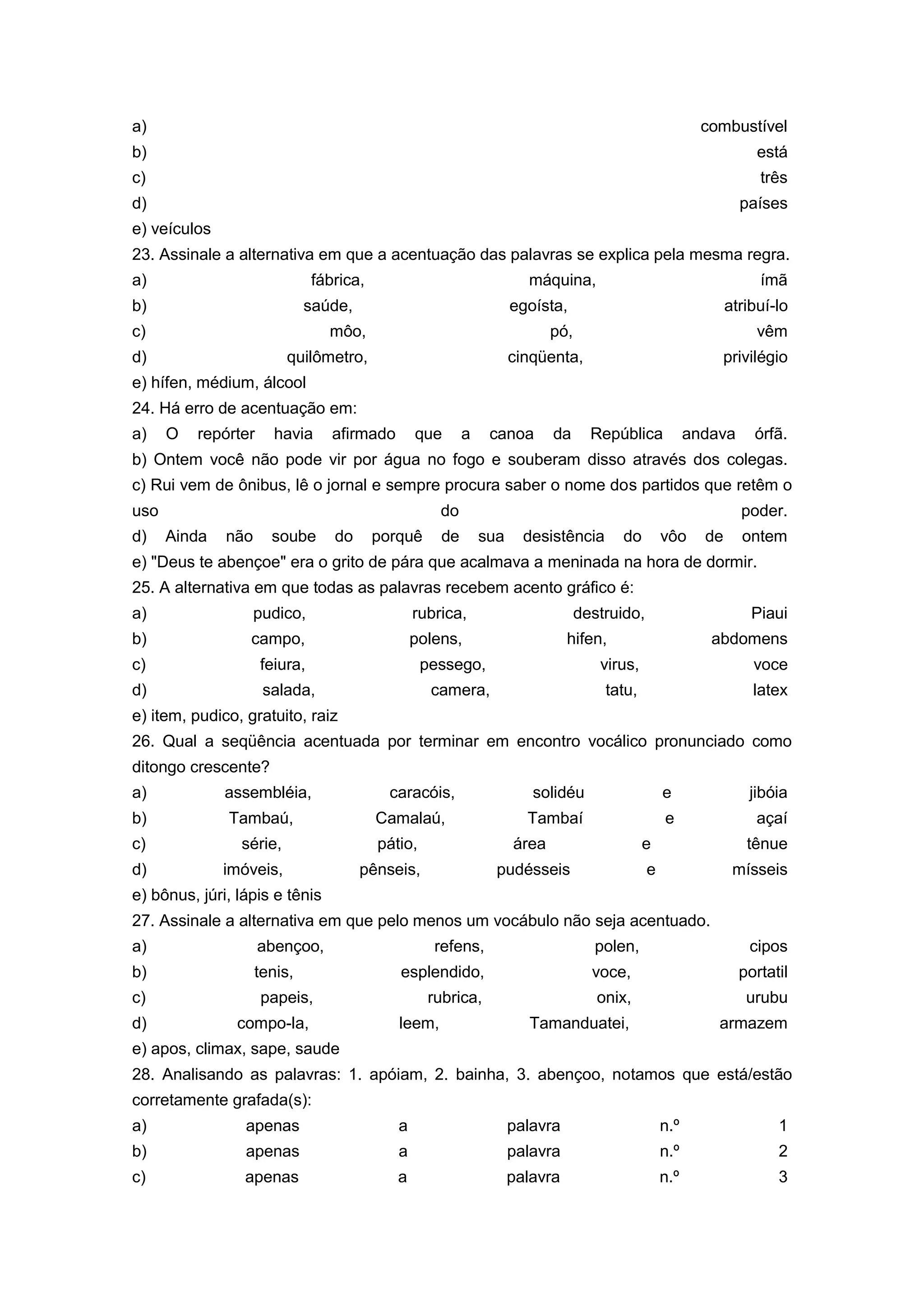 a) combustível
b) está
c) três
d) países
e) veículos
23. Assinale a alternativa em que a acentuação das palavras se explica pela mesma regra.
a) fábrica, máquina, ímã
b) saúde, egoísta, atribuí-lo
c) môo, pó, vêm
d) quilômetro, cinqüenta, privilégio
e) hífen, médium, álcool
24. Há erro de acentuação em:
a) O repórter havia afirmado que a canoa da República andava órfã.
b) Ontem você não pode vir por água no fogo e souberam disso através dos colegas.
c) Rui vem de ônibus, lê o jornal e sempre procura saber o nome dos partidos que retêm o
uso do poder.
d) Ainda não soube do porquê de sua desistência do vôo de ontem
e) "Deus te abençoe" era o grito de pára que acalmava a meninada na hora de dormir.
25. A alternativa em que todas as palavras recebem acento gráfico é:
a) pudico, rubrica, destruido, Piaui
b) campo, polens, hifen, abdomens
c) feiura, pessego, virus, voce
d) salada, camera, tatu, latex
e) item, pudico, gratuito, raiz
26. Qual a seqüência acentuada por terminar em encontro vocálico pronunciado como
ditongo crescente?
a) assembléia, caracóis, solidéu e jibóia
b) Tambaú, Camalaú, Tambaí e açaí
c) série, pátio, área e tênue
d) imóveis, pênseis, pudésseis e mísseis
e) bônus, júri, lápis e tênis
27. Assinale a alternativa em que pelo menos um vocábulo não seja acentuado.
a) abençoo, refens, polen, cipos
b) tenis, esplendido, voce, portatil
c) papeis, rubrica, onix, urubu
d) compo-la, leem, Tamanduatei, armazem
e) apos, climax, sape, saude
28. Analisando as palavras: 1. apóiam, 2. bainha, 3. abençoo, notamos que está/estão
corretamente grafada(s):
a) apenas a palavra n.º 1
b) apenas a palavra n.º 2
c) apenas a palavra n.º 3
 
