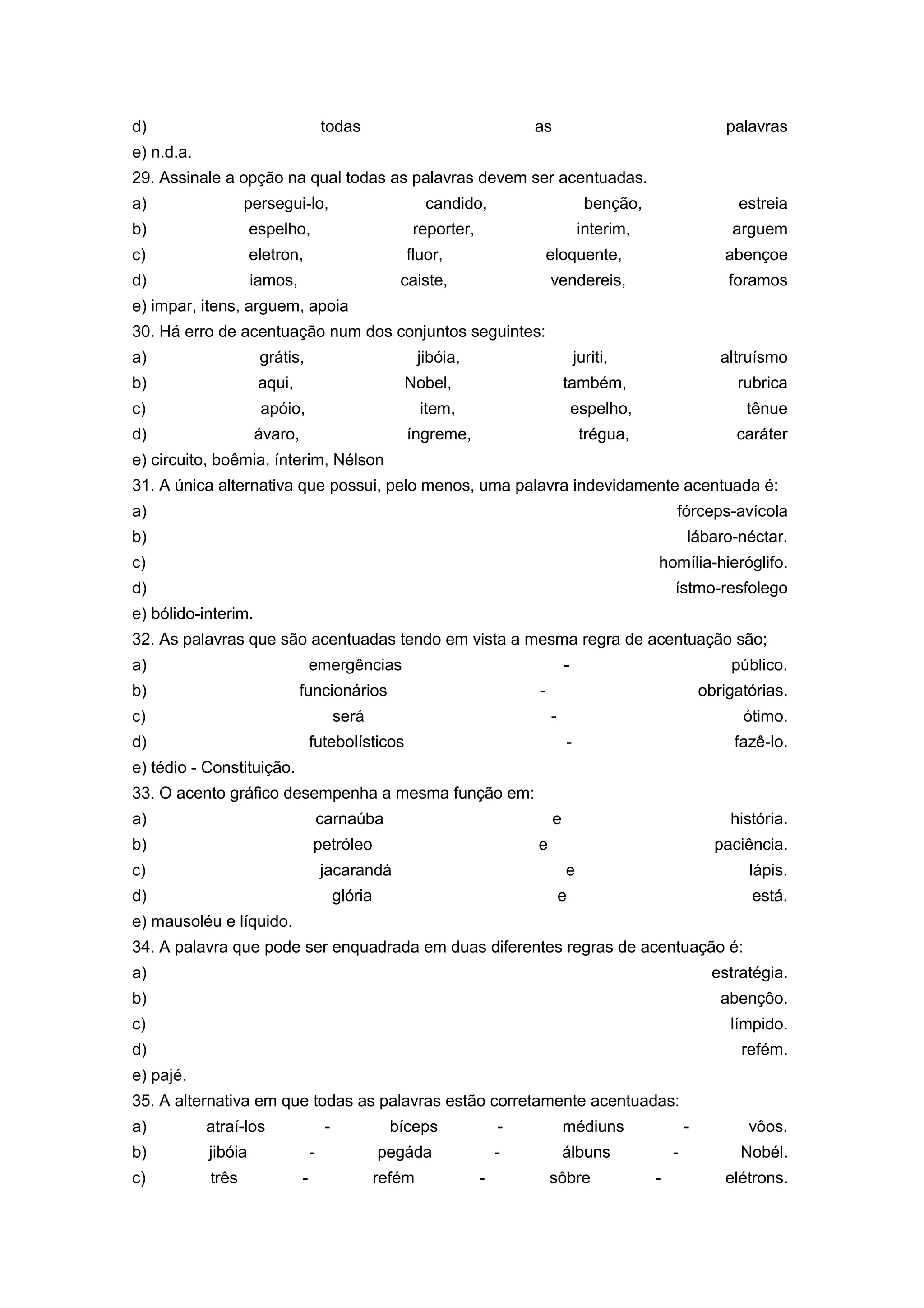d) todas as palavras
e) n.d.a.
29. Assinale a opção na qual todas as palavras devem ser acentuadas.
a) persegui-lo, candido, benção, estreia
b) espelho, reporter, interim, arguem
c) eletron, fluor, eloquente, abençoe
d) iamos, caiste, vendereis, foramos
e) impar, itens, arguem, apoia
30. Há erro de acentuação num dos conjuntos seguintes:
a) grátis, jibóia, juriti, altruísmo
b) aqui, Nobel, também, rubrica
c) apóio, item, espelho, tênue
d) ávaro, íngreme, trégua, caráter
e) circuito, boêmia, ínterim, Nélson
31. A única alternativa que possui, pelo menos, uma palavra indevidamente acentuada é:
a) fórceps-avícola
b) lábaro-néctar.
c) homília-hieróglifo.
d) ístmo-resfolego
e) bólido-interim.
32. As palavras que são acentuadas tendo em vista a mesma regra de acentuação são;
a) emergências - público.
b) funcionários - obrigatórias.
c) será - ótimo.
d) futebolísticos - fazê-lo.
e) tédio - Constituição.
33. O acento gráfico desempenha a mesma função em:
a) carnaúba e história.
b) petróleo e paciência.
c) jacarandá e lápis.
d) glória e está.
e) mausoléu e líquido.
34. A palavra que pode ser enquadrada em duas diferentes regras de acentuação é:
a) estratégia.
b) abençôo.
c) límpido.
d) refém.
e) pajé.
35. A alternativa em que todas as palavras estão corretamente acentuadas:
a) atraí-los - bíceps - médiuns - vôos.
b) jibóia - pegáda - álbuns - Nobél.
c) três - refém - sôbre - elétrons.
 