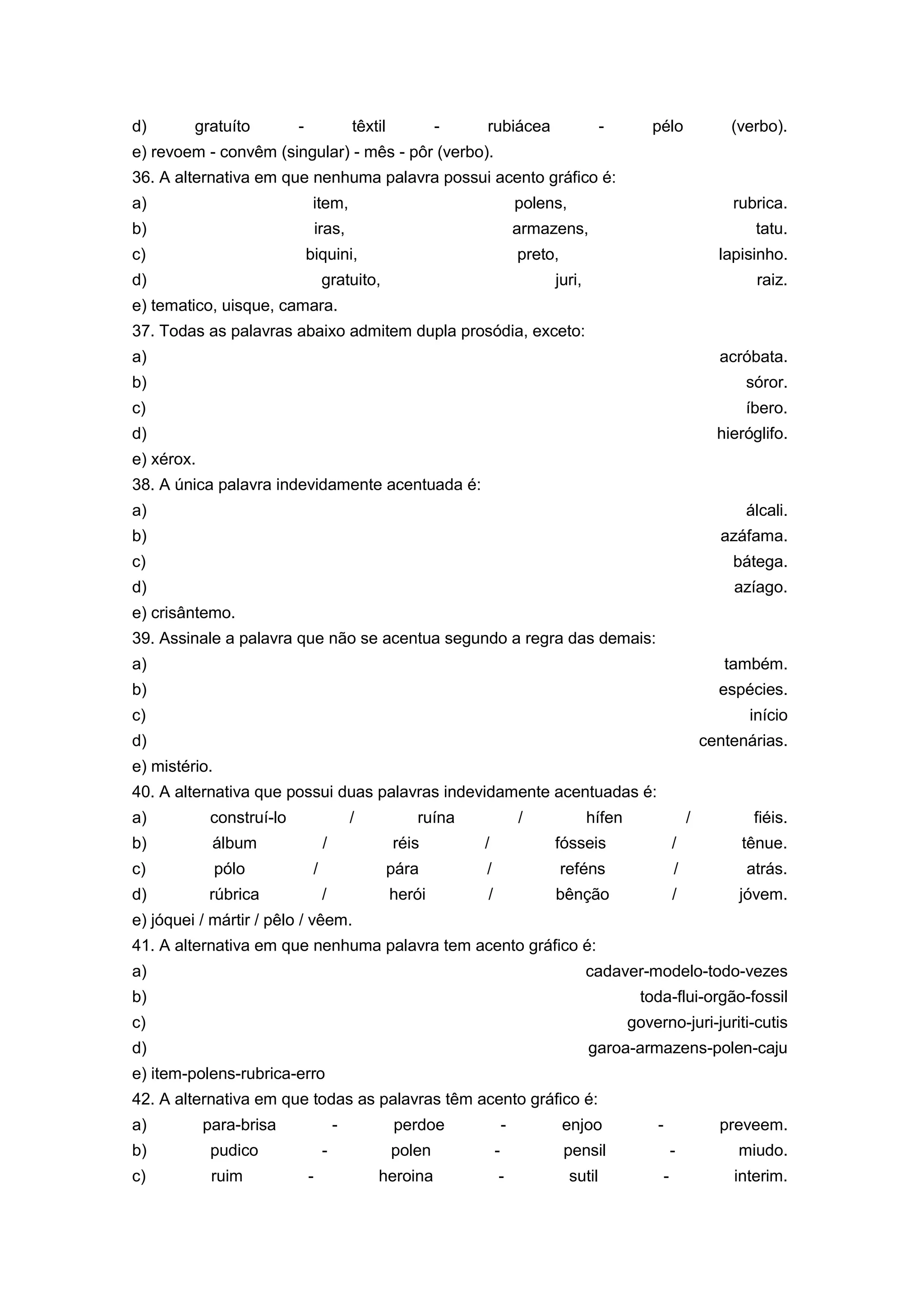d) gratuíto - têxtil - rubiácea - pélo (verbo).
e) revoem - convêm (singular) - mês - pôr (verbo).
36. A alternativa em que nenhuma palavra possui acento gráfico é:
a) item, polens, rubrica.
b) iras, armazens, tatu.
c) biquini, preto, lapisinho.
d) gratuito, juri, raiz.
e) tematico, uisque, camara.
37. Todas as palavras abaixo admitem dupla prosódia, exceto:
a) acróbata.
b) sóror.
c) íbero.
d) hieróglifo.
e) xérox.
38. A única palavra indevidamente acentuada é:
a) álcali.
b) azáfama.
c) bátega.
d) azíago.
e) crisântemo.
39. Assinale a palavra que não se acentua segundo a regra das demais:
a) também.
b) espécies.
c) início
d) centenárias.
e) mistério.
40. A alternativa que possui duas palavras indevidamente acentuadas é:
a) construí-lo / ruína / hífen / fiéis.
b) álbum / réis / fósseis / tênue.
c) pólo / pára / reféns / atrás.
d) rúbrica / herói / bênção / jóvem.
e) jóquei / mártir / pêlo / vêem.
41. A alternativa em que nenhuma palavra tem acento gráfico é:
a) cadaver-modelo-todo-vezes
b) toda-flui-orgão-fossil
c) governo-juri-juriti-cutis
d) garoa-armazens-polen-caju
e) item-polens-rubrica-erro
42. A alternativa em que todas as palavras têm acento gráfico é:
a) para-brisa - perdoe - enjoo - preveem.
b) pudico - polen - pensil - miudo.
c) ruim - heroina - sutil - interim.
 
