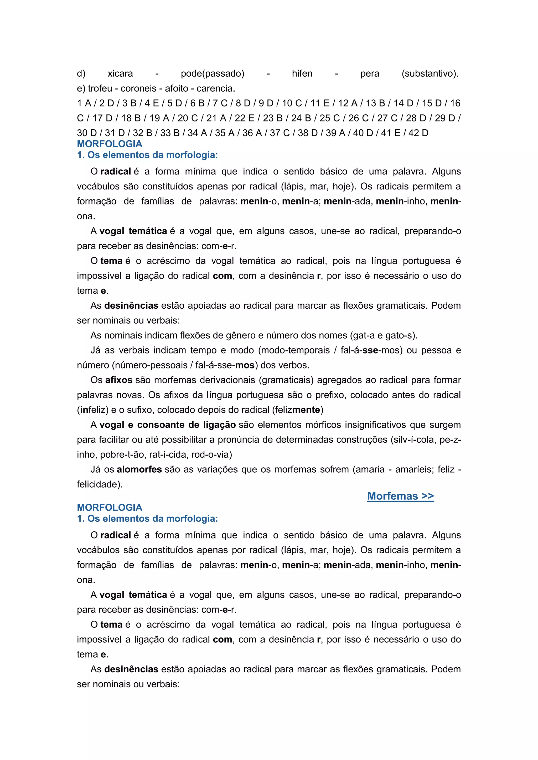 d) xicara - pode(passado) - hifen - pera (substantivo).
e) trofeu - coroneis - afoito - carencia.
1 A / 2 D / 3 B / 4 E / 5 D / 6 B / 7 C / 8 D / 9 D / 10 C / 11 E / 12 A / 13 B / 14 D / 15 D / 16
C / 17 D / 18 B / 19 A / 20 C / 21 A / 22 E / 23 B / 24 B / 25 C / 26 C / 27 C / 28 D / 29 D /
30 D / 31 D / 32 B / 33 B / 34 A / 35 A / 36 A / 37 C / 38 D / 39 A / 40 D / 41 E / 42 D
MORFOLOGIA
1. Os elementos da morfologia:
O radical é a forma mínima que indica o sentido básico de uma palavra. Alguns
vocábulos são constituídos apenas por radical (lápis, mar, hoje). Os radicais permitem a
formação de famílias de palavras: menin-o, menin-a; menin-ada, menin-inho, menin-
ona.
A vogal temática é a vogal que, em alguns casos, une-se ao radical, preparando-o
para receber as desinências: com-e-r.
O tema é o acréscimo da vogal temática ao radical, pois na língua portuguesa é
impossível a ligação do radical com, com a desinência r, por isso é necessário o uso do
tema e.
As desinências estão apoiadas ao radical para marcar as flexões gramaticais. Podem
ser nominais ou verbais:
As nominais indicam flexões de gênero e número dos nomes (gat-a e gato-s).
Já as verbais indicam tempo e modo (modo-temporais / fal-á-sse-mos) ou pessoa e
número (número-pessoais / fal-á-sse-mos) dos verbos.
Os afixos são morfemas derivacionais (gramaticais) agregados ao radical para formar
palavras novas. Os afixos da língua portuguesa são o prefixo, colocado antes do radical
(infeliz) e o sufixo, colocado depois do radical (felizmente)
A vogal e consoante de ligação são elementos mórficos insignificativos que surgem
para facilitar ou até possibilitar a pronúncia de determinadas construções (silv-í-cola, pe-z-
inho, pobre-t-ão, rat-i-cida, rod-o-via)
Já os alomorfes são as variações que os morfemas sofrem (amaria - amaríeis; feliz -
felicidade).
Morfemas >>
MORFOLOGIA
1. Os elementos da morfologia:
O radical é a forma mínima que indica o sentido básico de uma palavra. Alguns
vocábulos são constituídos apenas por radical (lápis, mar, hoje). Os radicais permitem a
formação de famílias de palavras: menin-o, menin-a; menin-ada, menin-inho, menin-
ona.
A vogal temática é a vogal que, em alguns casos, une-se ao radical, preparando-o
para receber as desinências: com-e-r.
O tema é o acréscimo da vogal temática ao radical, pois na língua portuguesa é
impossível a ligação do radical com, com a desinência r, por isso é necessário o uso do
tema e.
As desinências estão apoiadas ao radical para marcar as flexões gramaticais. Podem
ser nominais ou verbais:
 
