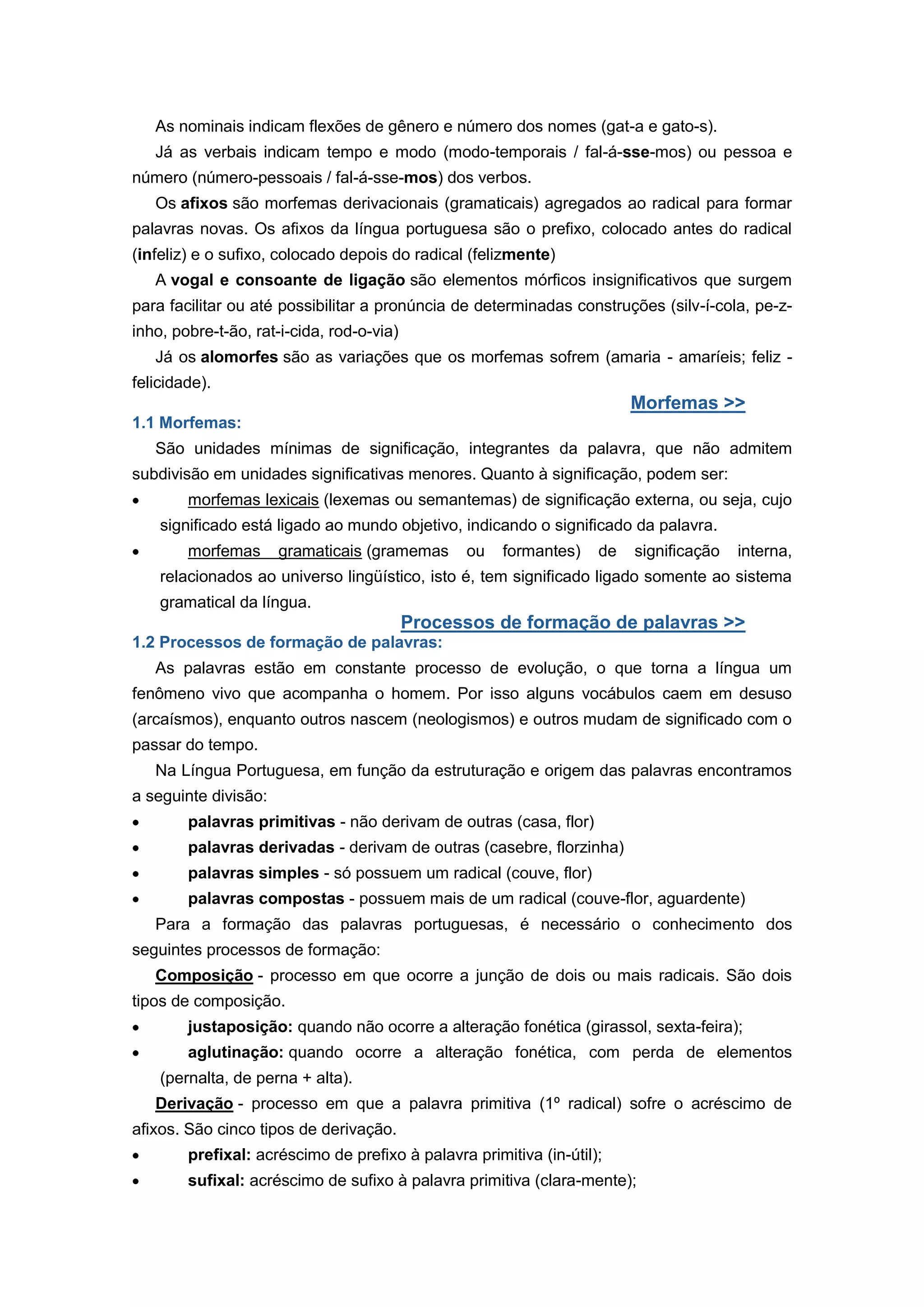 As nominais indicam flexões de gênero e número dos nomes (gat-a e gato-s).
Já as verbais indicam tempo e modo (modo-temporais / fal-á-sse-mos) ou pessoa e
número (número-pessoais / fal-á-sse-mos) dos verbos.
Os afixos são morfemas derivacionais (gramaticais) agregados ao radical para formar
palavras novas. Os afixos da língua portuguesa são o prefixo, colocado antes do radical
(infeliz) e o sufixo, colocado depois do radical (felizmente)
A vogal e consoante de ligação são elementos mórficos insignificativos que surgem
para facilitar ou até possibilitar a pronúncia de determinadas construções (silv-í-cola, pe-z-
inho, pobre-t-ão, rat-i-cida, rod-o-via)
Já os alomorfes são as variações que os morfemas sofrem (amaria - amaríeis; feliz -
felicidade).
Morfemas >>
1.1 Morfemas:
São unidades mínimas de significação, integrantes da palavra, que não admitem
subdivisão em unidades significativas menores. Quanto à significação, podem ser:
morfemas lexicais (lexemas ou semantemas) de significação externa, ou seja, cujo
significado está ligado ao mundo objetivo, indicando o significado da palavra.
morfemas gramaticais (gramemas ou formantes) de significação interna,
relacionados ao universo lingüístico, isto é, tem significado ligado somente ao sistema
gramatical da língua.
Processos de formação de palavras >>
1.2 Processos de formação de palavras:
As palavras estão em constante processo de evolução, o que torna a língua um
fenômeno vivo que acompanha o homem. Por isso alguns vocábulos caem em desuso
(arcaísmos), enquanto outros nascem (neologismos) e outros mudam de significado com o
passar do tempo.
Na Língua Portuguesa, em função da estruturação e origem das palavras encontramos
a seguinte divisão:
palavras primitivas - não derivam de outras (casa, flor)
palavras derivadas - derivam de outras (casebre, florzinha)
palavras simples - só possuem um radical (couve, flor)
palavras compostas - possuem mais de um radical (couve-flor, aguardente)
Para a formação das palavras portuguesas, é necessário o conhecimento dos
seguintes processos de formação:
Composição - processo em que ocorre a junção de dois ou mais radicais. São dois
tipos de composição.
justaposição: quando não ocorre a alteração fonética (girassol, sexta-feira);
aglutinação: quando ocorre a alteração fonética, com perda de elementos
(pernalta, de perna + alta).
Derivação - processo em que a palavra primitiva (1º radical) sofre o acréscimo de
afixos. São cinco tipos de derivação.
prefixal: acréscimo de prefixo à palavra primitiva (in-útil);
sufixal: acréscimo de sufixo à palavra primitiva (clara-mente);
 