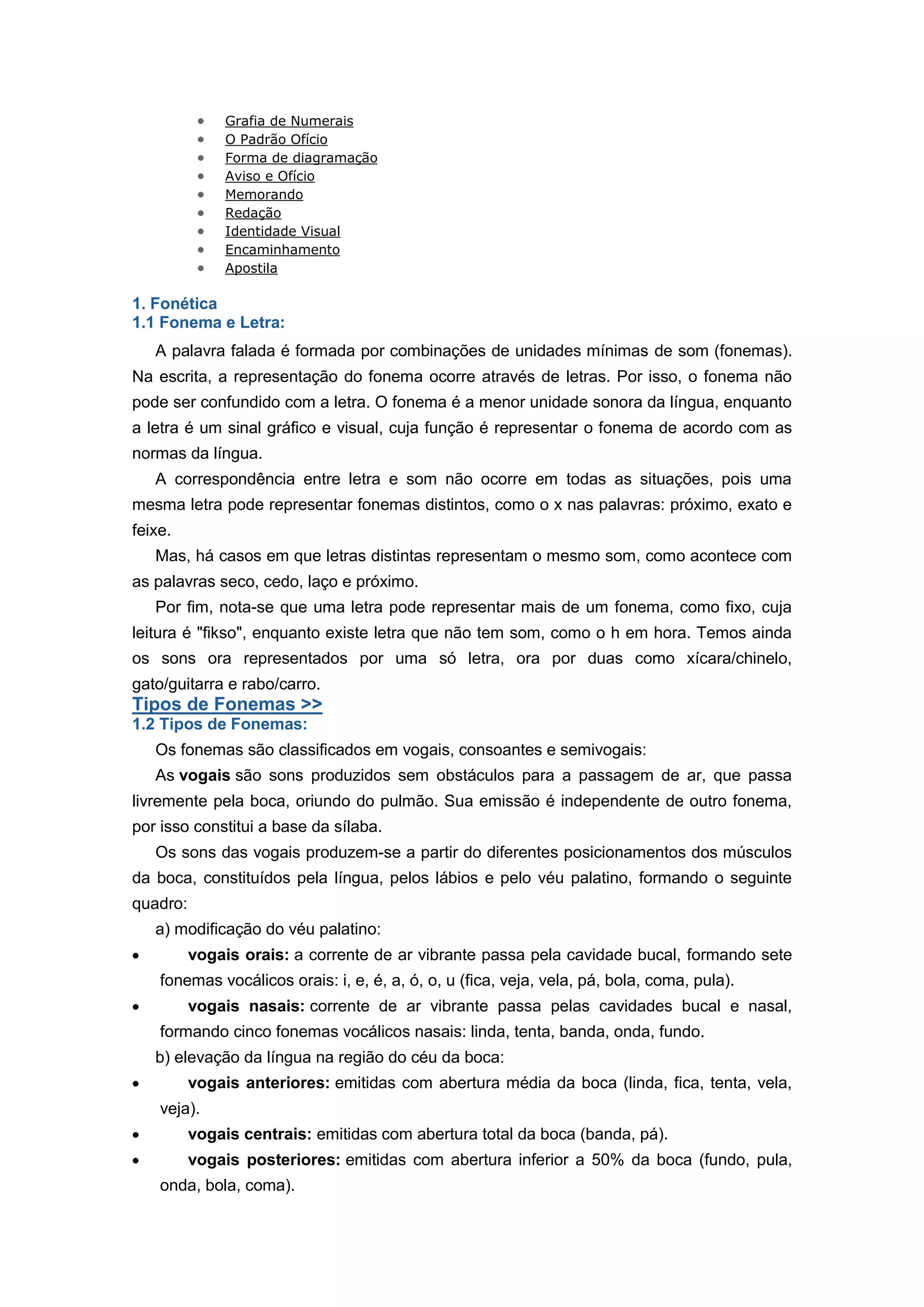Grafia de Numerais
O Padrão Ofício
Forma de diagramação
Aviso e Ofício
Memorando
Redação
Identidade Visual
Encaminhamento
Apostila
1. Fonética
1.1 Fonema e Letra:
A palavra falada é formada por combinações de unidades mínimas de som (fonemas).
Na escrita, a representação do fonema ocorre através de letras. Por isso, o fonema não
pode ser confundido com a letra. O fonema é a menor unidade sonora da língua, enquanto
a letra é um sinal gráfico e visual, cuja função é representar o fonema de acordo com as
normas da língua.
A correspondência entre letra e som não ocorre em todas as situações, pois uma
mesma letra pode representar fonemas distintos, como o x nas palavras: próximo, exato e
feixe.
Mas, há casos em que letras distintas representam o mesmo som, como acontece com
as palavras seco, cedo, laço e próximo.
Por fim, nota-se que uma letra pode representar mais de um fonema, como fixo, cuja
leitura é "fikso", enquanto existe letra que não tem som, como o h em hora. Temos ainda
os sons ora representados por uma só letra, ora por duas como xícara/chinelo,
gato/guitarra e rabo/carro.
Tipos de Fonemas >>
1.2 Tipos de Fonemas:
Os fonemas são classificados em vogais, consoantes e semivogais:
As vogais são sons produzidos sem obstáculos para a passagem de ar, que passa
livremente pela boca, oriundo do pulmão. Sua emissão é independente de outro fonema,
por isso constitui a base da sílaba.
Os sons das vogais produzem-se a partir do diferentes posicionamentos dos músculos
da boca, constituídos pela língua, pelos lábios e pelo véu palatino, formando o seguinte
quadro:
a) modificação do véu palatino:
vogais orais: a corrente de ar vibrante passa pela cavidade bucal, formando sete
fonemas vocálicos orais: i, e, é, a, ó, o, u (fica, veja, vela, pá, bola, coma, pula).
vogais nasais: corrente de ar vibrante passa pelas cavidades bucal e nasal,
formando cinco fonemas vocálicos nasais: linda, tenta, banda, onda, fundo.
b) elevação da língua na região do céu da boca:
vogais anteriores: emitidas com abertura média da boca (linda, fica, tenta, vela,
veja).
vogais centrais: emitidas com abertura total da boca (banda, pá).
vogais posteriores: emitidas com abertura inferior a 50% da boca (fundo, pula,
onda, bola, coma).
 