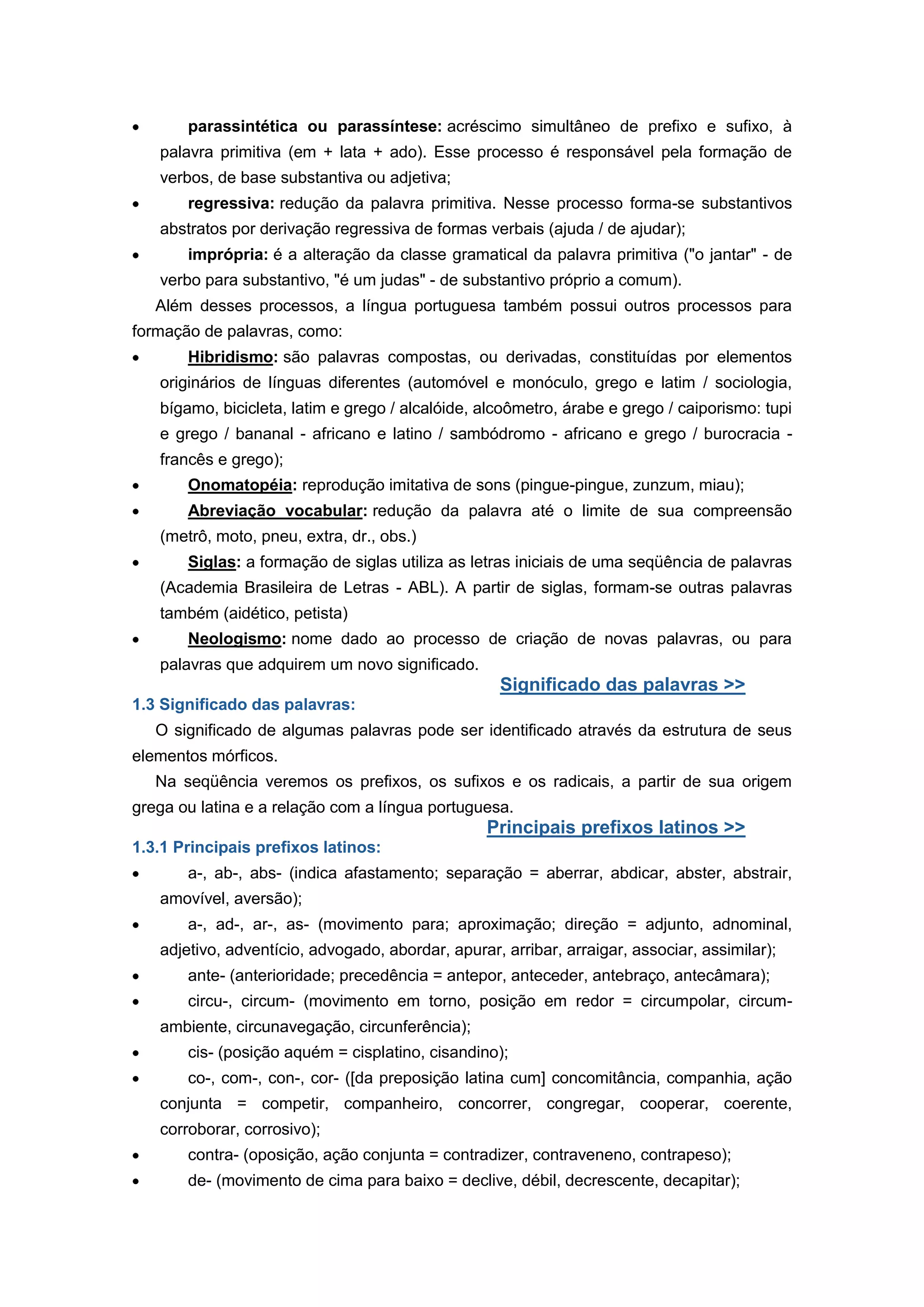 parassintética ou parassíntese: acréscimo simultâneo de prefixo e sufixo, à
palavra primitiva (em + lata + ado). Esse processo é responsável pela formação de
verbos, de base substantiva ou adjetiva;
regressiva: redução da palavra primitiva. Nesse processo forma-se substantivos
abstratos por derivação regressiva de formas verbais (ajuda / de ajudar);
imprópria: é a alteração da classe gramatical da palavra primitiva ("o jantar" - de
verbo para substantivo, "é um judas" - de substantivo próprio a comum).
Além desses processos, a língua portuguesa também possui outros processos para
formação de palavras, como:
Hibridismo: são palavras compostas, ou derivadas, constituídas por elementos
originários de línguas diferentes (automóvel e monóculo, grego e latim / sociologia,
bígamo, bicicleta, latim e grego / alcalóide, alcoômetro, árabe e grego / caiporismo: tupi
e grego / bananal - africano e latino / sambódromo - africano e grego / burocracia -
francês e grego);
Onomatopéia: reprodução imitativa de sons (pingue-pingue, zunzum, miau);
Abreviação vocabular: redução da palavra até o limite de sua compreensão
(metrô, moto, pneu, extra, dr., obs.)
Siglas: a formação de siglas utiliza as letras iniciais de uma seqüência de palavras
(Academia Brasileira de Letras - ABL). A partir de siglas, formam-se outras palavras
também (aidético, petista)
Neologismo: nome dado ao processo de criação de novas palavras, ou para
palavras que adquirem um novo significado.
Significado das palavras >>
1.3 Significado das palavras:
O significado de algumas palavras pode ser identificado através da estrutura de seus
elementos mórficos.
Na seqüência veremos os prefixos, os sufixos e os radicais, a partir de sua origem
grega ou latina e a relação com a língua portuguesa.
Principais prefixos latinos >>
1.3.1 Principais prefixos latinos:
a-, ab-, abs- (indica afastamento; separação = aberrar, abdicar, abster, abstrair,
amovível, aversão);
a-, ad-, ar-, as- (movimento para; aproximação; direção = adjunto, adnominal,
adjetivo, adventício, advogado, abordar, apurar, arribar, arraigar, associar, assimilar);
ante- (anterioridade; precedência = antepor, anteceder, antebraço, antecâmara);
circu-, circum- (movimento em torno, posição em redor = circumpolar, circum-
ambiente, circunavegação, circunferência);
cis- (posição aquém = cisplatino, cisandino);
co-, com-, con-, cor- ([da preposição latina cum] concomitância, companhia, ação
conjunta = competir, companheiro, concorrer, congregar, cooperar, coerente,
corroborar, corrosivo);
contra- (oposição, ação conjunta = contradizer, contraveneno, contrapeso);
de- (movimento de cima para baixo = declive, débil, decrescente, decapitar);
 