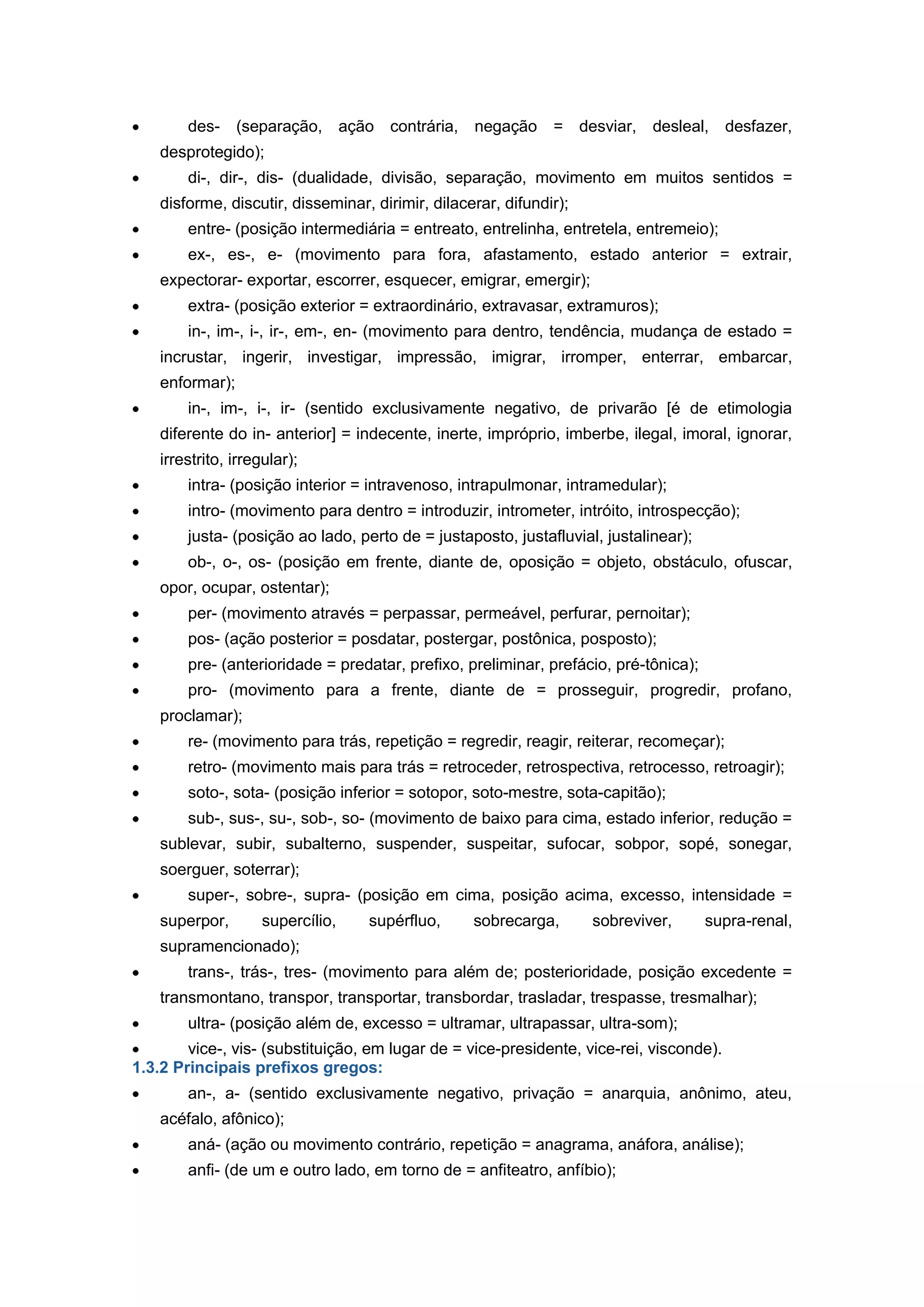 des- (separação, ação contrária, negação = desviar, desleal, desfazer,
desprotegido);
di-, dir-, dis- (dualidade, divisão, separação, movimento em muitos sentidos =
disforme, discutir, disseminar, dirimir, dilacerar, difundir);
entre- (posição intermediária = entreato, entrelinha, entretela, entremeio);
ex-, es-, e- (movimento para fora, afastamento, estado anterior = extrair,
expectorar- exportar, escorrer, esquecer, emigrar, emergir);
extra- (posição exterior = extraordinário, extravasar, extramuros);
in-, im-, i-, ir-, em-, en- (movimento para dentro, tendência, mudança de estado =
incrustar, ingerir, investigar, impressão, imigrar, irromper, enterrar, embarcar,
enformar);
in-, im-, i-, ir- (sentido exclusivamente negativo, de privarão [é de etimologia
diferente do in- anterior] = indecente, inerte, impróprio, imberbe, ilegal, imoral, ignorar,
irrestrito, irregular);
intra- (posição interior = intravenoso, intrapulmonar, intramedular);
intro- (movimento para dentro = introduzir, intrometer, intróito, introspecção);
justa- (posição ao lado, perto de = justaposto, justafluvial, justalinear);
ob-, o-, os- (posição em frente, diante de, oposição = objeto, obstáculo, ofuscar,
opor, ocupar, ostentar);
per- (movimento através = perpassar, permeável, perfurar, pernoitar);
pos- (ação posterior = posdatar, postergar, postônica, posposto);
pre- (anterioridade = predatar, prefixo, preliminar, prefácio, pré-tônica);
pro- (movimento para a frente, diante de = prosseguir, progredir, profano,
proclamar);
re- (movimento para trás, repetição = regredir, reagir, reiterar, recomeçar);
retro- (movimento mais para trás = retroceder, retrospectiva, retrocesso, retroagir);
soto-, sota- (posição inferior = sotopor, soto-mestre, sota-capitão);
sub-, sus-, su-, sob-, so- (movimento de baixo para cima, estado inferior, redução =
sublevar, subir, subalterno, suspender, suspeitar, sufocar, sobpor, sopé, sonegar,
soerguer, soterrar);
super-, sobre-, supra- (posição em cima, posição acima, excesso, intensidade =
superpor, supercílio, supérfluo, sobrecarga, sobreviver, supra-renal,
supramencionado);
trans-, trás-, tres- (movimento para além de; posterioridade, posição excedente =
transmontano, transpor, transportar, transbordar, trasladar, trespasse, tresmalhar);
ultra- (posição além de, excesso = ultramar, ultrapassar, ultra-som);
vice-, vis- (substituição, em lugar de = vice-presidente, vice-rei, visconde).
1.3.2 Principais prefixos gregos:
an-, a- (sentido exclusivamente negativo, privação = anarquia, anônimo, ateu,
acéfalo, afônico);
aná- (ação ou movimento contrário, repetição = anagrama, anáfora, análise);
anfi- (de um e outro lado, em torno de = anfiteatro, anfíbio);
 