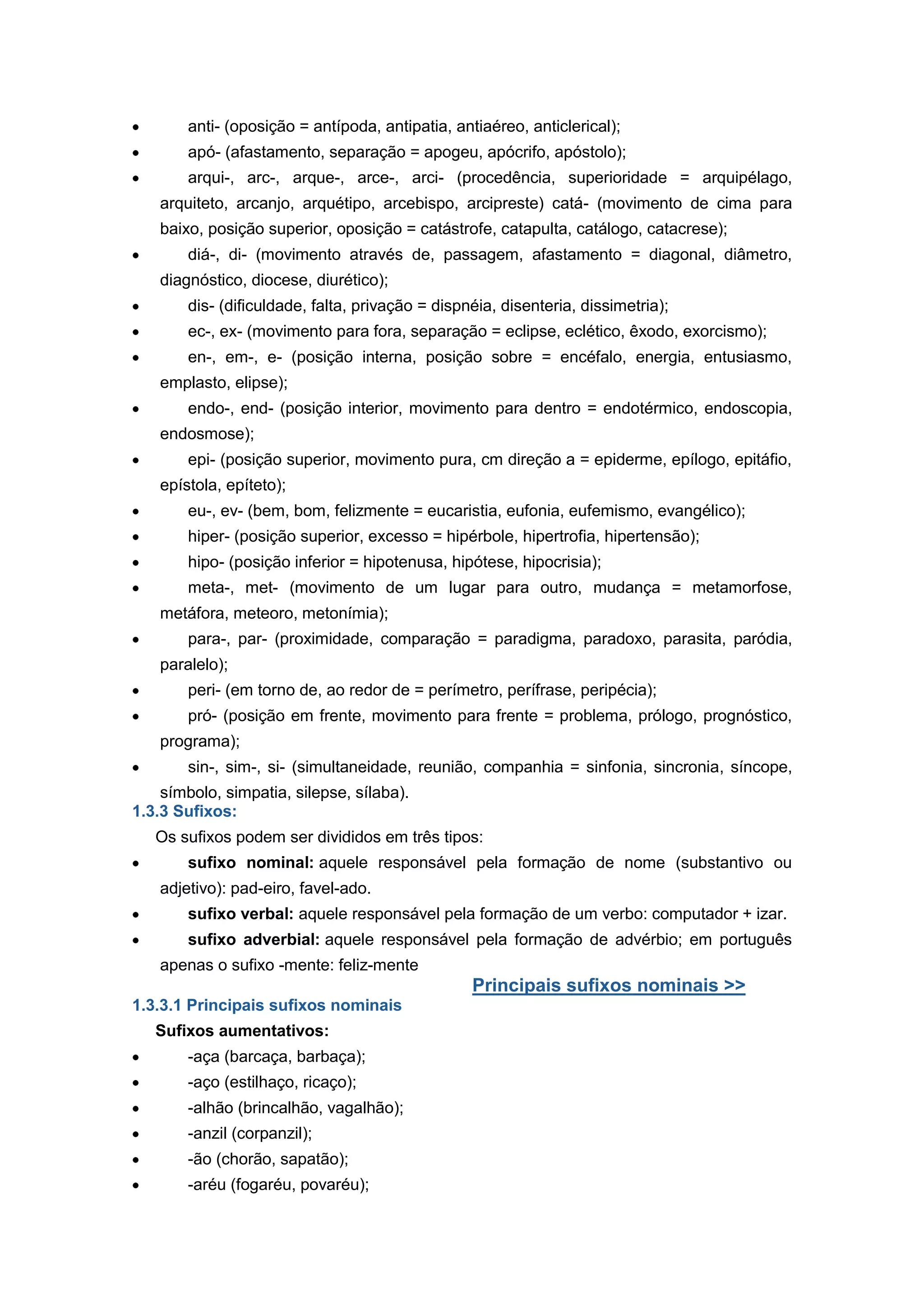 anti- (oposição = antípoda, antipatia, antiaéreo, anticlerical);
apó- (afastamento, separação = apogeu, apócrifo, apóstolo);
arqui-, arc-, arque-, arce-, arci- (procedência, superioridade = arquipélago,
arquiteto, arcanjo, arquétipo, arcebispo, arcipreste) catá- (movimento de cima para
baixo, posição superior, oposição = catástrofe, catapulta, catálogo, catacrese);
diá-, di- (movimento através de, passagem, afastamento = diagonal, diâmetro,
diagnóstico, diocese, diurético);
dis- (dificuldade, falta, privação = dispnéia, disenteria, dissimetria);
ec-, ex- (movimento para fora, separação = eclipse, eclético, êxodo, exorcismo);
en-, em-, e- (posição interna, posição sobre = encéfalo, energia, entusiasmo,
emplasto, elipse);
endo-, end- (posição interior, movimento para dentro = endotérmico, endoscopia,
endosmose);
epi- (posição superior, movimento pura, cm direção a = epiderme, epílogo, epitáfio,
epístola, epíteto);
eu-, ev- (bem, bom, felizmente = eucaristia, eufonia, eufemismo, evangélico);
hiper- (posição superior, excesso = hipérbole, hipertrofia, hipertensão);
hipo- (posição inferior = hipotenusa, hipótese, hipocrisia);
meta-, met- (movimento de um lugar para outro, mudança = metamorfose,
metáfora, meteoro, metonímia);
para-, par- (proximidade, comparação = paradigma, paradoxo, parasita, paródia,
paralelo);
peri- (em torno de, ao redor de = perímetro, perífrase, peripécia);
pró- (posição em frente, movimento para frente = problema, prólogo, prognóstico,
programa);
sin-, sim-, si- (simultaneidade, reunião, companhia = sinfonia, sincronia, síncope,
símbolo, simpatia, silepse, sílaba).
1.3.3 Sufixos:
Os sufixos podem ser divididos em três tipos:
sufixo nominal: aquele responsável pela formação de nome (substantivo ou
adjetivo): pad-eiro, favel-ado.
sufixo verbal: aquele responsável pela formação de um verbo: computador + izar.
sufixo adverbial: aquele responsável pela formação de advérbio; em português
apenas o sufixo -mente: feliz-mente
Principais sufixos nominais >>
1.3.3.1 Principais sufixos nominais
Sufixos aumentativos:
-aça (barcaça, barbaça);
-aço (estilhaço, ricaço);
-alhão (brincalhão, vagalhão);
-anzil (corpanzil);
-ão (chorão, sapatão);
-aréu (fogaréu, povaréu);
 