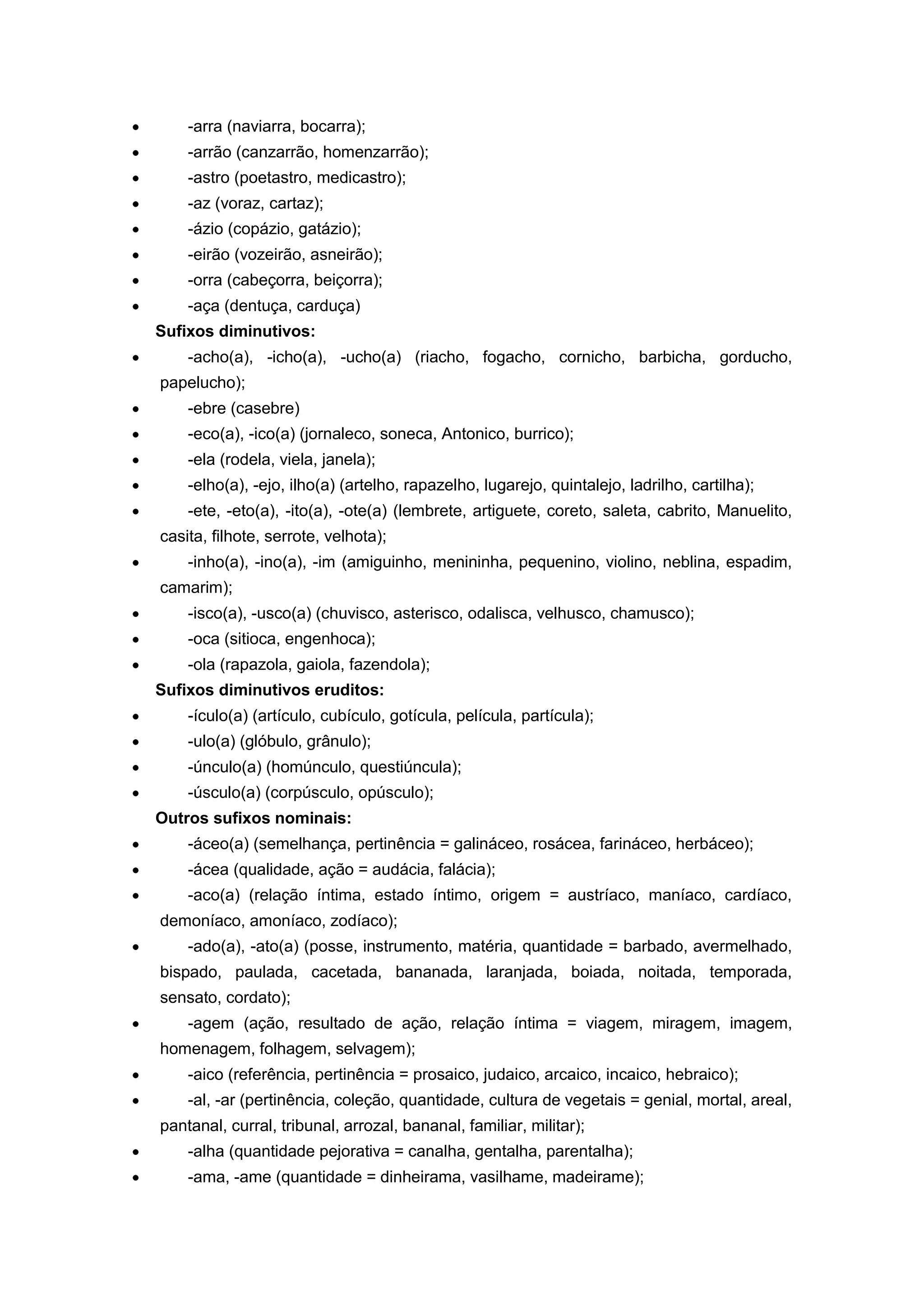 -arra (naviarra, bocarra);
-arrão (canzarrão, homenzarrão);
-astro (poetastro, medicastro);
-az (voraz, cartaz);
-ázio (copázio, gatázio);
-eirão (vozeirão, asneirão);
-orra (cabeçorra, beiçorra);
-aça (dentuça, carduça)
Sufixos diminutivos:
-acho(a), -icho(a), -ucho(a) (riacho, fogacho, cornicho, barbicha, gorducho,
papelucho);
-ebre (casebre)
-eco(a), -ico(a) (jornaleco, soneca, Antonico, burrico);
-ela (rodela, viela, janela);
-elho(a), -ejo, ilho(a) (artelho, rapazelho, lugarejo, quintalejo, ladrilho, cartilha);
-ete, -eto(a), -ito(a), -ote(a) (lembrete, artiguete, coreto, saleta, cabrito, Manuelito,
casita, filhote, serrote, velhota);
-inho(a), -ino(a), -im (amiguinho, menininha, pequenino, violino, neblina, espadim,
camarim);
-isco(a), -usco(a) (chuvisco, asterisco, odalisca, velhusco, chamusco);
-oca (sitioca, engenhoca);
-ola (rapazola, gaiola, fazendola);
Sufixos diminutivos eruditos:
-ículo(a) (artículo, cubículo, gotícula, película, partícula);
-ulo(a) (glóbulo, grânulo);
-únculo(a) (homúnculo, questiúncula);
-úsculo(a) (corpúsculo, opúsculo);
Outros sufixos nominais:
-áceo(a) (semelhança, pertinência = galináceo, rosácea, farináceo, herbáceo);
-ácea (qualidade, ação = audácia, falácia);
-aco(a) (relação íntima, estado íntimo, origem = austríaco, maníaco, cardíaco,
demoníaco, amoníaco, zodíaco);
-ado(a), -ato(a) (posse, instrumento, matéria, quantidade = barbado, avermelhado,
bispado, paulada, cacetada, bananada, laranjada, boiada, noitada, temporada,
sensato, cordato);
-agem (ação, resultado de ação, relação íntima = viagem, miragem, imagem,
homenagem, folhagem, selvagem);
-aico (referência, pertinência = prosaico, judaico, arcaico, incaico, hebraico);
-al, -ar (pertinência, coleção, quantidade, cultura de vegetais = genial, mortal, areal,
pantanal, curral, tribunal, arrozal, bananal, familiar, militar);
-alha (quantidade pejorativa = canalha, gentalha, parentalha);
-ama, -ame (quantidade = dinheirama, vasilhame, madeirame);
 