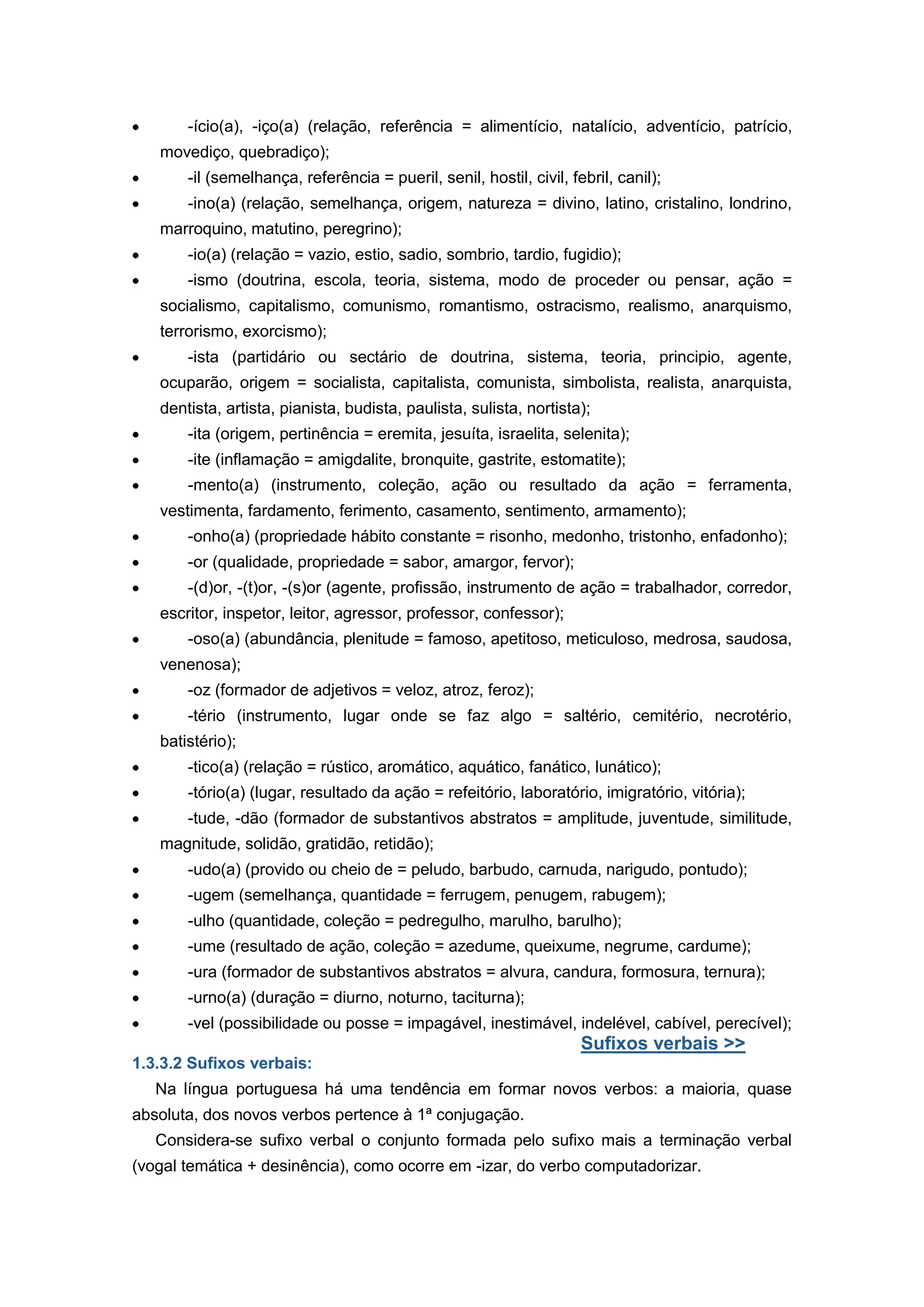 -ício(a), -iço(a) (relação, referência = alimentício, natalício, adventício, patrício,
movediço, quebradiço);
-il (semelhança, referência = pueril, senil, hostil, civil, febril, canil);
-ino(a) (relação, semelhança, origem, natureza = divino, latino, cristalino, londrino,
marroquino, matutino, peregrino);
-io(a) (relação = vazio, estio, sadio, sombrio, tardio, fugidio);
-ismo (doutrina, escola, teoria, sistema, modo de proceder ou pensar, ação =
socialismo, capitalismo, comunismo, romantismo, ostracismo, realismo, anarquismo,
terrorismo, exorcismo);
-ista (partidário ou sectário de doutrina, sistema, teoria, principio, agente,
ocuparão, origem = socialista, capitalista, comunista, simbolista, realista, anarquista,
dentista, artista, pianista, budista, paulista, sulista, nortista);
-ita (origem, pertinência = eremita, jesuíta, israelita, selenita);
-ite (inflamação = amigdalite, bronquite, gastrite, estomatite);
-mento(a) (instrumento, coleção, ação ou resultado da ação = ferramenta,
vestimenta, fardamento, ferimento, casamento, sentimento, armamento);
-onho(a) (propriedade hábito constante = risonho, medonho, tristonho, enfadonho);
-or (qualidade, propriedade = sabor, amargor, fervor);
-(d)or, -(t)or, -(s)or (agente, profissão, instrumento de ação = trabalhador, corredor,
escritor, inspetor, leitor, agressor, professor, confessor);
-oso(a) (abundância, plenitude = famoso, apetitoso, meticuloso, medrosa, saudosa,
venenosa);
-oz (formador de adjetivos = veloz, atroz, feroz);
-tério (instrumento, lugar onde se faz algo = saltério, cemitério, necrotério,
batistério);
-tico(a) (relação = rústico, aromático, aquático, fanático, lunático);
-tório(a) (lugar, resultado da ação = refeitório, laboratório, imigratório, vitória);
-tude, -dão (formador de substantivos abstratos = amplitude, juventude, similitude,
magnitude, solidão, gratidão, retidão);
-udo(a) (provido ou cheio de = peludo, barbudo, carnuda, narigudo, pontudo);
-ugem (semelhança, quantidade = ferrugem, penugem, rabugem);
-ulho (quantidade, coleção = pedregulho, marulho, barulho);
-ume (resultado de ação, coleção = azedume, queixume, negrume, cardume);
-ura (formador de substantivos abstratos = alvura, candura, formosura, ternura);
-urno(a) (duração = diurno, noturno, taciturna);
-vel (possibilidade ou posse = impagável, inestimável, indelével, cabível, perecível);
Sufixos verbais >>
1.3.3.2 Sufixos verbais:
Na língua portuguesa há uma tendência em formar novos verbos: a maioria, quase
absoluta, dos novos verbos pertence à 1ª conjugação.
Considera-se sufixo verbal o conjunto formada pelo sufixo mais a terminação verbal
(vogal temática + desinência), como ocorre em -izar, do verbo computadorizar.
 