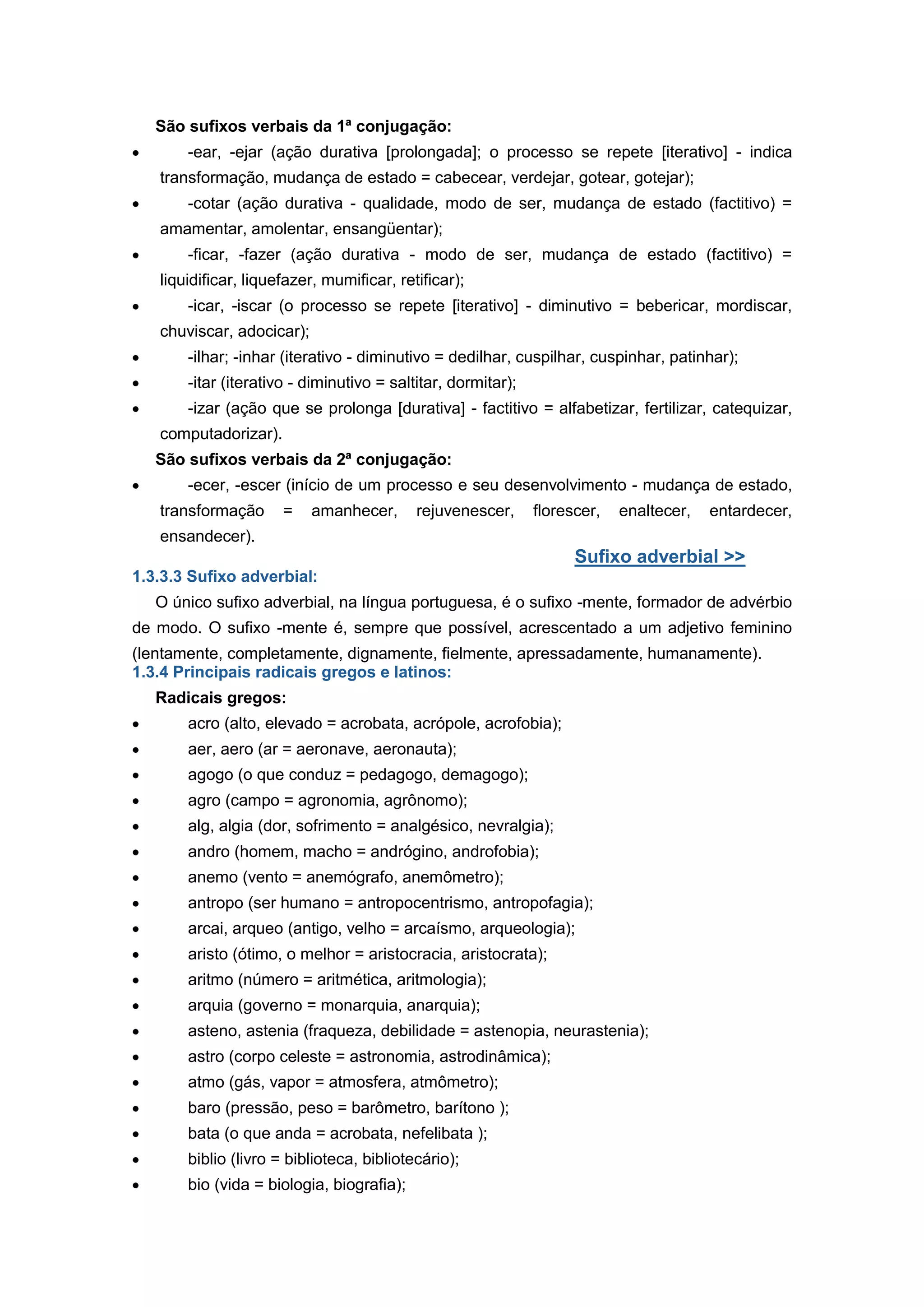 São sufixos verbais da 1ª conjugação:
-ear, -ejar (ação durativa [prolongada]; o processo se repete [iterativo] - indica
transformação, mudança de estado = cabecear, verdejar, gotear, gotejar);
-cotar (ação durativa - qualidade, modo de ser, mudança de estado (factitivo) =
amamentar, amolentar, ensangüentar);
-ficar, -fazer (ação durativa - modo de ser, mudança de estado (factitivo) =
liquidificar, liquefazer, mumificar, retificar);
-icar, -iscar (o processo se repete [iterativo] - diminutivo = bebericar, mordiscar,
chuviscar, adocicar);
-ilhar; -inhar (iterativo - diminutivo = dedilhar, cuspilhar, cuspinhar, patinhar);
-itar (iterativo - diminutivo = saltitar, dormitar);
-izar (ação que se prolonga [durativa] - factitivo = alfabetizar, fertilizar, catequizar,
computadorizar).
São sufixos verbais da 2ª conjugação:
-ecer, -escer (início de um processo e seu desenvolvimento - mudança de estado,
transformação = amanhecer, rejuvenescer, florescer, enaltecer, entardecer,
ensandecer).
Sufixo adverbial >>
1.3.3.3 Sufixo adverbial:
O único sufixo adverbial, na língua portuguesa, é o sufixo -mente, formador de advérbio
de modo. O sufixo -mente é, sempre que possível, acrescentado a um adjetivo feminino
(lentamente, completamente, dignamente, fielmente, apressadamente, humanamente).
1.3.4 Principais radicais gregos e latinos:
Radicais gregos:
acro (alto, elevado = acrobata, acrópole, acrofobia);
aer, aero (ar = aeronave, aeronauta);
agogo (o que conduz = pedagogo, demagogo);
agro (campo = agronomia, agrônomo);
alg, algia (dor, sofrimento = analgésico, nevralgia);
andro (homem, macho = andrógino, androfobia);
anemo (vento = anemógrafo, anemômetro);
antropo (ser humano = antropocentrismo, antropofagia);
arcai, arqueo (antigo, velho = arcaísmo, arqueologia);
aristo (ótimo, o melhor = aristocracia, aristocrata);
aritmo (número = aritmética, aritmologia);
arquia (governo = monarquia, anarquia);
asteno, astenia (fraqueza, debilidade = astenopia, neurastenia);
astro (corpo celeste = astronomia, astrodinâmica);
atmo (gás, vapor = atmosfera, atmômetro);
baro (pressão, peso = barômetro, barítono );
bata (o que anda = acrobata, nefelibata );
biblio (livro = biblioteca, bibliotecário);
bio (vida = biologia, biografia);
 
