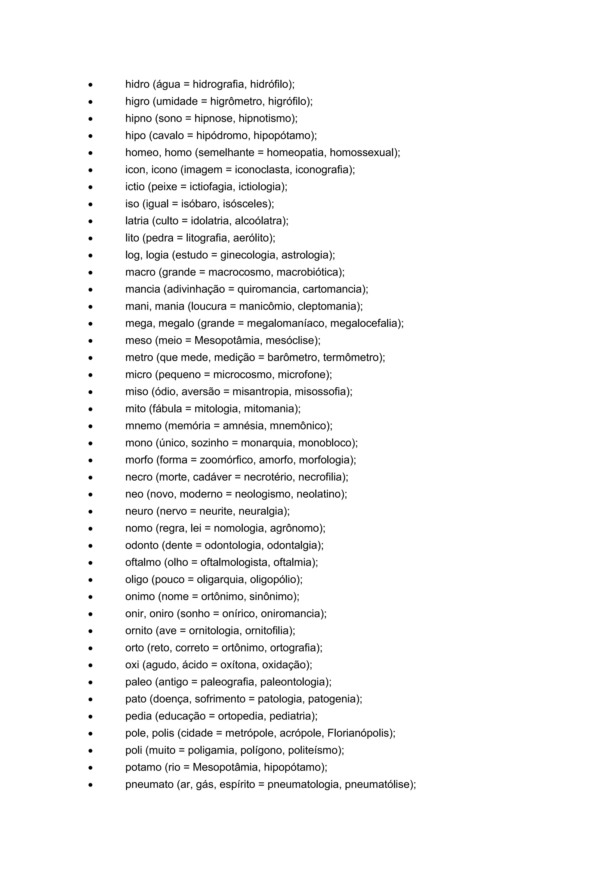 hidro (água = hidrografia, hidrófilo);
higro (umidade = higrômetro, higrófilo);
hipno (sono = hipnose, hipnotismo);
hipo (cavalo = hipódromo, hipopótamo);
homeo, homo (semelhante = homeopatia, homossexual);
icon, icono (imagem = iconoclasta, iconografia);
ictio (peixe = ictiofagia, ictiologia);
iso (igual = isóbaro, isósceles);
latria (culto = idolatria, alcoólatra);
lito (pedra = litografia, aerólito);
log, logia (estudo = ginecologia, astrologia);
macro (grande = macrocosmo, macrobiótica);
mancia (adivinhação = quiromancia, cartomancia);
mani, mania (loucura = manicômio, cleptomania);
mega, megalo (grande = megalomaníaco, megalocefalia);
meso (meio = Mesopotâmia, mesóclise);
metro (que mede, medição = barômetro, termômetro);
micro (pequeno = microcosmo, microfone);
miso (ódio, aversão = misantropia, misossofia);
mito (fábula = mitologia, mitomania);
mnemo (memória = amnésia, mnemônico);
mono (único, sozinho = monarquia, monobloco);
morfo (forma = zoomórfico, amorfo, morfologia);
necro (morte, cadáver = necrotério, necrofilia);
neo (novo, moderno = neologismo, neolatino);
neuro (nervo = neurite, neuralgia);
nomo (regra, lei = nomologia, agrônomo);
odonto (dente = odontologia, odontalgia);
oftalmo (olho = oftalmologista, oftalmia);
oligo (pouco = oligarquia, oligopólio);
onimo (nome = ortônimo, sinônimo);
onir, oniro (sonho = onírico, oniromancia);
ornito (ave = ornitologia, ornitofilia);
orto (reto, correto = ortônimo, ortografia);
oxi (agudo, ácido = oxítona, oxidação);
paleo (antigo = paleografia, paleontologia);
pato (doença, sofrimento = patologia, patogenia);
pedia (educação = ortopedia, pediatria);
pole, polis (cidade = metrópole, acrópole, Florianópolis);
poli (muito = poligamia, polígono, politeísmo);
potamo (rio = Mesopotâmia, hipopótamo);
pneumato (ar, gás, espírito = pneumatologia, pneumatólise);
 