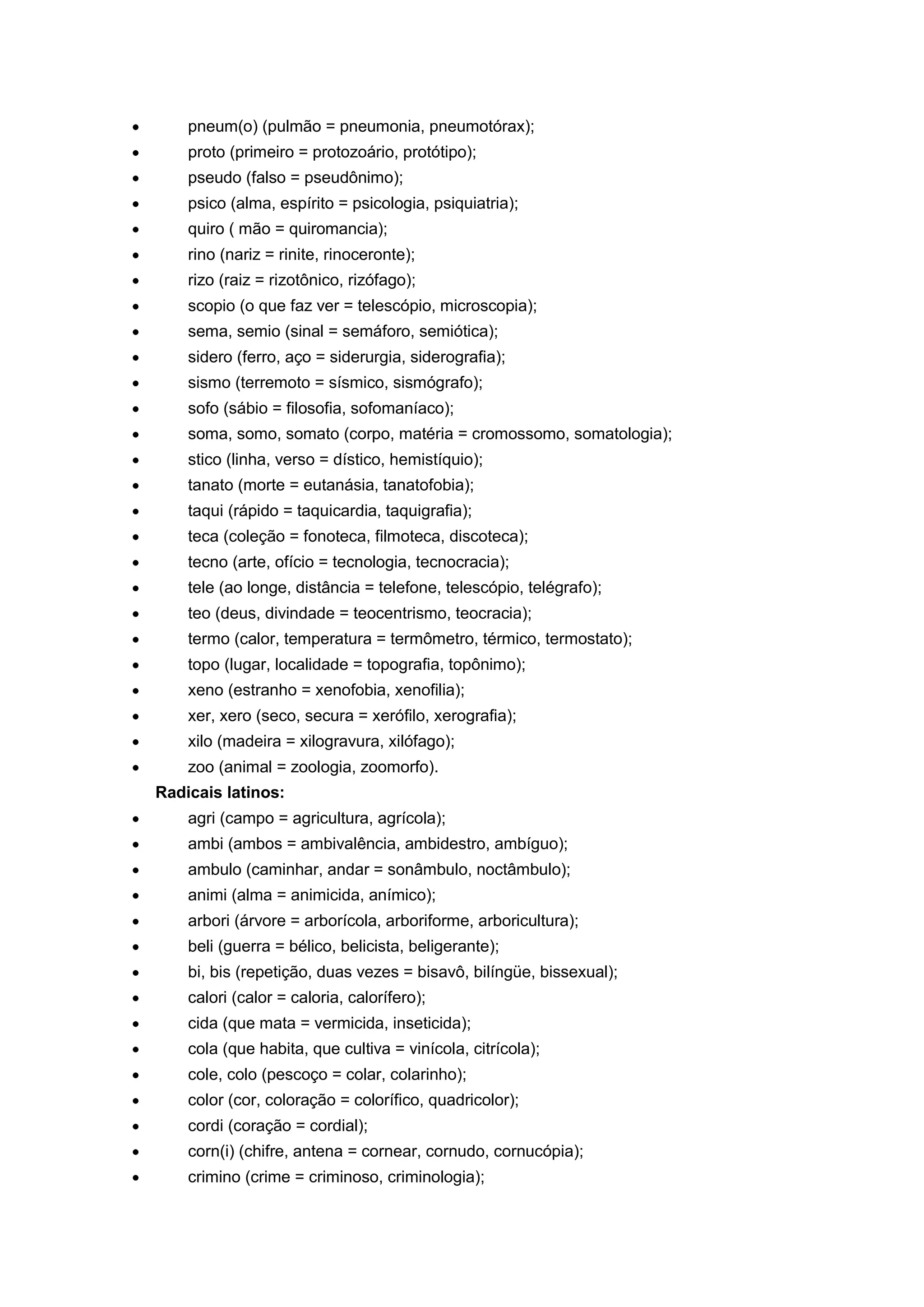 pneum(o) (pulmão = pneumonia, pneumotórax);
proto (primeiro = protozoário, protótipo);
pseudo (falso = pseudônimo);
psico (alma, espírito = psicologia, psiquiatria);
quiro ( mão = quiromancia);
rino (nariz = rinite, rinoceronte);
rizo (raiz = rizotônico, rizófago);
scopio (o que faz ver = telescópio, microscopia);
sema, semio (sinal = semáforo, semiótica);
sidero (ferro, aço = siderurgia, siderografia);
sismo (terremoto = sísmico, sismógrafo);
sofo (sábio = filosofia, sofomaníaco);
soma, somo, somato (corpo, matéria = cromossomo, somatologia);
stico (linha, verso = dístico, hemistíquio);
tanato (morte = eutanásia, tanatofobia);
taqui (rápido = taquicardia, taquigrafia);
teca (coleção = fonoteca, filmoteca, discoteca);
tecno (arte, ofício = tecnologia, tecnocracia);
tele (ao longe, distância = telefone, telescópio, telégrafo);
teo (deus, divindade = teocentrismo, teocracia);
termo (calor, temperatura = termômetro, térmico, termostato);
topo (lugar, localidade = topografia, topônimo);
xeno (estranho = xenofobia, xenofilia);
xer, xero (seco, secura = xerófilo, xerografia);
xilo (madeira = xilogravura, xilófago);
zoo (animal = zoologia, zoomorfo).
Radicais latinos:
agri (campo = agricultura, agrícola);
ambi (ambos = ambivalência, ambidestro, ambíguo);
ambulo (caminhar, andar = sonâmbulo, noctâmbulo);
animi (alma = animicida, anímico);
arbori (árvore = arborícola, arboriforme, arboricultura);
beli (guerra = bélico, belicista, beligerante);
bi, bis (repetição, duas vezes = bisavô, bilíngüe, bissexual);
calori (calor = caloria, calorífero);
cida (que mata = vermicida, inseticida);
cola (que habita, que cultiva = vinícola, citrícola);
cole, colo (pescoço = colar, colarinho);
color (cor, coloração = colorífico, quadricolor);
cordi (coração = cordial);
corn(i) (chifre, antena = cornear, cornudo, cornucópia);
crimino (crime = criminoso, criminologia);
 