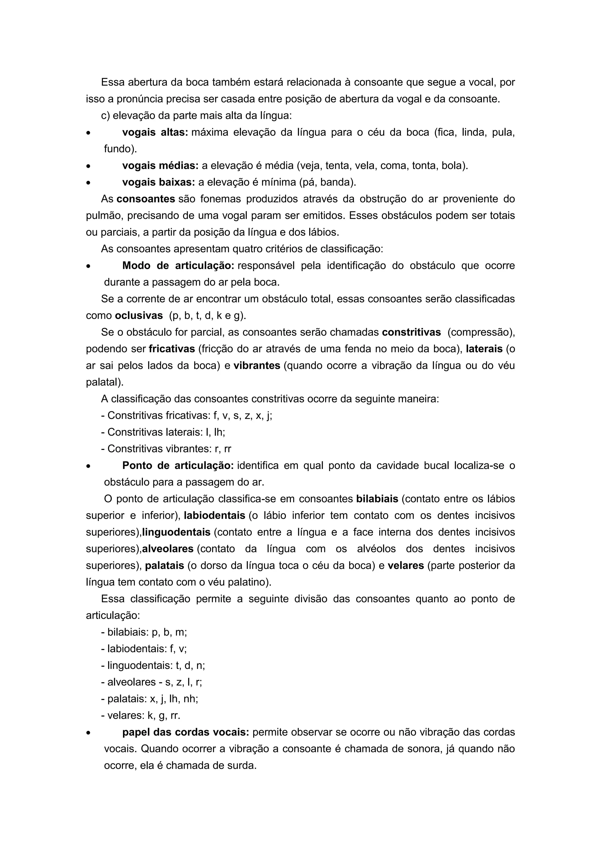 Essa abertura da boca também estará relacionada à consoante que segue a vocal, por
isso a pronúncia precisa ser casada entre posição de abertura da vogal e da consoante.
c) elevação da parte mais alta da língua:
vogais altas: máxima elevação da língua para o céu da boca (fica, linda, pula,
fundo).
vogais médias: a elevação é média (veja, tenta, vela, coma, tonta, bola).
vogais baixas: a elevação é mínima (pá, banda).
As consoantes são fonemas produzidos através da obstrução do ar proveniente do
pulmão, precisando de uma vogal param ser emitidos. Esses obstáculos podem ser totais
ou parciais, a partir da posição da língua e dos lábios.
As consoantes apresentam quatro critérios de classificação:
Modo de articulação: responsável pela identificação do obstáculo que ocorre
durante a passagem do ar pela boca.
Se a corrente de ar encontrar um obstáculo total, essas consoantes serão classificadas
como oclusivas (p, b, t, d, k e g).
Se o obstáculo for parcial, as consoantes serão chamadas constritivas (compressão),
podendo ser fricativas (fricção do ar através de uma fenda no meio da boca), laterais (o
ar sai pelos lados da boca) e vibrantes (quando ocorre a vibração da língua ou do véu
palatal).
A classificação das consoantes constritivas ocorre da seguinte maneira:
- Constritivas fricativas: f, v, s, z, x, j;
- Constritivas laterais: l, lh;
- Constritivas vibrantes: r, rr
Ponto de articulação: identifica em qual ponto da cavidade bucal localiza-se o
obstáculo para a passagem do ar.
O ponto de articulação classifica-se em consoantes bilabiais (contato entre os lábios
superior e inferior), labiodentais (o lábio inferior tem contato com os dentes incisivos
superiores),linguodentais (contato entre a língua e a face interna dos dentes incisivos
superiores),alveolares (contato da língua com os alvéolos dos dentes incisivos
superiores), palatais (o dorso da língua toca o céu da boca) e velares (parte posterior da
língua tem contato com o véu palatino).
Essa classificação permite a seguinte divisão das consoantes quanto ao ponto de
articulação:
- bilabiais: p, b, m;
- labiodentais: f, v;
- linguodentais: t, d, n;
- alveolares - s, z, l, r;
- palatais: x, j, lh, nh;
- velares: k, g, rr.
papel das cordas vocais: permite observar se ocorre ou não vibração das cordas
vocais. Quando ocorrer a vibração a consoante é chamada de sonora, já quando não
ocorre, ela é chamada de surda.
 