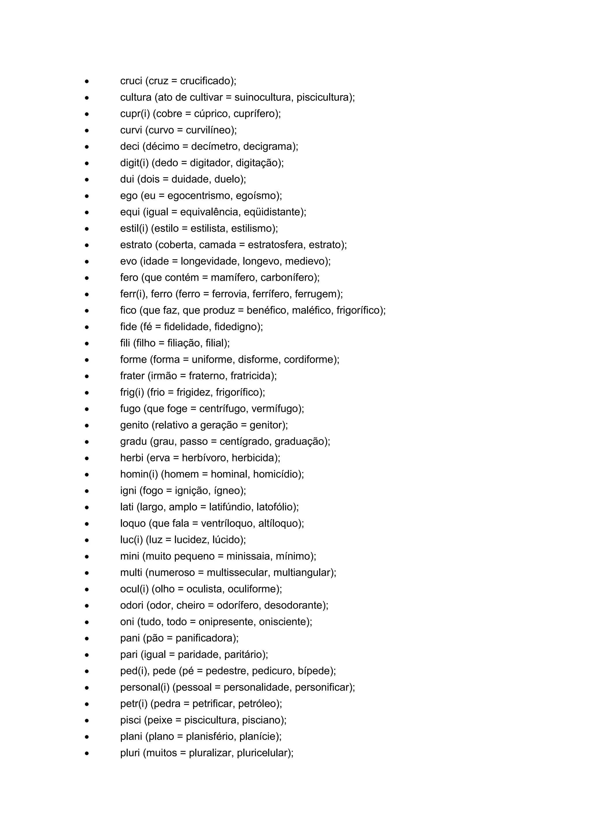 cruci (cruz = crucificado);
cultura (ato de cultivar = suinocultura, piscicultura);
cupr(i) (cobre = cúprico, cuprífero);
curvi (curvo = curvilíneo);
deci (décimo = decímetro, decigrama);
digit(i) (dedo = digitador, digitação);
dui (dois = duidade, duelo);
ego (eu = egocentrismo, egoísmo);
equi (igual = equivalência, eqüidistante);
estil(i) (estilo = estilista, estilismo);
estrato (coberta, camada = estratosfera, estrato);
evo (idade = longevidade, longevo, medievo);
fero (que contém = mamífero, carbonífero);
ferr(i), ferro (ferro = ferrovia, ferrífero, ferrugem);
fico (que faz, que produz = benéfico, maléfico, frigorífico);
fide (fé = fidelidade, fidedigno);
fili (filho = filiação, filial);
forme (forma = uniforme, disforme, cordiforme);
frater (irmão = fraterno, fratricida);
frig(i) (frio = frigidez, frigorífico);
fugo (que foge = centrífugo, vermífugo);
genito (relativo a geração = genitor);
gradu (grau, passo = centígrado, graduação);
herbi (erva = herbívoro, herbicida);
homin(i) (homem = hominal, homicídio);
igni (fogo = ignição, ígneo);
lati (largo, amplo = latifúndio, latofólio);
loquo (que fala = ventríloquo, altíloquo);
luc(i) (luz = lucidez, lúcido);
mini (muito pequeno = minissaia, mínimo);
multi (numeroso = multissecular, multiangular);
ocul(i) (olho = oculista, oculiforme);
odori (odor, cheiro = odorífero, desodorante);
oni (tudo, todo = onipresente, onisciente);
pani (pão = panificadora);
pari (igual = paridade, paritário);
ped(i), pede (pé = pedestre, pedicuro, bípede);
personal(i) (pessoal = personalidade, personificar);
petr(i) (pedra = petrificar, petróleo);
pisci (peixe = piscicultura, pisciano);
plani (plano = planisfério, planície);
pluri (muitos = pluralizar, pluricelular);
 