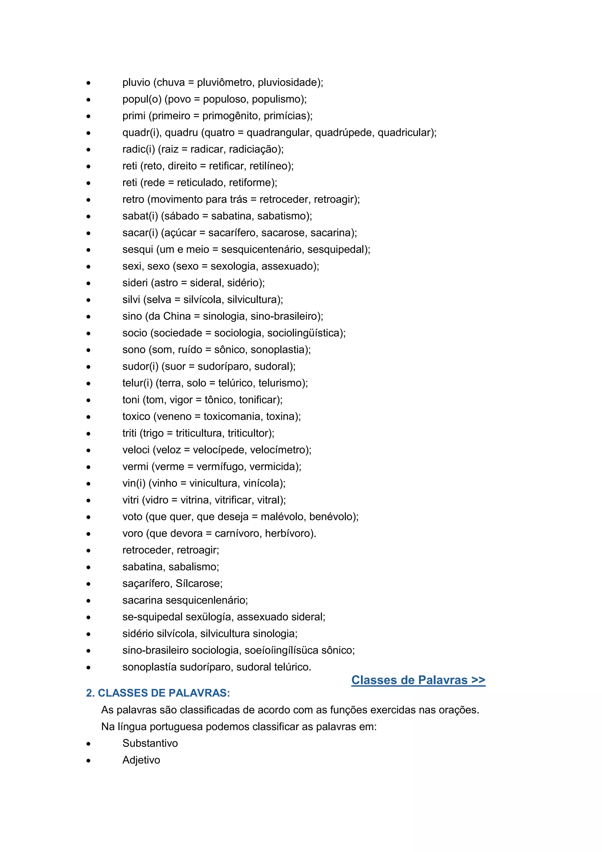 pluvio (chuva = pluviômetro, pluviosidade);
popul(o) (povo = populoso, populismo);
primi (primeiro = primogênito, primícias);
quadr(i), quadru (quatro = quadrangular, quadrúpede, quadricular);
radic(i) (raiz = radicar, radiciação);
reti (reto, direito = retificar, retilíneo);
reti (rede = reticulado, retiforme);
retro (movimento para trás = retroceder, retroagir);
sabat(i) (sábado = sabatina, sabatismo);
sacar(i) (açúcar = sacarífero, sacarose, sacarina);
sesqui (um e meio = sesquicentenário, sesquipedal);
sexi, sexo (sexo = sexologia, assexuado);
sideri (astro = sideral, sidério);
silvi (selva = silvícola, silvicultura);
sino (da China = sinologia, sino-brasileiro);
socio (sociedade = sociologia, sociolingüística);
sono (som, ruído = sônico, sonoplastia);
sudor(i) (suor = sudoríparo, sudoral);
telur(i) (terra, solo = telúrico, telurismo);
toni (tom, vigor = tônico, tonificar);
toxico (veneno = toxicomania, toxina);
triti (trigo = triticultura, triticultor);
veloci (veloz = velocípede, velocímetro);
vermi (verme = vermífugo, vermicida);
vin(i) (vinho = vinicultura, vinícola);
vitri (vidro = vitrina, vitrificar, vitral);
voto (que quer, que deseja = malévolo, benévolo);
voro (que devora = carnívoro, herbívoro).
retroceder, retroagir;
sabatina, sabalismo;
saçarífero, Sílcarose;
sacarina sesquicenlenário;
se-squipedal sexülogía, assexuado sideral;
sidério silvícola, silvicultura sinologia;
sino-brasileiro sociologia, soeíoíingílísüca sônico;
sonoplastía sudoríparo, sudoral telúrico.
Classes de Palavras >>
2. CLASSES DE PALAVRAS:
As palavras são classificadas de acordo com as funções exercidas nas orações.
Na língua portuguesa podemos classificar as palavras em:
Substantivo
Adjetivo
 