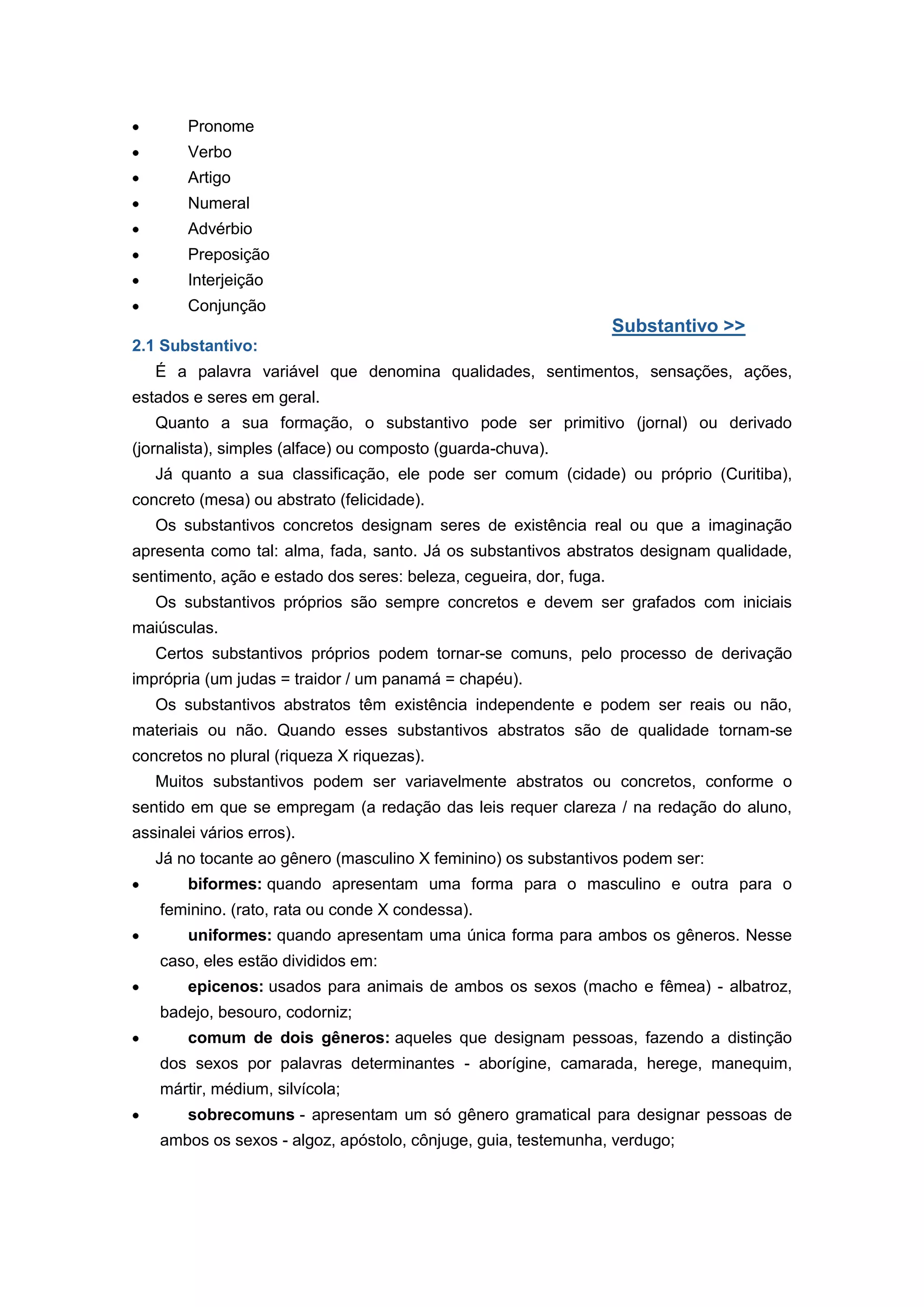 Pronome
Verbo
Artigo
Numeral
Advérbio
Preposição
Interjeição
Conjunção
Substantivo >>
2.1 Substantivo:
É a palavra variável que denomina qualidades, sentimentos, sensações, ações,
estados e seres em geral.
Quanto a sua formação, o substantivo pode ser primitivo (jornal) ou derivado
(jornalista), simples (alface) ou composto (guarda-chuva).
Já quanto a sua classificação, ele pode ser comum (cidade) ou próprio (Curitiba),
concreto (mesa) ou abstrato (felicidade).
Os substantivos concretos designam seres de existência real ou que a imaginação
apresenta como tal: alma, fada, santo. Já os substantivos abstratos designam qualidade,
sentimento, ação e estado dos seres: beleza, cegueira, dor, fuga.
Os substantivos próprios são sempre concretos e devem ser grafados com iniciais
maiúsculas.
Certos substantivos próprios podem tornar-se comuns, pelo processo de derivação
imprópria (um judas = traidor / um panamá = chapéu).
Os substantivos abstratos têm existência independente e podem ser reais ou não,
materiais ou não. Quando esses substantivos abstratos são de qualidade tornam-se
concretos no plural (riqueza X riquezas).
Muitos substantivos podem ser variavelmente abstratos ou concretos, conforme o
sentido em que se empregam (a redação das leis requer clareza / na redação do aluno,
assinalei vários erros).
Já no tocante ao gênero (masculino X feminino) os substantivos podem ser:
biformes: quando apresentam uma forma para o masculino e outra para o
feminino. (rato, rata ou conde X condessa).
uniformes: quando apresentam uma única forma para ambos os gêneros. Nesse
caso, eles estão divididos em:
epicenos: usados para animais de ambos os sexos (macho e fêmea) - albatroz,
badejo, besouro, codorniz;
comum de dois gêneros: aqueles que designam pessoas, fazendo a distinção
dos sexos por palavras determinantes - aborígine, camarada, herege, manequim,
mártir, médium, silvícola;
sobrecomuns - apresentam um só gênero gramatical para designar pessoas de
ambos os sexos - algoz, apóstolo, cônjuge, guia, testemunha, verdugo;
 