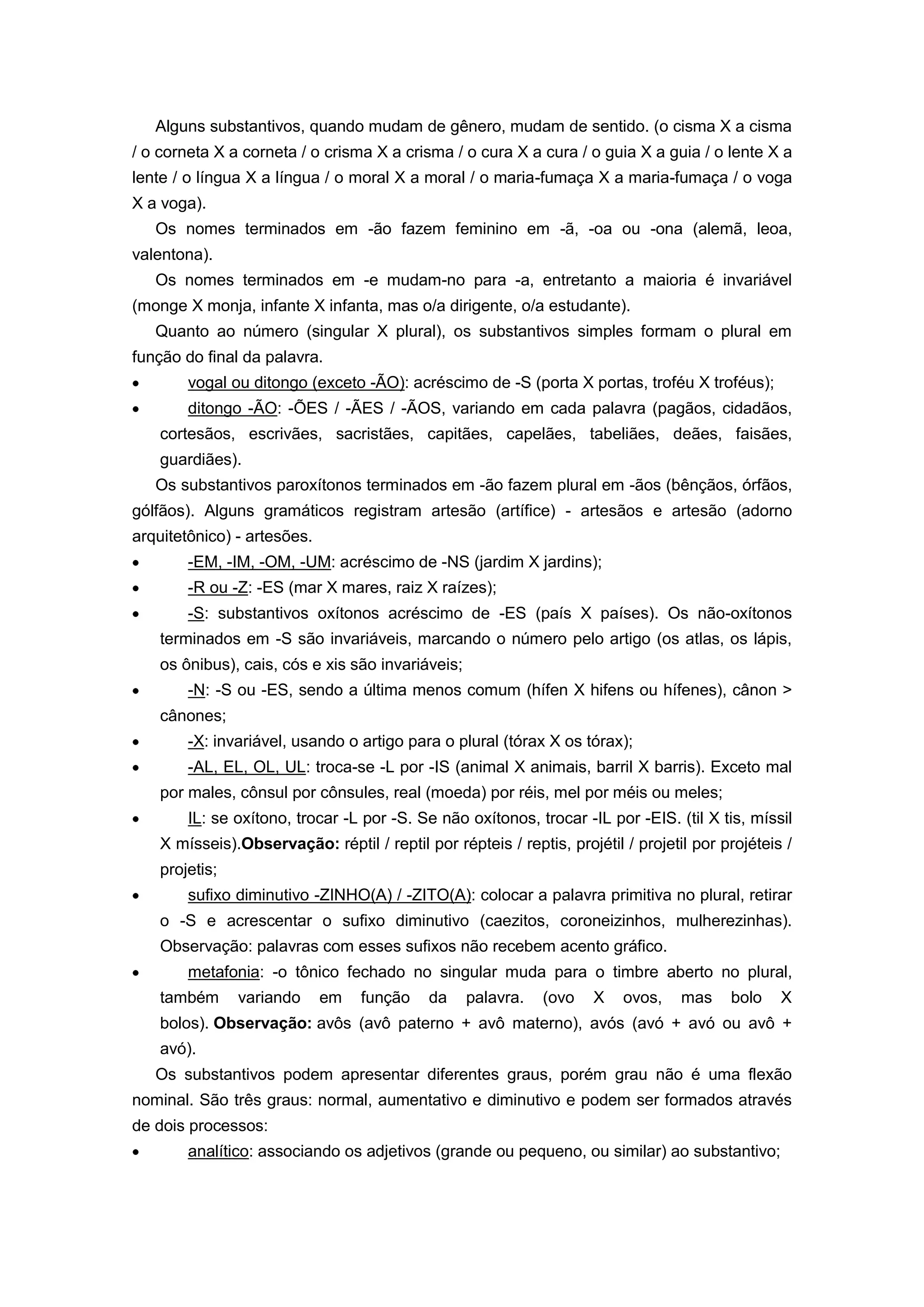 Alguns substantivos, quando mudam de gênero, mudam de sentido. (o cisma X a cisma
/ o corneta X a corneta / o crisma X a crisma / o cura X a cura / o guia X a guia / o lente X a
lente / o língua X a língua / o moral X a moral / o maria-fumaça X a maria-fumaça / o voga
X a voga).
Os nomes terminados em -ão fazem feminino em -ã, -oa ou -ona (alemã, leoa,
valentona).
Os nomes terminados em -e mudam-no para -a, entretanto a maioria é invariável
(monge X monja, infante X infanta, mas o/a dirigente, o/a estudante).
Quanto ao número (singular X plural), os substantivos simples formam o plural em
função do final da palavra.
vogal ou ditongo (exceto -ÃO): acréscimo de -S (porta X portas, troféu X troféus);
ditongo -ÃO: -ÕES / -ÃES / -ÃOS, variando em cada palavra (pagãos, cidadãos,
cortesãos, escrivães, sacristães, capitães, capelães, tabeliães, deães, faisães,
guardiães).
Os substantivos paroxítonos terminados em -ão fazem plural em -ãos (bênçãos, órfãos,
gólfãos). Alguns gramáticos registram artesão (artífice) - artesãos e artesão (adorno
arquitetônico) - artesões.
-EM, -IM, -OM, -UM: acréscimo de -NS (jardim X jardins);
-R ou -Z: -ES (mar X mares, raiz X raízes);
-S: substantivos oxítonos acréscimo de -ES (país X países). Os não-oxítonos
terminados em -S são invariáveis, marcando o número pelo artigo (os atlas, os lápis,
os ônibus), cais, cós e xis são invariáveis;
-N: -S ou -ES, sendo a última menos comum (hífen X hifens ou hífenes), cânon >
cânones;
-X: invariável, usando o artigo para o plural (tórax X os tórax);
-AL, EL, OL, UL: troca-se -L por -IS (animal X animais, barril X barris). Exceto mal
por males, cônsul por cônsules, real (moeda) por réis, mel por méis ou meles;
IL: se oxítono, trocar -L por -S. Se não oxítonos, trocar -IL por -EIS. (til X tis, míssil
X mísseis).Observação: réptil / reptil por répteis / reptis, projétil / projetil por projéteis /
projetis;
sufixo diminutivo -ZINHO(A) / -ZITO(A): colocar a palavra primitiva no plural, retirar
o -S e acrescentar o sufixo diminutivo (caezitos, coroneizinhos, mulherezinhas).
Observação: palavras com esses sufixos não recebem acento gráfico.
metafonia: -o tônico fechado no singular muda para o timbre aberto no plural,
também variando em função da palavra. (ovo X ovos, mas bolo X
bolos). Observação: avôs (avô paterno + avô materno), avós (avó + avó ou avô +
avó).
Os substantivos podem apresentar diferentes graus, porém grau não é uma flexão
nominal. São três graus: normal, aumentativo e diminutivo e podem ser formados através
de dois processos:
analítico: associando os adjetivos (grande ou pequeno, ou similar) ao substantivo;
 