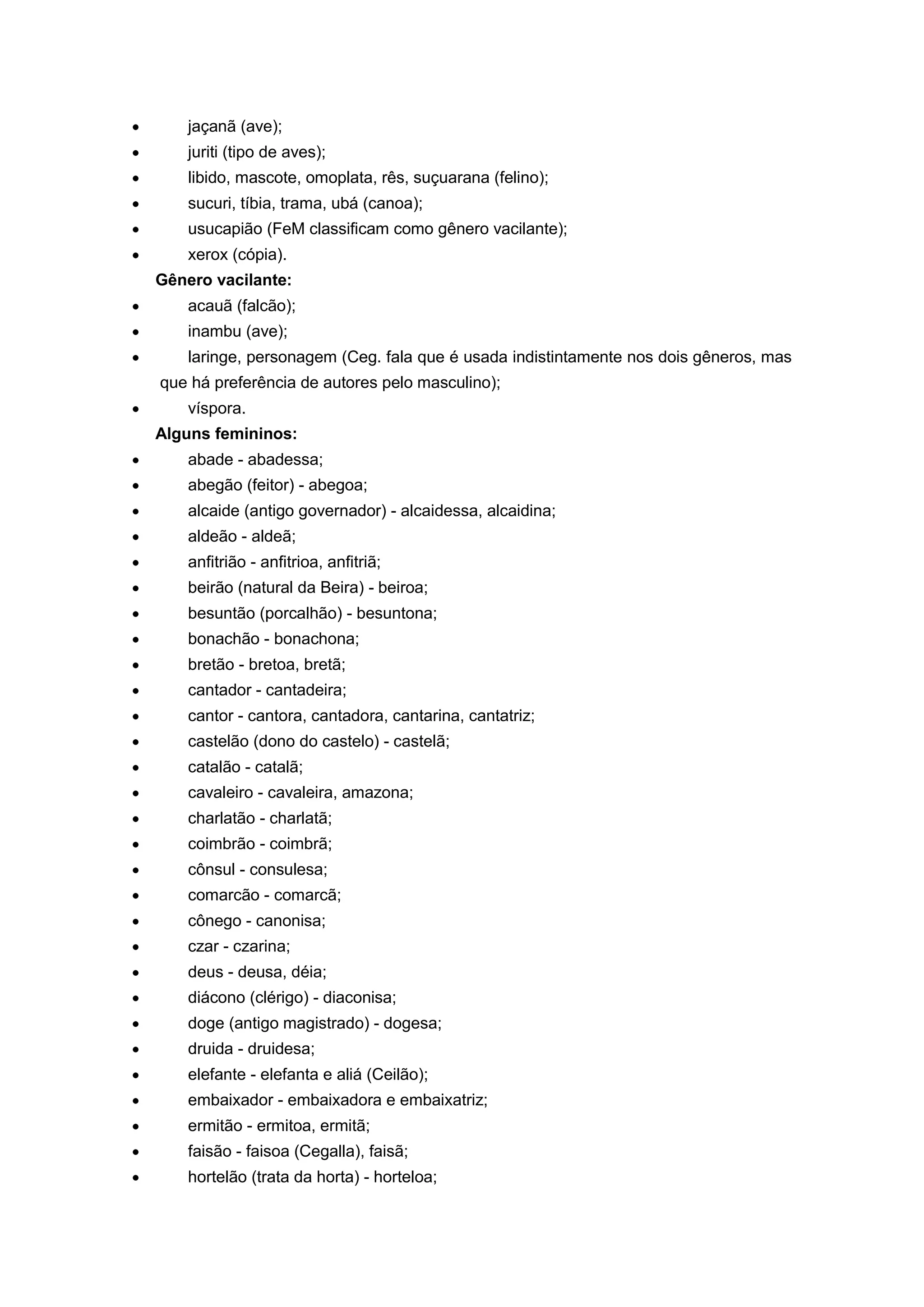 jaçanã (ave);
juriti (tipo de aves);
libido, mascote, omoplata, rês, suçuarana (felino);
sucuri, tíbia, trama, ubá (canoa);
usucapião (FeM classificam como gênero vacilante);
xerox (cópia).
Gênero vacilante:
acauã (falcão);
inambu (ave);
laringe, personagem (Ceg. fala que é usada indistintamente nos dois gêneros, mas
que há preferência de autores pelo masculino);
víspora.
Alguns femininos:
abade - abadessa;
abegão (feitor) - abegoa;
alcaide (antigo governador) - alcaidessa, alcaidina;
aldeão - aldeã;
anfitrião - anfitrioa, anfitriã;
beirão (natural da Beira) - beiroa;
besuntão (porcalhão) - besuntona;
bonachão - bonachona;
bretão - bretoa, bretã;
cantador - cantadeira;
cantor - cantora, cantadora, cantarina, cantatriz;
castelão (dono do castelo) - castelã;
catalão - catalã;
cavaleiro - cavaleira, amazona;
charlatão - charlatã;
coimbrão - coimbrã;
cônsul - consulesa;
comarcão - comarcã;
cônego - canonisa;
czar - czarina;
deus - deusa, déia;
diácono (clérigo) - diaconisa;
doge (antigo magistrado) - dogesa;
druida - druidesa;
elefante - elefanta e aliá (Ceilão);
embaixador - embaixadora e embaixatriz;
ermitão - ermitoa, ermitã;
faisão - faisoa (Cegalla), faisã;
hortelão (trata da horta) - horteloa;
 