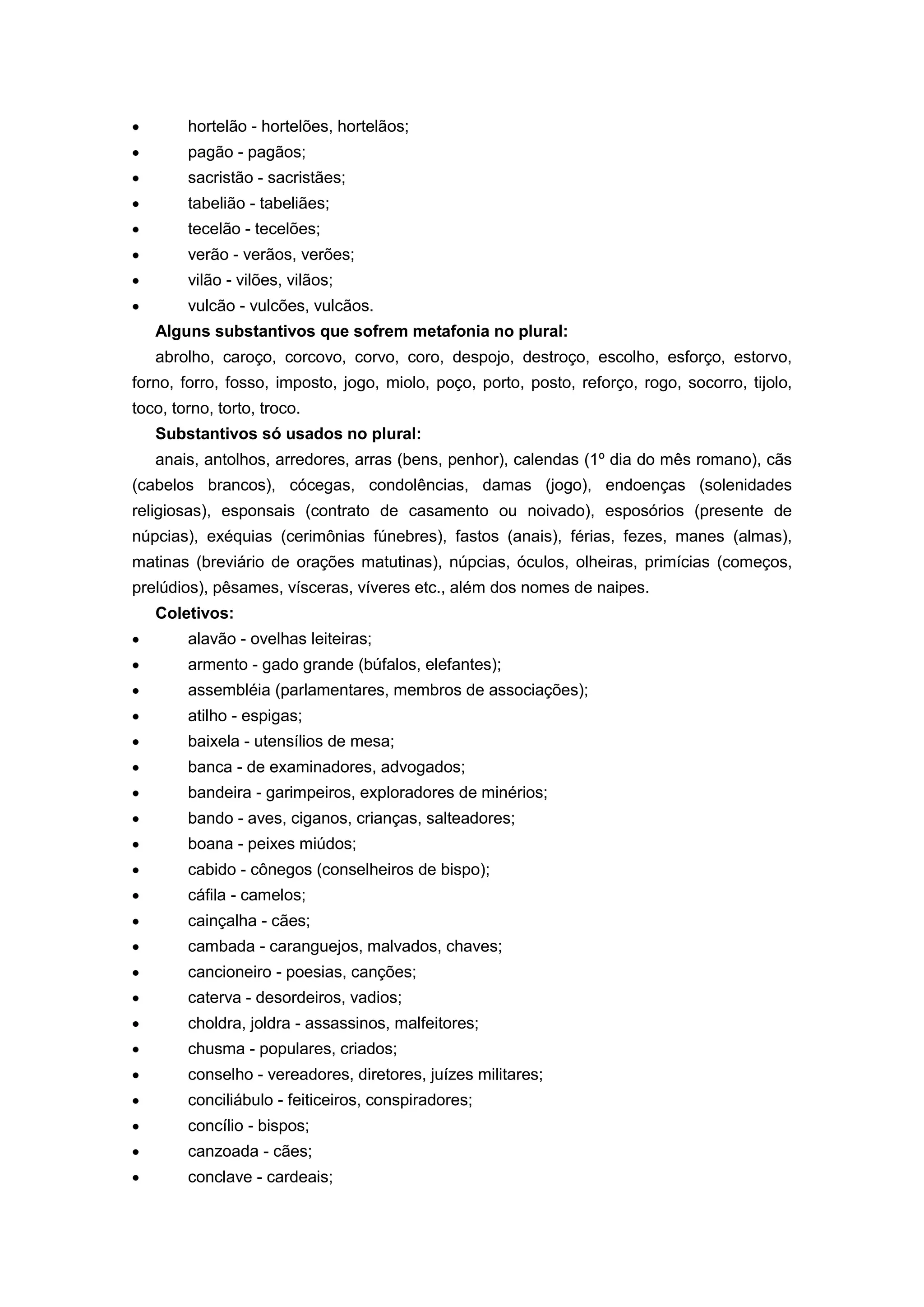 hortelão - hortelões, hortelãos;
pagão - pagãos;
sacristão - sacristães;
tabelião - tabeliães;
tecelão - tecelões;
verão - verãos, verões;
vilão - vilões, vilãos;
vulcão - vulcões, vulcãos.
Alguns substantivos que sofrem metafonia no plural:
abrolho, caroço, corcovo, corvo, coro, despojo, destroço, escolho, esforço, estorvo,
forno, forro, fosso, imposto, jogo, miolo, poço, porto, posto, reforço, rogo, socorro, tijolo,
toco, torno, torto, troco.
Substantivos só usados no plural:
anais, antolhos, arredores, arras (bens, penhor), calendas (1º dia do mês romano), cãs
(cabelos brancos), cócegas, condolências, damas (jogo), endoenças (solenidades
religiosas), esponsais (contrato de casamento ou noivado), esposórios (presente de
núpcias), exéquias (cerimônias fúnebres), fastos (anais), férias, fezes, manes (almas),
matinas (breviário de orações matutinas), núpcias, óculos, olheiras, primícias (começos,
prelúdios), pêsames, vísceras, víveres etc., além dos nomes de naipes.
Coletivos:
alavão - ovelhas leiteiras;
armento - gado grande (búfalos, elefantes);
assembléia (parlamentares, membros de associações);
atilho - espigas;
baixela - utensílios de mesa;
banca - de examinadores, advogados;
bandeira - garimpeiros, exploradores de minérios;
bando - aves, ciganos, crianças, salteadores;
boana - peixes miúdos;
cabido - cônegos (conselheiros de bispo);
cáfila - camelos;
cainçalha - cães;
cambada - caranguejos, malvados, chaves;
cancioneiro - poesias, canções;
caterva - desordeiros, vadios;
choldra, joldra - assassinos, malfeitores;
chusma - populares, criados;
conselho - vereadores, diretores, juízes militares;
conciliábulo - feiticeiros, conspiradores;
concílio - bispos;
canzoada - cães;
conclave - cardeais;
 