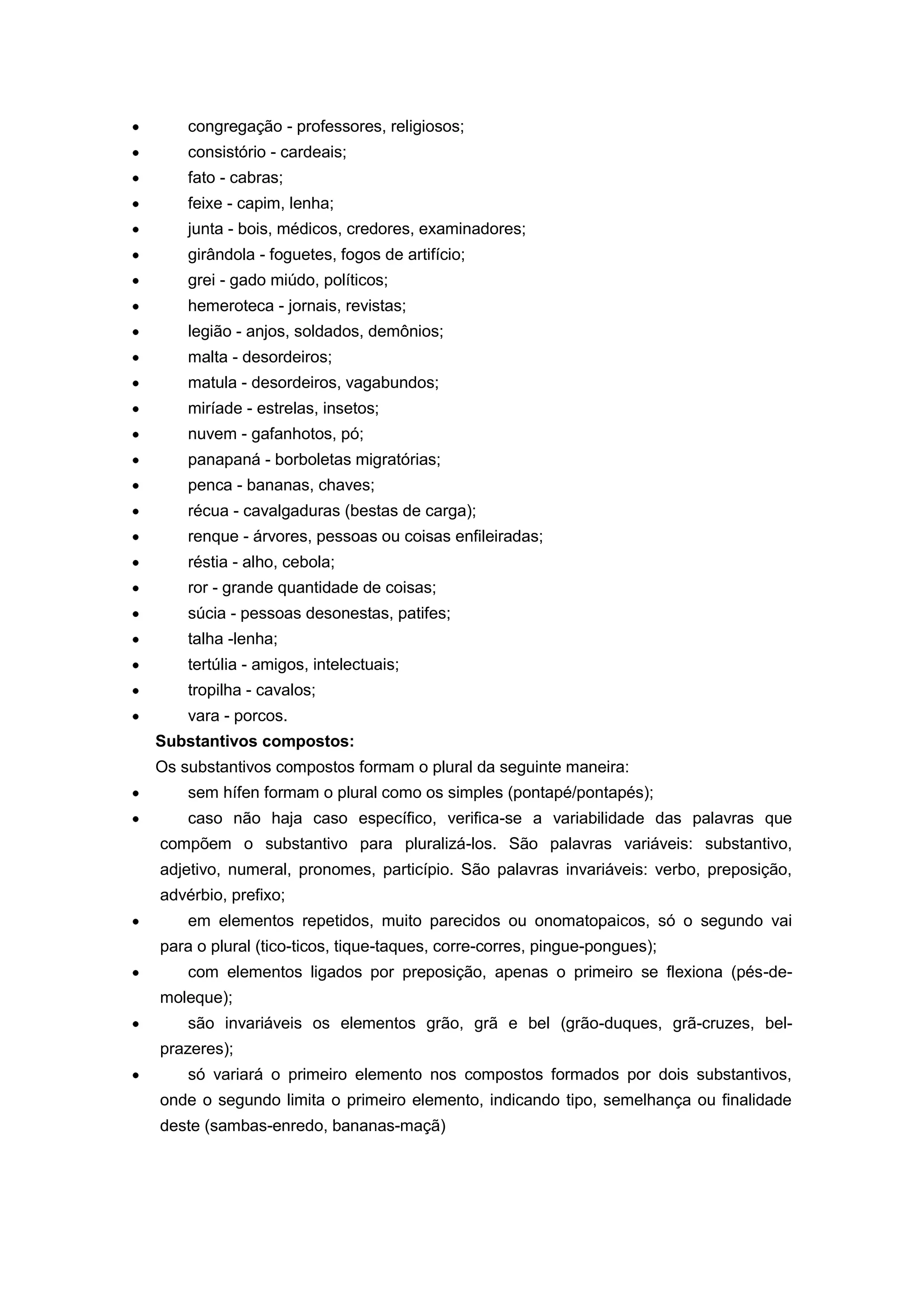 congregação - professores, religiosos;
consistório - cardeais;
fato - cabras;
feixe - capim, lenha;
junta - bois, médicos, credores, examinadores;
girândola - foguetes, fogos de artifício;
grei - gado miúdo, políticos;
hemeroteca - jornais, revistas;
legião - anjos, soldados, demônios;
malta - desordeiros;
matula - desordeiros, vagabundos;
miríade - estrelas, insetos;
nuvem - gafanhotos, pó;
panapaná - borboletas migratórias;
penca - bananas, chaves;
récua - cavalgaduras (bestas de carga);
renque - árvores, pessoas ou coisas enfileiradas;
réstia - alho, cebola;
ror - grande quantidade de coisas;
súcia - pessoas desonestas, patifes;
talha -lenha;
tertúlia - amigos, intelectuais;
tropilha - cavalos;
vara - porcos.
Substantivos compostos:
Os substantivos compostos formam o plural da seguinte maneira:
sem hífen formam o plural como os simples (pontapé/pontapés);
caso não haja caso específico, verifica-se a variabilidade das palavras que
compõem o substantivo para pluralizá-los. São palavras variáveis: substantivo,
adjetivo, numeral, pronomes, particípio. São palavras invariáveis: verbo, preposição,
advérbio, prefixo;
em elementos repetidos, muito parecidos ou onomatopaicos, só o segundo vai
para o plural (tico-ticos, tique-taques, corre-corres, pingue-pongues);
com elementos ligados por preposição, apenas o primeiro se flexiona (pés-de-
moleque);
são invariáveis os elementos grão, grã e bel (grão-duques, grã-cruzes, bel-
prazeres);
só variará o primeiro elemento nos compostos formados por dois substantivos,
onde o segundo limita o primeiro elemento, indicando tipo, semelhança ou finalidade
deste (sambas-enredo, bananas-maçã)
 
