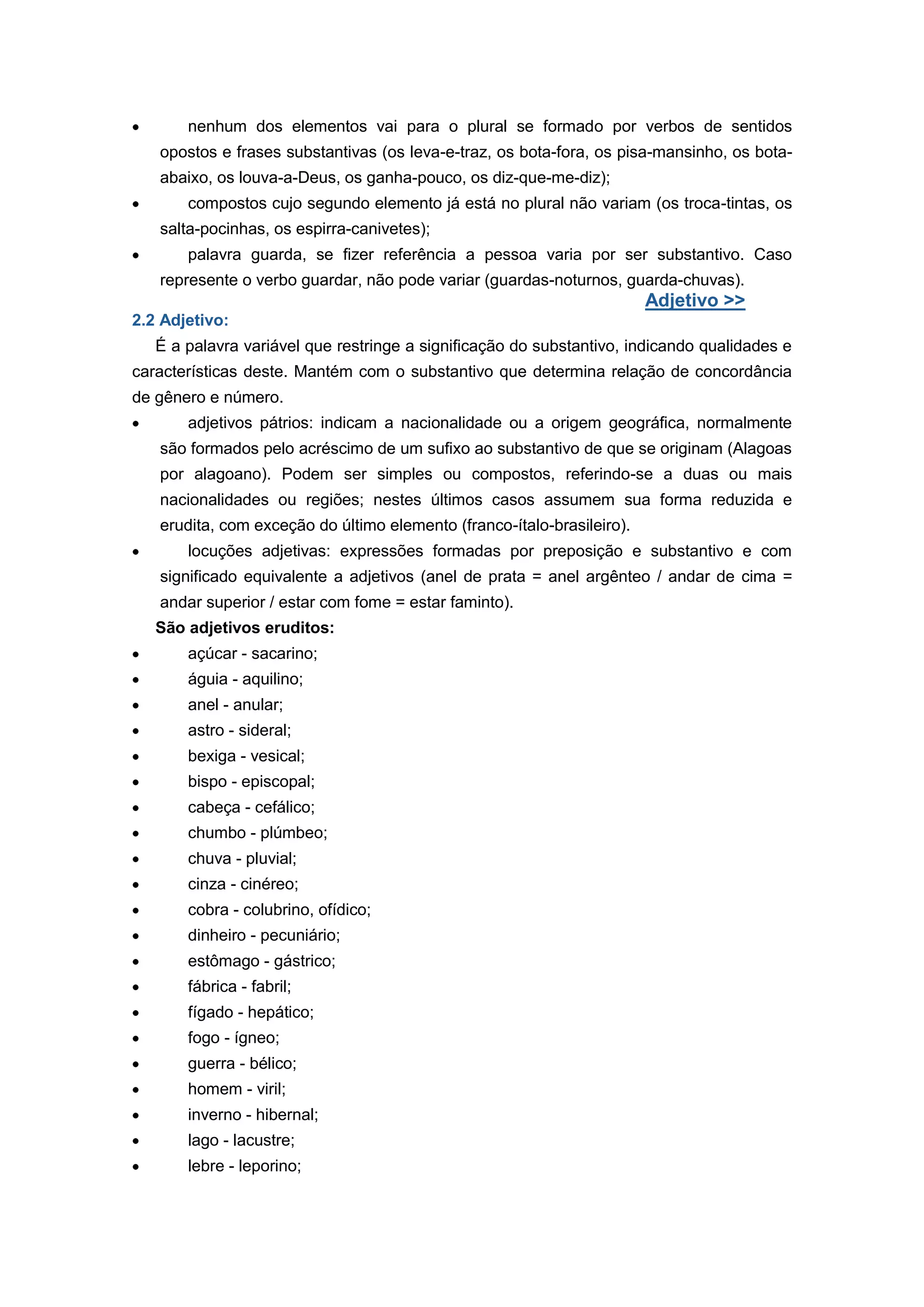 nenhum dos elementos vai para o plural se formado por verbos de sentidos
opostos e frases substantivas (os leva-e-traz, os bota-fora, os pisa-mansinho, os bota-
abaixo, os louva-a-Deus, os ganha-pouco, os diz-que-me-diz);
compostos cujo segundo elemento já está no plural não variam (os troca-tintas, os
salta-pocinhas, os espirra-canivetes);
palavra guarda, se fizer referência a pessoa varia por ser substantivo. Caso
represente o verbo guardar, não pode variar (guardas-noturnos, guarda-chuvas).
Adjetivo >>
2.2 Adjetivo:
É a palavra variável que restringe a significação do substantivo, indicando qualidades e
características deste. Mantém com o substantivo que determina relação de concordância
de gênero e número.
adjetivos pátrios: indicam a nacionalidade ou a origem geográfica, normalmente
são formados pelo acréscimo de um sufixo ao substantivo de que se originam (Alagoas
por alagoano). Podem ser simples ou compostos, referindo-se a duas ou mais
nacionalidades ou regiões; nestes últimos casos assumem sua forma reduzida e
erudita, com exceção do último elemento (franco-ítalo-brasileiro).
locuções adjetivas: expressões formadas por preposição e substantivo e com
significado equivalente a adjetivos (anel de prata = anel argênteo / andar de cima =
andar superior / estar com fome = estar faminto).
São adjetivos eruditos:
açúcar - sacarino;
águia - aquilino;
anel - anular;
astro - sideral;
bexiga - vesical;
bispo - episcopal;
cabeça - cefálico;
chumbo - plúmbeo;
chuva - pluvial;
cinza - cinéreo;
cobra - colubrino, ofídico;
dinheiro - pecuniário;
estômago - gástrico;
fábrica - fabril;
fígado - hepático;
fogo - ígneo;
guerra - bélico;
homem - viril;
inverno - hibernal;
lago - lacustre;
lebre - leporino;
 