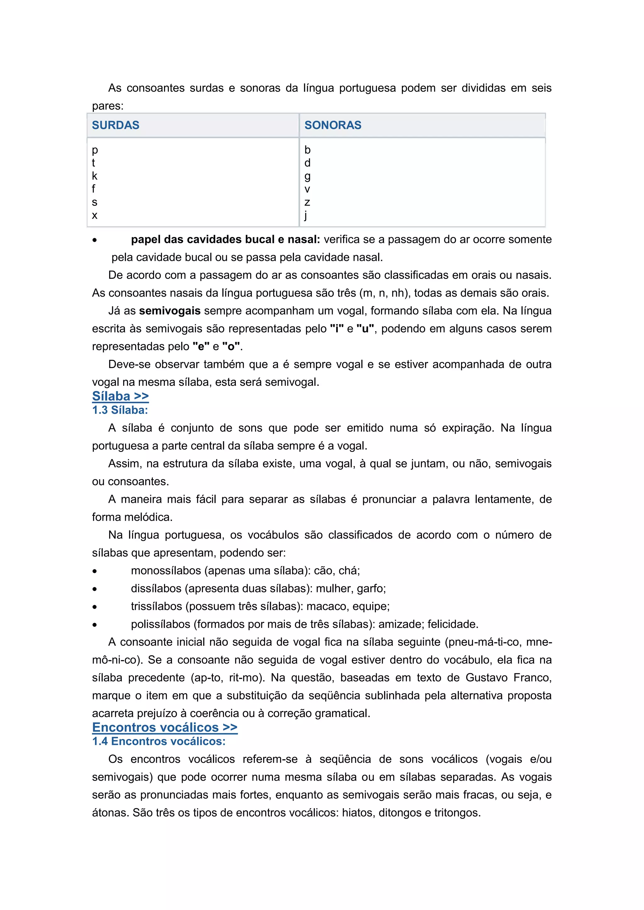 As consoantes surdas e sonoras da língua portuguesa podem ser divididas em seis
pares:
SURDAS SONORAS
p
t
k
f
s
x
b
d
g
v
z
j
papel das cavidades bucal e nasal: verifica se a passagem do ar ocorre somente
pela cavidade bucal ou se passa pela cavidade nasal.
De acordo com a passagem do ar as consoantes são classificadas em orais ou nasais.
As consoantes nasais da língua portuguesa são três (m, n, nh), todas as demais são orais.
Já as semivogais sempre acompanham um vogal, formando sílaba com ela. Na língua
escrita às semivogais são representadas pelo "i" e "u", podendo em alguns casos serem
representadas pelo "e" e "o".
Deve-se observar também que a é sempre vogal e se estiver acompanhada de outra
vogal na mesma sílaba, esta será semivogal.
Sílaba >>
1.3 Sílaba:
A sílaba é conjunto de sons que pode ser emitido numa só expiração. Na língua
portuguesa a parte central da sílaba sempre é a vogal.
Assim, na estrutura da sílaba existe, uma vogal, à qual se juntam, ou não, semivogais
ou consoantes.
A maneira mais fácil para separar as sílabas é pronunciar a palavra lentamente, de
forma melódica.
Na língua portuguesa, os vocábulos são classificados de acordo com o número de
sílabas que apresentam, podendo ser:
monossílabos (apenas uma sílaba): cão, chá;
dissílabos (apresenta duas sílabas): mulher, garfo;
trissílabos (possuem três sílabas): macaco, equipe;
polissílabos (formados por mais de três sílabas): amizade; felicidade.
A consoante inicial não seguida de vogal fica na sílaba seguinte (pneu-má-ti-co, mne-
mô-ni-co). Se a consoante não seguida de vogal estiver dentro do vocábulo, ela fica na
sílaba precedente (ap-to, rit-mo). Na questão, baseadas em texto de Gustavo Franco,
marque o item em que a substituição da seqüência sublinhada pela alternativa proposta
acarreta prejuízo à coerência ou à correção gramatical.
Encontros vocálicos >>
1.4 Encontros vocálicos:
Os encontros vocálicos referem-se à seqüência de sons vocálicos (vogais e/ou
semivogais) que pode ocorrer numa mesma sílaba ou em sílabas separadas. As vogais
serão as pronunciadas mais fortes, enquanto as semivogais serão mais fracas, ou seja, e
átonas. São três os tipos de encontros vocálicos: hiatos, ditongos e tritongos.
 