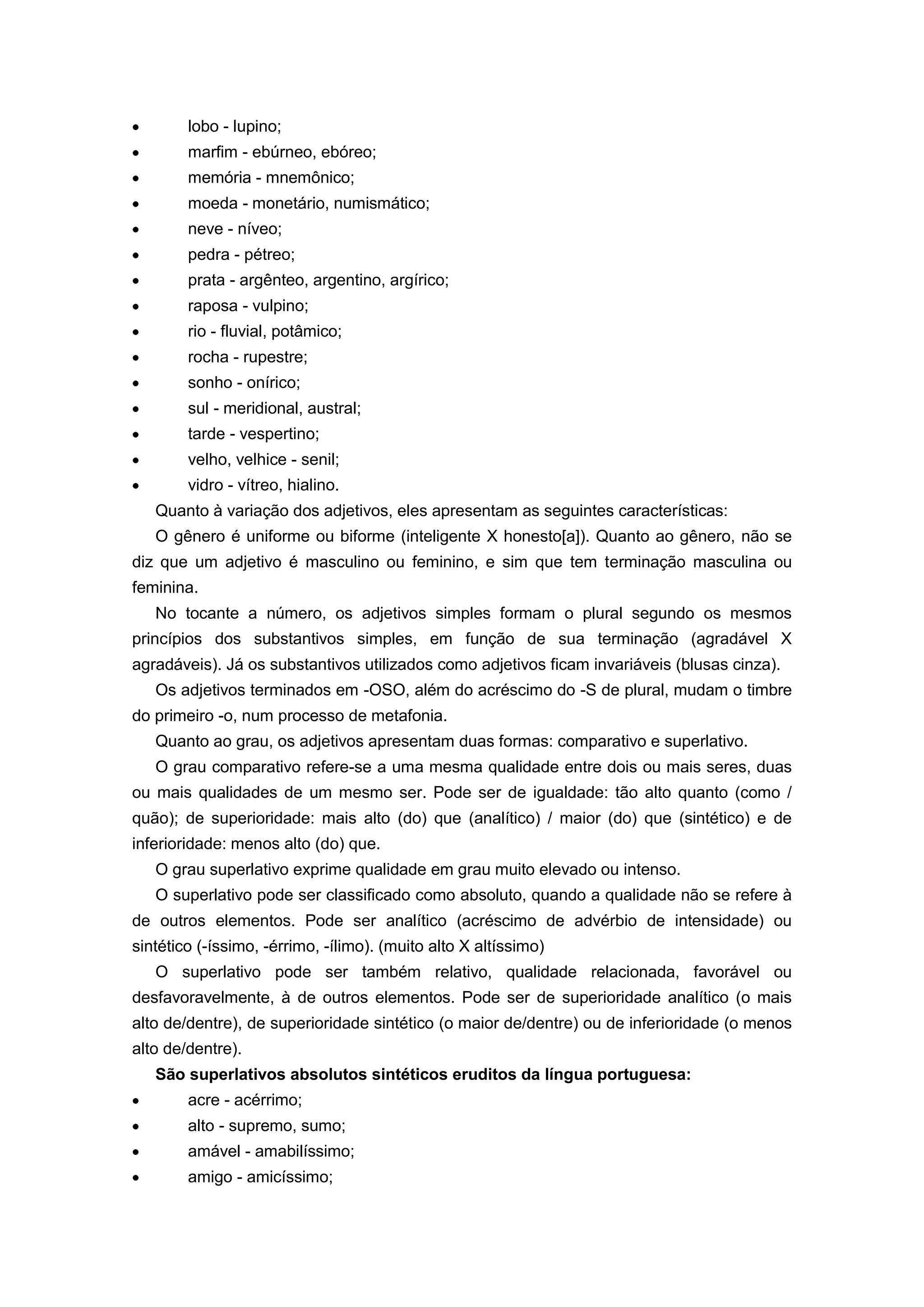 lobo - lupino;
marfim - ebúrneo, ebóreo;
memória - mnemônico;
moeda - monetário, numismático;
neve - níveo;
pedra - pétreo;
prata - argênteo, argentino, argírico;
raposa - vulpino;
rio - fluvial, potâmico;
rocha - rupestre;
sonho - onírico;
sul - meridional, austral;
tarde - vespertino;
velho, velhice - senil;
vidro - vítreo, hialino.
Quanto à variação dos adjetivos, eles apresentam as seguintes características:
O gênero é uniforme ou biforme (inteligente X honesto[a]). Quanto ao gênero, não se
diz que um adjetivo é masculino ou feminino, e sim que tem terminação masculina ou
feminina.
No tocante a número, os adjetivos simples formam o plural segundo os mesmos
princípios dos substantivos simples, em função de sua terminação (agradável X
agradáveis). Já os substantivos utilizados como adjetivos ficam invariáveis (blusas cinza).
Os adjetivos terminados em -OSO, além do acréscimo do -S de plural, mudam o timbre
do primeiro -o, num processo de metafonia.
Quanto ao grau, os adjetivos apresentam duas formas: comparativo e superlativo.
O grau comparativo refere-se a uma mesma qualidade entre dois ou mais seres, duas
ou mais qualidades de um mesmo ser. Pode ser de igualdade: tão alto quanto (como /
quão); de superioridade: mais alto (do) que (analítico) / maior (do) que (sintético) e de
inferioridade: menos alto (do) que.
O grau superlativo exprime qualidade em grau muito elevado ou intenso.
O superlativo pode ser classificado como absoluto, quando a qualidade não se refere à
de outros elementos. Pode ser analítico (acréscimo de advérbio de intensidade) ou
sintético (-íssimo, -érrimo, -ílimo). (muito alto X altíssimo)
O superlativo pode ser também relativo, qualidade relacionada, favorável ou
desfavoravelmente, à de outros elementos. Pode ser de superioridade analítico (o mais
alto de/dentre), de superioridade sintético (o maior de/dentre) ou de inferioridade (o menos
alto de/dentre).
São superlativos absolutos sintéticos eruditos da língua portuguesa:
acre - acérrimo;
alto - supremo, sumo;
amável - amabilíssimo;
amigo - amicíssimo;
 