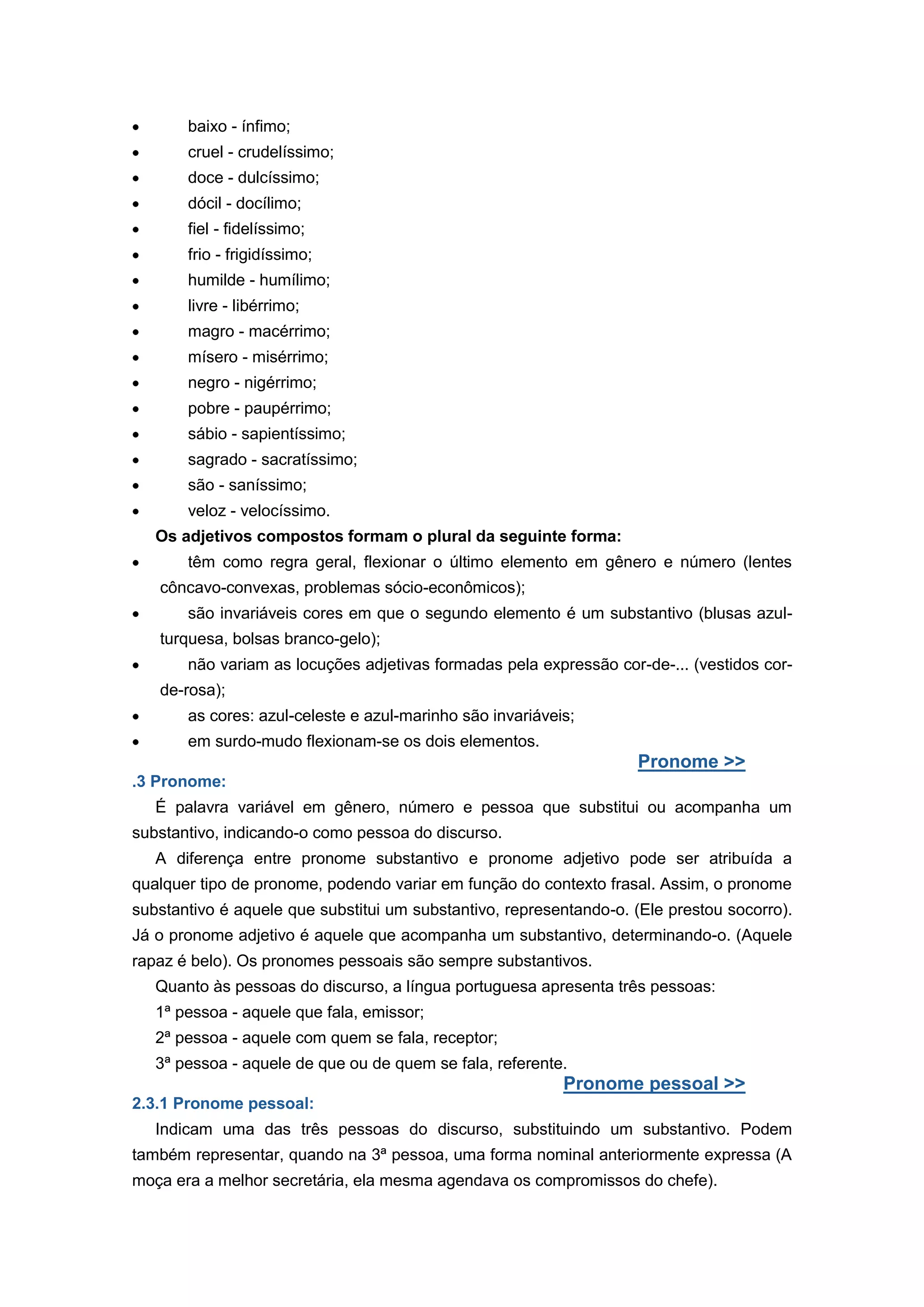 baixo - ínfimo;
cruel - crudelíssimo;
doce - dulcíssimo;
dócil - docílimo;
fiel - fidelíssimo;
frio - frigidíssimo;
humilde - humílimo;
livre - libérrimo;
magro - macérrimo;
mísero - misérrimo;
negro - nigérrimo;
pobre - paupérrimo;
sábio - sapientíssimo;
sagrado - sacratíssimo;
são - saníssimo;
veloz - velocíssimo.
Os adjetivos compostos formam o plural da seguinte forma:
têm como regra geral, flexionar o último elemento em gênero e número (lentes
côncavo-convexas, problemas sócio-econômicos);
são invariáveis cores em que o segundo elemento é um substantivo (blusas azul-
turquesa, bolsas branco-gelo);
não variam as locuções adjetivas formadas pela expressão cor-de-... (vestidos cor-
de-rosa);
as cores: azul-celeste e azul-marinho são invariáveis;
em surdo-mudo flexionam-se os dois elementos.
Pronome >>
.3 Pronome:
É palavra variável em gênero, número e pessoa que substitui ou acompanha um
substantivo, indicando-o como pessoa do discurso.
A diferença entre pronome substantivo e pronome adjetivo pode ser atribuída a
qualquer tipo de pronome, podendo variar em função do contexto frasal. Assim, o pronome
substantivo é aquele que substitui um substantivo, representando-o. (Ele prestou socorro).
Já o pronome adjetivo é aquele que acompanha um substantivo, determinando-o. (Aquele
rapaz é belo). Os pronomes pessoais são sempre substantivos.
Quanto às pessoas do discurso, a língua portuguesa apresenta três pessoas:
1ª pessoa - aquele que fala, emissor;
2ª pessoa - aquele com quem se fala, receptor;
3ª pessoa - aquele de que ou de quem se fala, referente.
Pronome pessoal >>
2.3.1 Pronome pessoal:
Indicam uma das três pessoas do discurso, substituindo um substantivo. Podem
também representar, quando na 3ª pessoa, uma forma nominal anteriormente expressa (A
moça era a melhor secretária, ela mesma agendava os compromissos do chefe).
 