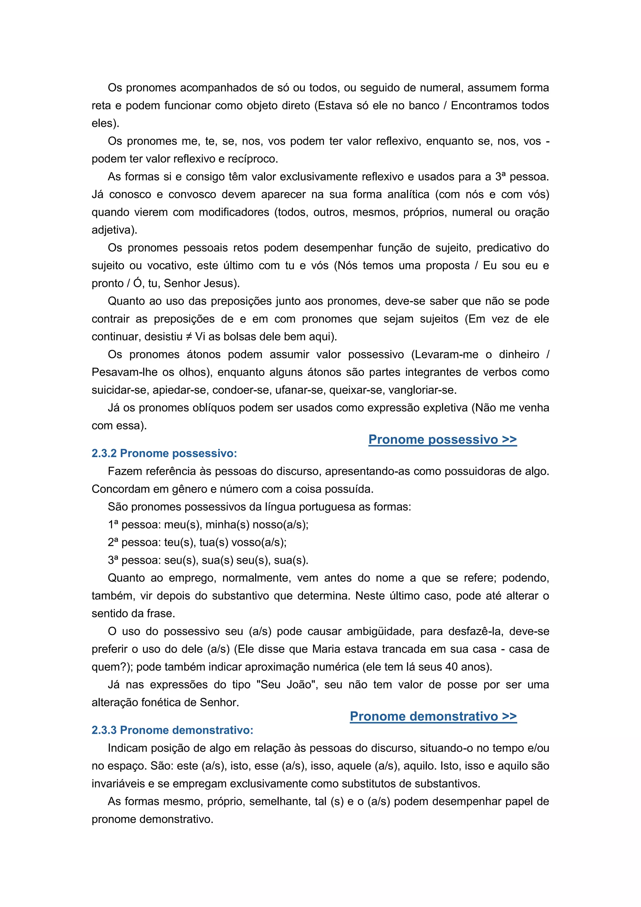 Os pronomes acompanhados de só ou todos, ou seguido de numeral, assumem forma
reta e podem funcionar como objeto direto (Estava só ele no banco / Encontramos todos
eles).
Os pronomes me, te, se, nos, vos podem ter valor reflexivo, enquanto se, nos, vos -
podem ter valor reflexivo e recíproco.
As formas si e consigo têm valor exclusivamente reflexivo e usados para a 3ª pessoa.
Já conosco e convosco devem aparecer na sua forma analítica (com nós e com vós)
quando vierem com modificadores (todos, outros, mesmos, próprios, numeral ou oração
adjetiva).
Os pronomes pessoais retos podem desempenhar função de sujeito, predicativo do
sujeito ou vocativo, este último com tu e vós (Nós temos uma proposta / Eu sou eu e
pronto / Ó, tu, Senhor Jesus).
Quanto ao uso das preposições junto aos pronomes, deve-se saber que não se pode
contrair as preposições de e em com pronomes que sejam sujeitos (Em vez de ele
continuar, desistiu ≠ Vi as bolsas dele bem aqui).
Os pronomes átonos podem assumir valor possessivo (Levaram-me o dinheiro /
Pesavam-lhe os olhos), enquanto alguns átonos são partes integrantes de verbos como
suicidar-se, apiedar-se, condoer-se, ufanar-se, queixar-se, vangloriar-se.
Já os pronomes oblíquos podem ser usados como expressão expletiva (Não me venha
com essa).
Pronome possessivo >>
2.3.2 Pronome possessivo:
Fazem referência às pessoas do discurso, apresentando-as como possuidoras de algo.
Concordam em gênero e número com a coisa possuída.
São pronomes possessivos da língua portuguesa as formas:
1ª pessoa: meu(s), minha(s) nosso(a/s);
2ª pessoa: teu(s), tua(s) vosso(a/s);
3ª pessoa: seu(s), sua(s) seu(s), sua(s).
Quanto ao emprego, normalmente, vem antes do nome a que se refere; podendo,
também, vir depois do substantivo que determina. Neste último caso, pode até alterar o
sentido da frase.
O uso do possessivo seu (a/s) pode causar ambigüidade, para desfazê-la, deve-se
preferir o uso do dele (a/s) (Ele disse que Maria estava trancada em sua casa - casa de
quem?); pode também indicar aproximação numérica (ele tem lá seus 40 anos).
Já nas expressões do tipo "Seu João", seu não tem valor de posse por ser uma
alteração fonética de Senhor.
Pronome demonstrativo >>
2.3.3 Pronome demonstrativo:
Indicam posição de algo em relação às pessoas do discurso, situando-o no tempo e/ou
no espaço. São: este (a/s), isto, esse (a/s), isso, aquele (a/s), aquilo. Isto, isso e aquilo são
invariáveis e se empregam exclusivamente como substitutos de substantivos.
As formas mesmo, próprio, semelhante, tal (s) e o (a/s) podem desempenhar papel de
pronome demonstrativo.
 
