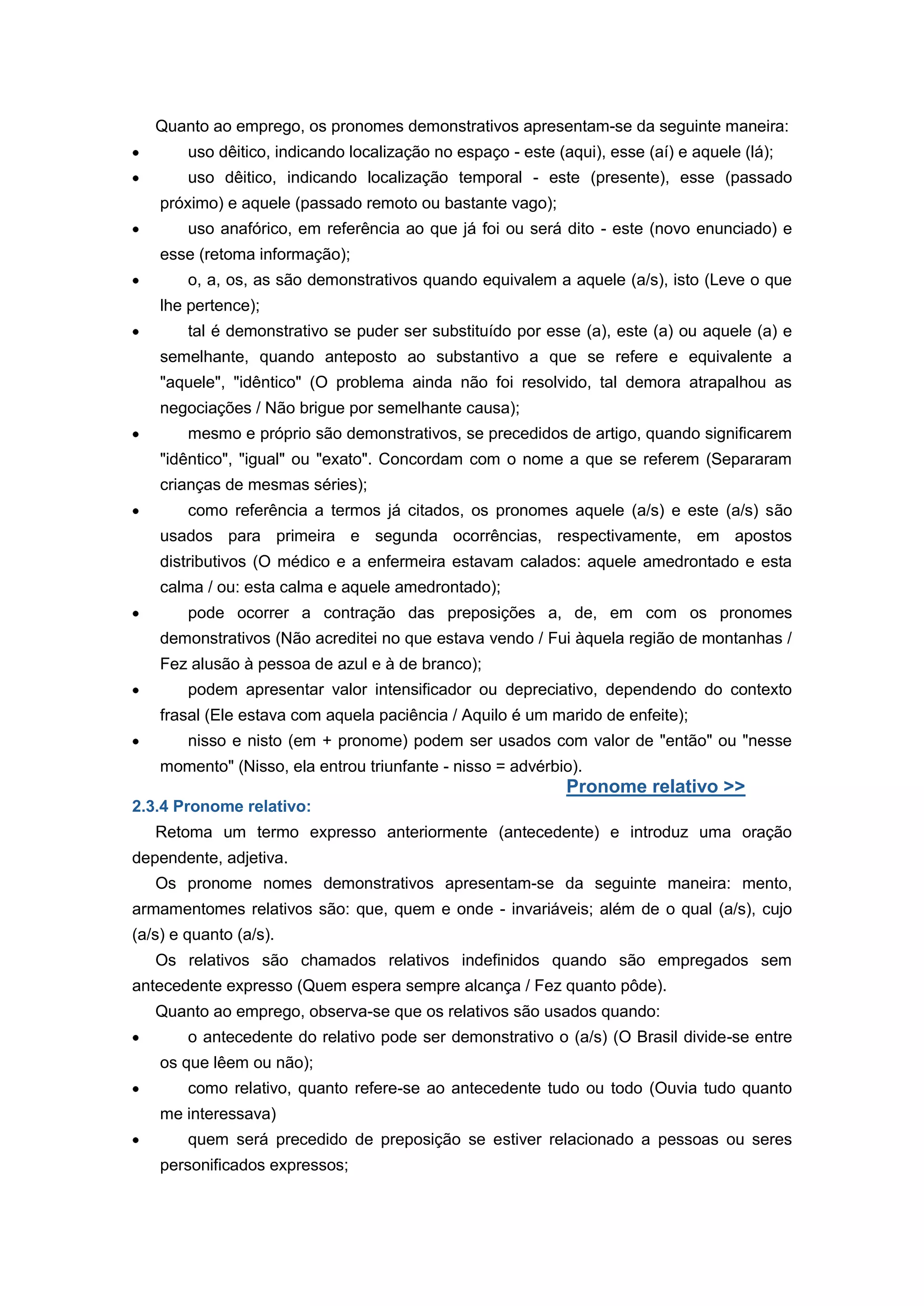 Quanto ao emprego, os pronomes demonstrativos apresentam-se da seguinte maneira:
uso dêitico, indicando localização no espaço - este (aqui), esse (aí) e aquele (lá);
uso dêitico, indicando localização temporal - este (presente), esse (passado
próximo) e aquele (passado remoto ou bastante vago);
uso anafórico, em referência ao que já foi ou será dito - este (novo enunciado) e
esse (retoma informação);
o, a, os, as são demonstrativos quando equivalem a aquele (a/s), isto (Leve o que
lhe pertence);
tal é demonstrativo se puder ser substituído por esse (a), este (a) ou aquele (a) e
semelhante, quando anteposto ao substantivo a que se refere e equivalente a
"aquele", "idêntico" (O problema ainda não foi resolvido, tal demora atrapalhou as
negociações / Não brigue por semelhante causa);
mesmo e próprio são demonstrativos, se precedidos de artigo, quando significarem
"idêntico", "igual" ou "exato". Concordam com o nome a que se referem (Separaram
crianças de mesmas séries);
como referência a termos já citados, os pronomes aquele (a/s) e este (a/s) são
usados para primeira e segunda ocorrências, respectivamente, em apostos
distributivos (O médico e a enfermeira estavam calados: aquele amedrontado e esta
calma / ou: esta calma e aquele amedrontado);
pode ocorrer a contração das preposições a, de, em com os pronomes
demonstrativos (Não acreditei no que estava vendo / Fui àquela região de montanhas /
Fez alusão à pessoa de azul e à de branco);
podem apresentar valor intensificador ou depreciativo, dependendo do contexto
frasal (Ele estava com aquela paciência / Aquilo é um marido de enfeite);
nisso e nisto (em + pronome) podem ser usados com valor de "então" ou "nesse
momento" (Nisso, ela entrou triunfante - nisso = advérbio).
Pronome relativo >>
2.3.4 Pronome relativo:
Retoma um termo expresso anteriormente (antecedente) e introduz uma oração
dependente, adjetiva.
Os pronome nomes demonstrativos apresentam-se da seguinte maneira: mento,
armamentomes relativos são: que, quem e onde - invariáveis; além de o qual (a/s), cujo
(a/s) e quanto (a/s).
Os relativos são chamados relativos indefinidos quando são empregados sem
antecedente expresso (Quem espera sempre alcança / Fez quanto pôde).
Quanto ao emprego, observa-se que os relativos são usados quando:
o antecedente do relativo pode ser demonstrativo o (a/s) (O Brasil divide-se entre
os que lêem ou não);
como relativo, quanto refere-se ao antecedente tudo ou todo (Ouvia tudo quanto
me interessava)
quem será precedido de preposição se estiver relacionado a pessoas ou seres
personificados expressos;
 