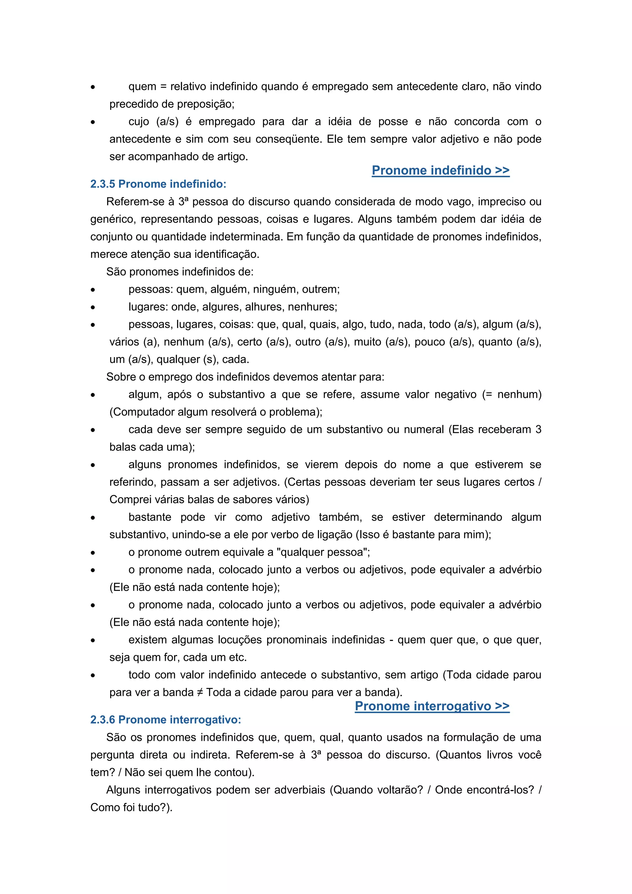 quem = relativo indefinido quando é empregado sem antecedente claro, não vindo
precedido de preposição;
cujo (a/s) é empregado para dar a idéia de posse e não concorda com o
antecedente e sim com seu conseqüente. Ele tem sempre valor adjetivo e não pode
ser acompanhado de artigo.
Pronome indefinido >>
2.3.5 Pronome indefinido:
Referem-se à 3ª pessoa do discurso quando considerada de modo vago, impreciso ou
genérico, representando pessoas, coisas e lugares. Alguns também podem dar idéia de
conjunto ou quantidade indeterminada. Em função da quantidade de pronomes indefinidos,
merece atenção sua identificação.
São pronomes indefinidos de:
pessoas: quem, alguém, ninguém, outrem;
lugares: onde, algures, alhures, nenhures;
pessoas, lugares, coisas: que, qual, quais, algo, tudo, nada, todo (a/s), algum (a/s),
vários (a), nenhum (a/s), certo (a/s), outro (a/s), muito (a/s), pouco (a/s), quanto (a/s),
um (a/s), qualquer (s), cada.
Sobre o emprego dos indefinidos devemos atentar para:
algum, após o substantivo a que se refere, assume valor negativo (= nenhum)
(Computador algum resolverá o problema);
cada deve ser sempre seguido de um substantivo ou numeral (Elas receberam 3
balas cada uma);
alguns pronomes indefinidos, se vierem depois do nome a que estiverem se
referindo, passam a ser adjetivos. (Certas pessoas deveriam ter seus lugares certos /
Comprei várias balas de sabores vários)
bastante pode vir como adjetivo também, se estiver determinando algum
substantivo, unindo-se a ele por verbo de ligação (Isso é bastante para mim);
o pronome outrem equivale a "qualquer pessoa";
o pronome nada, colocado junto a verbos ou adjetivos, pode equivaler a advérbio
(Ele não está nada contente hoje);
o pronome nada, colocado junto a verbos ou adjetivos, pode equivaler a advérbio
(Ele não está nada contente hoje);
existem algumas locuções pronominais indefinidas - quem quer que, o que quer,
seja quem for, cada um etc.
todo com valor indefinido antecede o substantivo, sem artigo (Toda cidade parou
para ver a banda ≠ Toda a cidade parou para ver a banda).
Pronome interrogativo >>
2.3.6 Pronome interrogativo:
São os pronomes indefinidos que, quem, qual, quanto usados na formulação de uma
pergunta direta ou indireta. Referem-se à 3ª pessoa do discurso. (Quantos livros você
tem? / Não sei quem lhe contou).
Alguns interrogativos podem ser adverbiais (Quando voltarão? / Onde encontrá-los? /
Como foi tudo?).
 