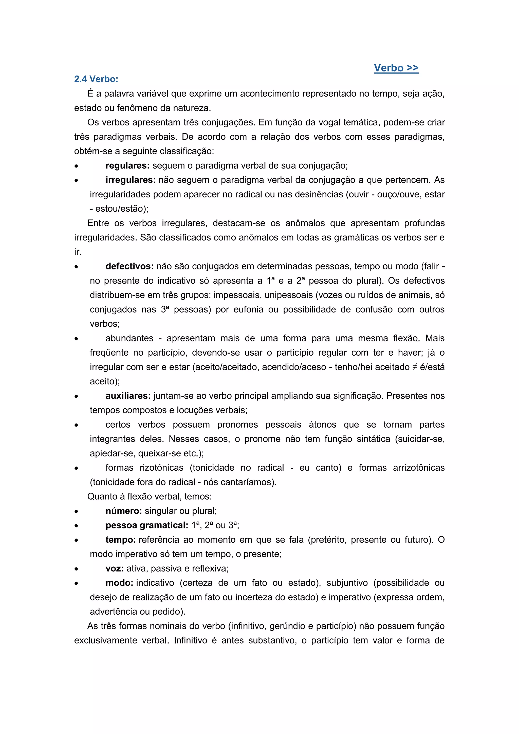 Verbo >>
2.4 Verbo:
É a palavra variável que exprime um acontecimento representado no tempo, seja ação,
estado ou fenômeno da natureza.
Os verbos apresentam três conjugações. Em função da vogal temática, podem-se criar
três paradigmas verbais. De acordo com a relação dos verbos com esses paradigmas,
obtém-se a seguinte classificação:
regulares: seguem o paradigma verbal de sua conjugação;
irregulares: não seguem o paradigma verbal da conjugação a que pertencem. As
irregularidades podem aparecer no radical ou nas desinências (ouvir - ouço/ouve, estar
- estou/estão);
Entre os verbos irregulares, destacam-se os anômalos que apresentam profundas
irregularidades. São classificados como anômalos em todas as gramáticas os verbos ser e
ir.
defectivos: não são conjugados em determinadas pessoas, tempo ou modo (falir -
no presente do indicativo só apresenta a 1ª e a 2ª pessoa do plural). Os defectivos
distribuem-se em três grupos: impessoais, unipessoais (vozes ou ruídos de animais, só
conjugados nas 3ª pessoas) por eufonia ou possibilidade de confusão com outros
verbos;
abundantes - apresentam mais de uma forma para uma mesma flexão. Mais
freqüente no particípio, devendo-se usar o particípio regular com ter e haver; já o
irregular com ser e estar (aceito/aceitado, acendido/aceso - tenho/hei aceitado ≠ é/está
aceito);
auxiliares: juntam-se ao verbo principal ampliando sua significação. Presentes nos
tempos compostos e locuções verbais;
certos verbos possuem pronomes pessoais átonos que se tornam partes
integrantes deles. Nesses casos, o pronome não tem função sintática (suicidar-se,
apiedar-se, queixar-se etc.);
formas rizotônicas (tonicidade no radical - eu canto) e formas arrizotônicas
(tonicidade fora do radical - nós cantaríamos).
Quanto à flexão verbal, temos:
número: singular ou plural;
pessoa gramatical: 1ª, 2ª ou 3ª;
tempo: referência ao momento em que se fala (pretérito, presente ou futuro). O
modo imperativo só tem um tempo, o presente;
voz: ativa, passiva e reflexiva;
modo: indicativo (certeza de um fato ou estado), subjuntivo (possibilidade ou
desejo de realização de um fato ou incerteza do estado) e imperativo (expressa ordem,
advertência ou pedido).
As três formas nominais do verbo (infinitivo, gerúndio e particípio) não possuem função
exclusivamente verbal. Infinitivo é antes substantivo, o particípio tem valor e forma de
 