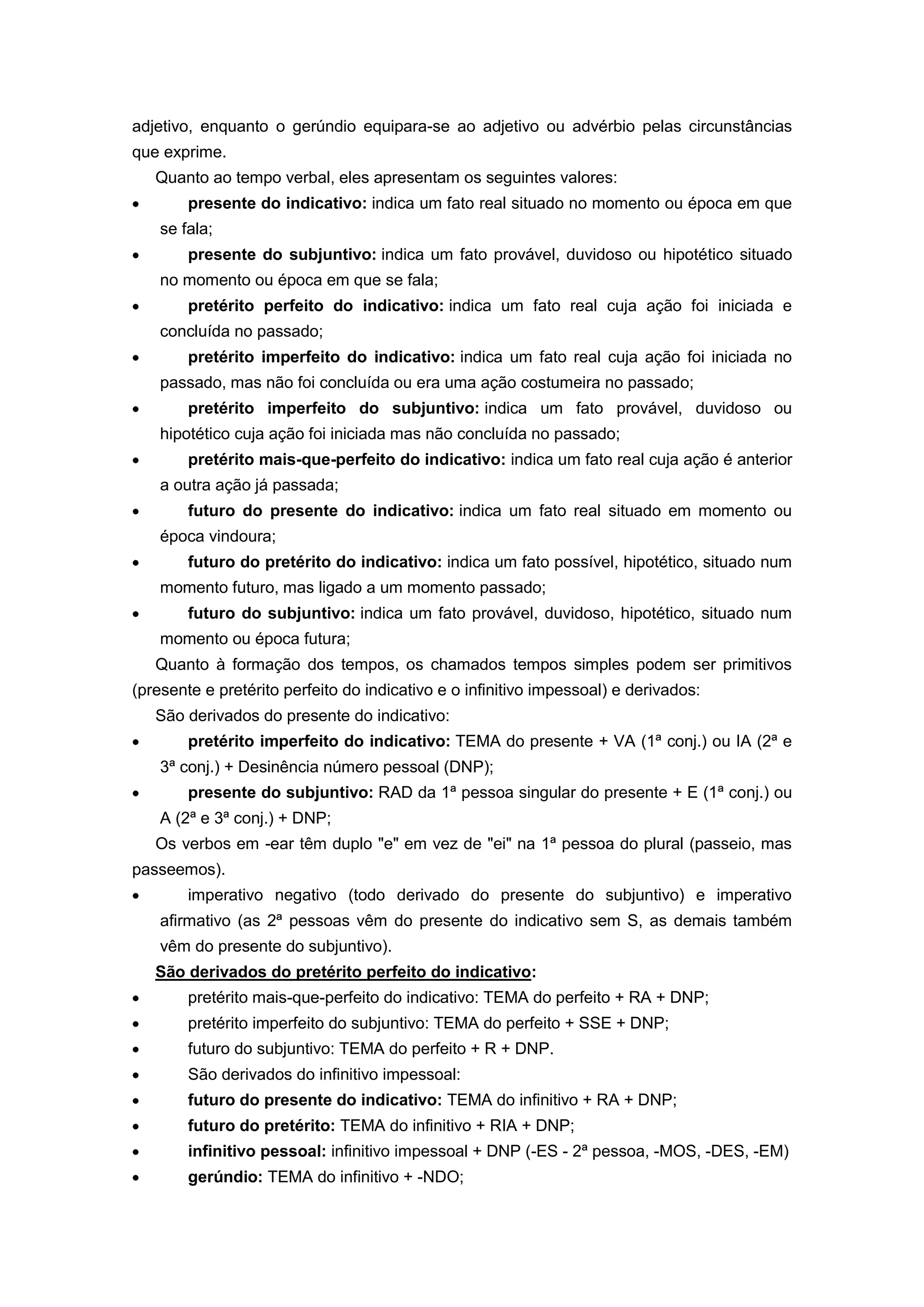 adjetivo, enquanto o gerúndio equipara-se ao adjetivo ou advérbio pelas circunstâncias
que exprime.
Quanto ao tempo verbal, eles apresentam os seguintes valores:
presente do indicativo: indica um fato real situado no momento ou época em que
se fala;
presente do subjuntivo: indica um fato provável, duvidoso ou hipotético situado
no momento ou época em que se fala;
pretérito perfeito do indicativo: indica um fato real cuja ação foi iniciada e
concluída no passado;
pretérito imperfeito do indicativo: indica um fato real cuja ação foi iniciada no
passado, mas não foi concluída ou era uma ação costumeira no passado;
pretérito imperfeito do subjuntivo: indica um fato provável, duvidoso ou
hipotético cuja ação foi iniciada mas não concluída no passado;
pretérito mais-que-perfeito do indicativo: indica um fato real cuja ação é anterior
a outra ação já passada;
futuro do presente do indicativo: indica um fato real situado em momento ou
época vindoura;
futuro do pretérito do indicativo: indica um fato possível, hipotético, situado num
momento futuro, mas ligado a um momento passado;
futuro do subjuntivo: indica um fato provável, duvidoso, hipotético, situado num
momento ou época futura;
Quanto à formação dos tempos, os chamados tempos simples podem ser primitivos
(presente e pretérito perfeito do indicativo e o infinitivo impessoal) e derivados:
São derivados do presente do indicativo:
pretérito imperfeito do indicativo: TEMA do presente + VA (1ª conj.) ou IA (2ª e
3ª conj.) + Desinência número pessoal (DNP);
presente do subjuntivo: RAD da 1ª pessoa singular do presente + E (1ª conj.) ou
A (2ª e 3ª conj.) + DNP;
Os verbos em -ear têm duplo "e" em vez de "ei" na 1ª pessoa do plural (passeio, mas
passeemos).
imperativo negativo (todo derivado do presente do subjuntivo) e imperativo
afirmativo (as 2ª pessoas vêm do presente do indicativo sem S, as demais também
vêm do presente do subjuntivo).
São derivados do pretérito perfeito do indicativo:
pretérito mais-que-perfeito do indicativo: TEMA do perfeito + RA + DNP;
pretérito imperfeito do subjuntivo: TEMA do perfeito + SSE + DNP;
futuro do subjuntivo: TEMA do perfeito + R + DNP.
São derivados do infinitivo impessoal:
futuro do presente do indicativo: TEMA do infinitivo + RA + DNP;
futuro do pretérito: TEMA do infinitivo + RIA + DNP;
infinitivo pessoal: infinitivo impessoal + DNP (-ES - 2ª pessoa, -MOS, -DES, -EM)
gerúndio: TEMA do infinitivo + -NDO;
 