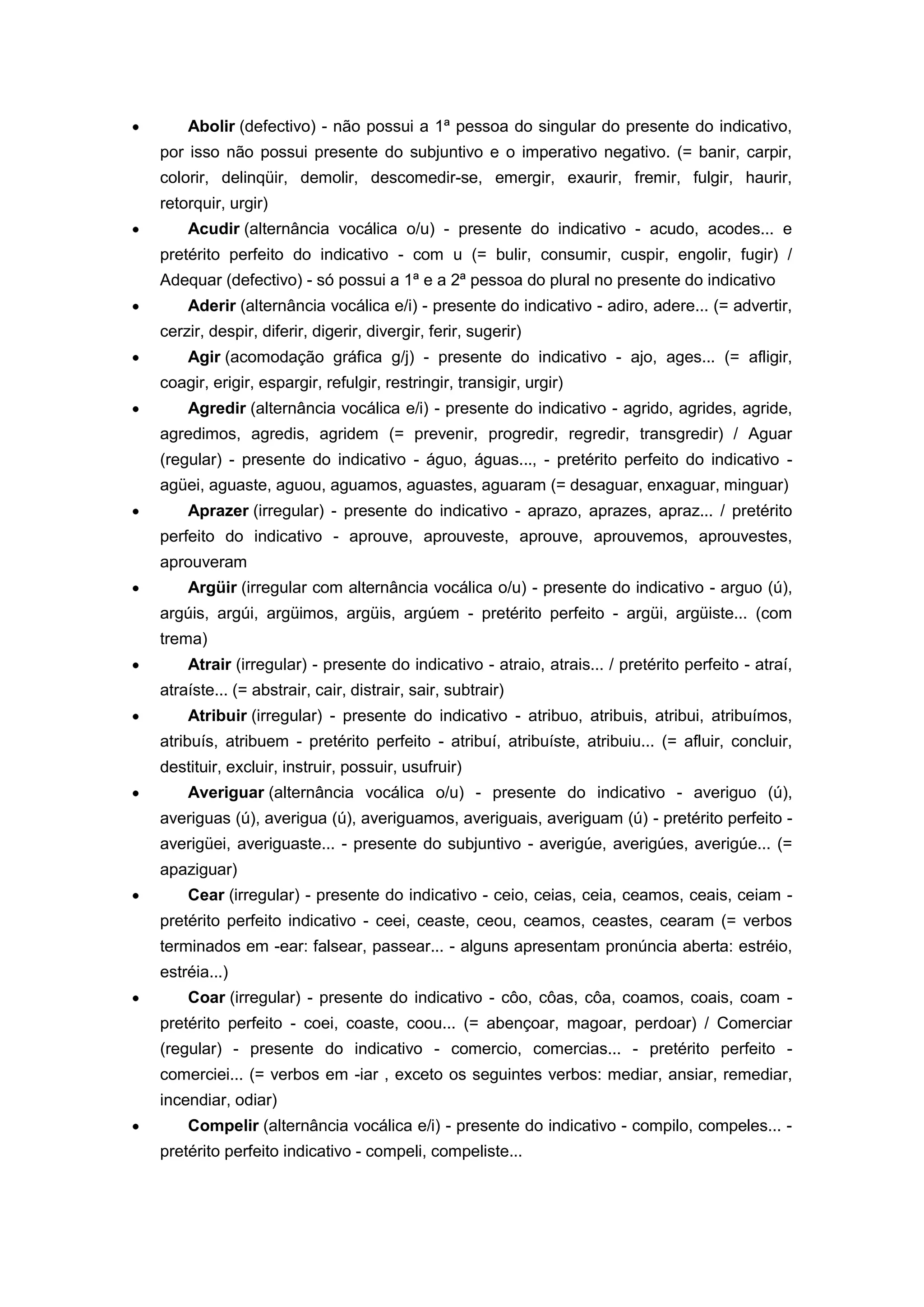 Abolir (defectivo) - não possui a 1ª pessoa do singular do presente do indicativo,
por isso não possui presente do subjuntivo e o imperativo negativo. (= banir, carpir,
colorir, delinqüir, demolir, descomedir-se, emergir, exaurir, fremir, fulgir, haurir,
retorquir, urgir)
Acudir (alternância vocálica o/u) - presente do indicativo - acudo, acodes... e
pretérito perfeito do indicativo - com u (= bulir, consumir, cuspir, engolir, fugir) /
Adequar (defectivo) - só possui a 1ª e a 2ª pessoa do plural no presente do indicativo
Aderir (alternância vocálica e/i) - presente do indicativo - adiro, adere... (= advertir,
cerzir, despir, diferir, digerir, divergir, ferir, sugerir)
Agir (acomodação gráfica g/j) - presente do indicativo - ajo, ages... (= afligir,
coagir, erigir, espargir, refulgir, restringir, transigir, urgir)
Agredir (alternância vocálica e/i) - presente do indicativo - agrido, agrides, agride,
agredimos, agredis, agridem (= prevenir, progredir, regredir, transgredir) / Aguar
(regular) - presente do indicativo - águo, águas..., - pretérito perfeito do indicativo -
agüei, aguaste, aguou, aguamos, aguastes, aguaram (= desaguar, enxaguar, minguar)
Aprazer (irregular) - presente do indicativo - aprazo, aprazes, apraz... / pretérito
perfeito do indicativo - aprouve, aprouveste, aprouve, aprouvemos, aprouvestes,
aprouveram
Argüir (irregular com alternância vocálica o/u) - presente do indicativo - arguo (ú),
argúis, argúi, argüimos, argüis, argúem - pretérito perfeito - argüi, argüiste... (com
trema)
Atrair (irregular) - presente do indicativo - atraio, atrais... / pretérito perfeito - atraí,
atraíste... (= abstrair, cair, distrair, sair, subtrair)
Atribuir (irregular) - presente do indicativo - atribuo, atribuis, atribui, atribuímos,
atribuís, atribuem - pretérito perfeito - atribuí, atribuíste, atribuiu... (= afluir, concluir,
destituir, excluir, instruir, possuir, usufruir)
Averiguar (alternância vocálica o/u) - presente do indicativo - averiguo (ú),
averiguas (ú), averigua (ú), averiguamos, averiguais, averiguam (ú) - pretérito perfeito -
averigüei, averiguaste... - presente do subjuntivo - averigúe, averigúes, averigúe... (=
apaziguar)
Cear (irregular) - presente do indicativo - ceio, ceias, ceia, ceamos, ceais, ceiam -
pretérito perfeito indicativo - ceei, ceaste, ceou, ceamos, ceastes, cearam (= verbos
terminados em -ear: falsear, passear... - alguns apresentam pronúncia aberta: estréio,
estréia...)
Coar (irregular) - presente do indicativo - côo, côas, côa, coamos, coais, coam -
pretérito perfeito - coei, coaste, coou... (= abençoar, magoar, perdoar) / Comerciar
(regular) - presente do indicativo - comercio, comercias... - pretérito perfeito -
comerciei... (= verbos em -iar , exceto os seguintes verbos: mediar, ansiar, remediar,
incendiar, odiar)
Compelir (alternância vocálica e/i) - presente do indicativo - compilo, compeles... -
pretérito perfeito indicativo - compeli, compeliste...
 