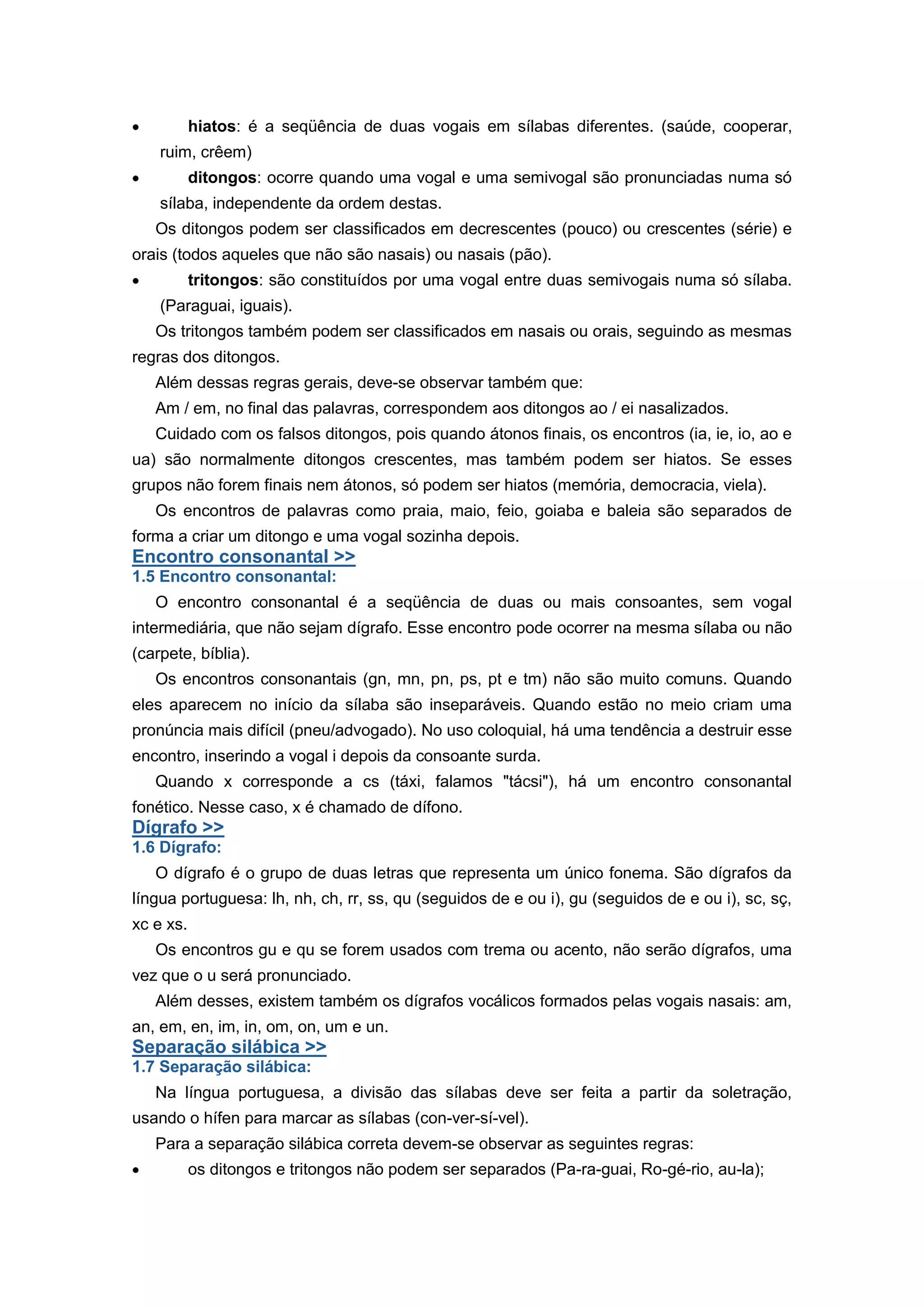 hiatos: é a seqüência de duas vogais em sílabas diferentes. (saúde, cooperar,
ruim, crêem)
ditongos: ocorre quando uma vogal e uma semivogal são pronunciadas numa só
sílaba, independente da ordem destas.
Os ditongos podem ser classificados em decrescentes (pouco) ou crescentes (série) e
orais (todos aqueles que não são nasais) ou nasais (pão).
tritongos: são constituídos por uma vogal entre duas semivogais numa só sílaba.
(Paraguai, iguais).
Os tritongos também podem ser classificados em nasais ou orais, seguindo as mesmas
regras dos ditongos.
Além dessas regras gerais, deve-se observar também que:
Am / em, no final das palavras, correspondem aos ditongos ao / ei nasalizados.
Cuidado com os falsos ditongos, pois quando átonos finais, os encontros (ia, ie, io, ao e
ua) são normalmente ditongos crescentes, mas também podem ser hiatos. Se esses
grupos não forem finais nem átonos, só podem ser hiatos (memória, democracia, viela).
Os encontros de palavras como praia, maio, feio, goiaba e baleia são separados de
forma a criar um ditongo e uma vogal sozinha depois.
Encontro consonantal >>
1.5 Encontro consonantal:
O encontro consonantal é a seqüência de duas ou mais consoantes, sem vogal
intermediária, que não sejam dígrafo. Esse encontro pode ocorrer na mesma sílaba ou não
(carpete, bíblia).
Os encontros consonantais (gn, mn, pn, ps, pt e tm) não são muito comuns. Quando
eles aparecem no início da sílaba são inseparáveis. Quando estão no meio criam uma
pronúncia mais difícil (pneu/advogado). No uso coloquial, há uma tendência a destruir esse
encontro, inserindo a vogal i depois da consoante surda.
Quando x corresponde a cs (táxi, falamos "tácsi"), há um encontro consonantal
fonético. Nesse caso, x é chamado de dífono.
Dígrafo >>
1.6 Dígrafo:
O dígrafo é o grupo de duas letras que representa um único fonema. São dígrafos da
língua portuguesa: lh, nh, ch, rr, ss, qu (seguidos de e ou i), gu (seguidos de e ou i), sc, sç,
xc e xs.
Os encontros gu e qu se forem usados com trema ou acento, não serão dígrafos, uma
vez que o u será pronunciado.
Além desses, existem também os dígrafos vocálicos formados pelas vogais nasais: am,
an, em, en, im, in, om, on, um e un.
Separação silábica >>
1.7 Separação silábica:
Na língua portuguesa, a divisão das sílabas deve ser feita a partir da soletração,
usando o hífen para marcar as sílabas (con-ver-sí-vel).
Para a separação silábica correta devem-se observar as seguintes regras:
os ditongos e tritongos não podem ser separados (Pa-ra-guai, Ro-gé-rio, au-la);
 