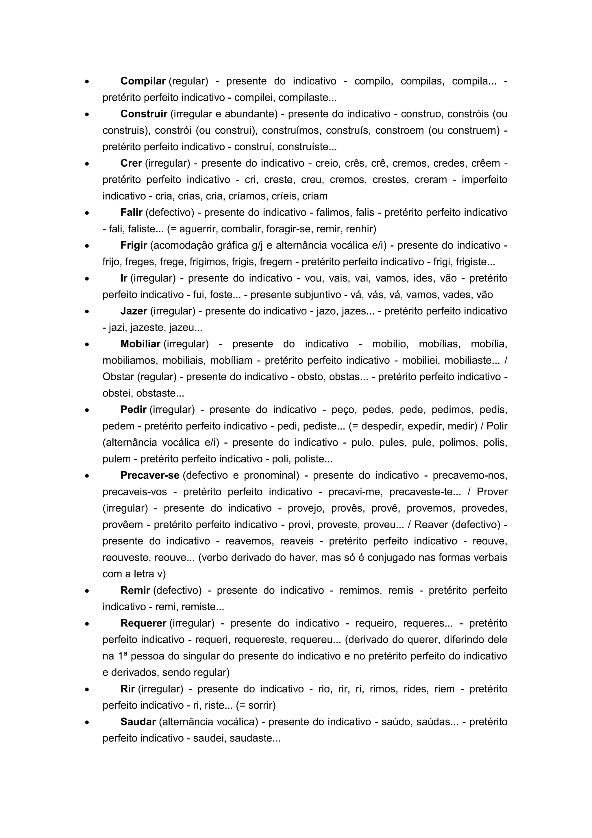 Compilar (regular) - presente do indicativo - compilo, compilas, compila... -
pretérito perfeito indicativo - compilei, compilaste...
Construir (irregular e abundante) - presente do indicativo - construo, constróis (ou
construis), constrói (ou construi), construímos, construís, constroem (ou construem) -
pretérito perfeito indicativo - construí, construíste...
Crer (irregular) - presente do indicativo - creio, crês, crê, cremos, credes, crêem -
pretérito perfeito indicativo - cri, creste, creu, cremos, crestes, creram - imperfeito
indicativo - cria, crias, cria, críamos, críeis, criam
Falir (defectivo) - presente do indicativo - falimos, falis - pretérito perfeito indicativo
- fali, faliste... (= aguerrir, combalir, foragir-se, remir, renhir)
Frigir (acomodação gráfica g/j e alternância vocálica e/i) - presente do indicativo -
frijo, freges, frege, frigimos, frigis, fregem - pretérito perfeito indicativo - frigi, frigiste...
Ir (irregular) - presente do indicativo - vou, vais, vai, vamos, ides, vão - pretérito
perfeito indicativo - fui, foste... - presente subjuntivo - vá, vás, vá, vamos, vades, vão
Jazer (irregular) - presente do indicativo - jazo, jazes... - pretérito perfeito indicativo
- jazi, jazeste, jazeu...
Mobiliar (irregular) - presente do indicativo - mobílio, mobílias, mobília,
mobiliamos, mobiliais, mobíliam - pretérito perfeito indicativo - mobiliei, mobiliaste... /
Obstar (regular) - presente do indicativo - obsto, obstas... - pretérito perfeito indicativo -
obstei, obstaste...
Pedir (irregular) - presente do indicativo - peço, pedes, pede, pedimos, pedis,
pedem - pretérito perfeito indicativo - pedi, pediste... (= despedir, expedir, medir) / Polir
(alternância vocálica e/i) - presente do indicativo - pulo, pules, pule, polimos, polis,
pulem - pretérito perfeito indicativo - poli, poliste...
Precaver-se (defectivo e pronominal) - presente do indicativo - precavemo-nos,
precaveis-vos - pretérito perfeito indicativo - precavi-me, precaveste-te... / Prover
(irregular) - presente do indicativo - provejo, provês, provê, provemos, provedes,
provêem - pretérito perfeito indicativo - provi, proveste, proveu... / Reaver (defectivo) -
presente do indicativo - reavemos, reaveis - pretérito perfeito indicativo - reouve,
reouveste, reouve... (verbo derivado do haver, mas só é conjugado nas formas verbais
com a letra v)
Remir (defectivo) - presente do indicativo - remimos, remis - pretérito perfeito
indicativo - remi, remiste...
Requerer (irregular) - presente do indicativo - requeiro, requeres... - pretérito
perfeito indicativo - requeri, requereste, requereu... (derivado do querer, diferindo dele
na 1ª pessoa do singular do presente do indicativo e no pretérito perfeito do indicativo
e derivados, sendo regular)
Rir (irregular) - presente do indicativo - rio, rir, ri, rimos, rides, riem - pretérito
perfeito indicativo - ri, riste... (= sorrir)
Saudar (alternância vocálica) - presente do indicativo - saúdo, saúdas... - pretérito
perfeito indicativo - saudei, saudaste...
 
