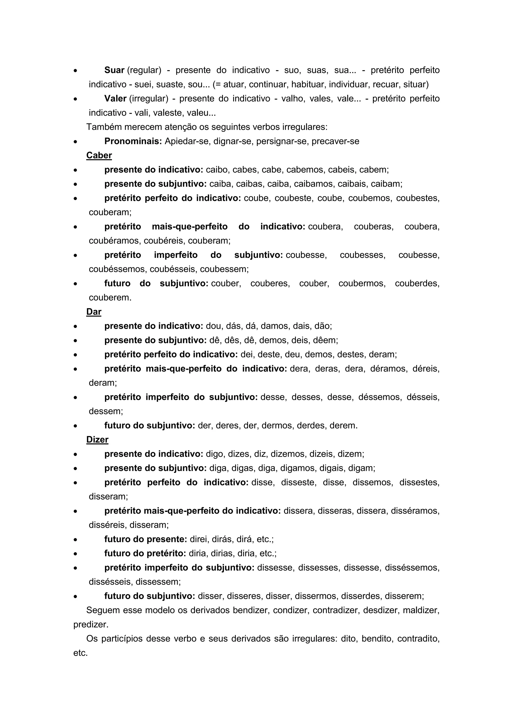 Suar (regular) - presente do indicativo - suo, suas, sua... - pretérito perfeito
indicativo - suei, suaste, sou... (= atuar, continuar, habituar, individuar, recuar, situar)
Valer (irregular) - presente do indicativo - valho, vales, vale... - pretérito perfeito
indicativo - vali, valeste, valeu...
Também merecem atenção os seguintes verbos irregulares:
Pronominais: Apiedar-se, dignar-se, persignar-se, precaver-se
Caber
presente do indicativo: caibo, cabes, cabe, cabemos, cabeis, cabem;
presente do subjuntivo: caiba, caibas, caiba, caibamos, caibais, caibam;
pretérito perfeito do indicativo: coube, coubeste, coube, coubemos, coubestes,
couberam;
pretérito mais-que-perfeito do indicativo: coubera, couberas, coubera,
coubéramos, coubéreis, couberam;
pretérito imperfeito do subjuntivo: coubesse, coubesses, coubesse,
coubéssemos, coubésseis, coubessem;
futuro do subjuntivo: couber, couberes, couber, coubermos, couberdes,
couberem.
Dar
presente do indicativo: dou, dás, dá, damos, dais, dão;
presente do subjuntivo: dê, dês, dê, demos, deis, dêem;
pretérito perfeito do indicativo: dei, deste, deu, demos, destes, deram;
pretérito mais-que-perfeito do indicativo: dera, deras, dera, déramos, déreis,
deram;
pretérito imperfeito do subjuntivo: desse, desses, desse, déssemos, désseis,
dessem;
futuro do subjuntivo: der, deres, der, dermos, derdes, derem.
Dizer
presente do indicativo: digo, dizes, diz, dizemos, dizeis, dizem;
presente do subjuntivo: diga, digas, diga, digamos, digais, digam;
pretérito perfeito do indicativo: disse, disseste, disse, dissemos, dissestes,
disseram;
pretérito mais-que-perfeito do indicativo: dissera, disseras, dissera, disséramos,
disséreis, disseram;
futuro do presente: direi, dirás, dirá, etc.;
futuro do pretérito: diria, dirias, diria, etc.;
pretérito imperfeito do subjuntivo: dissesse, dissesses, dissesse, disséssemos,
dissésseis, dissessem;
futuro do subjuntivo: disser, disseres, disser, dissermos, disserdes, disserem;
Seguem esse modelo os derivados bendizer, condizer, contradizer, desdizer, maldizer,
predizer.
Os particípios desse verbo e seus derivados são irregulares: dito, bendito, contradito,
etc.
 