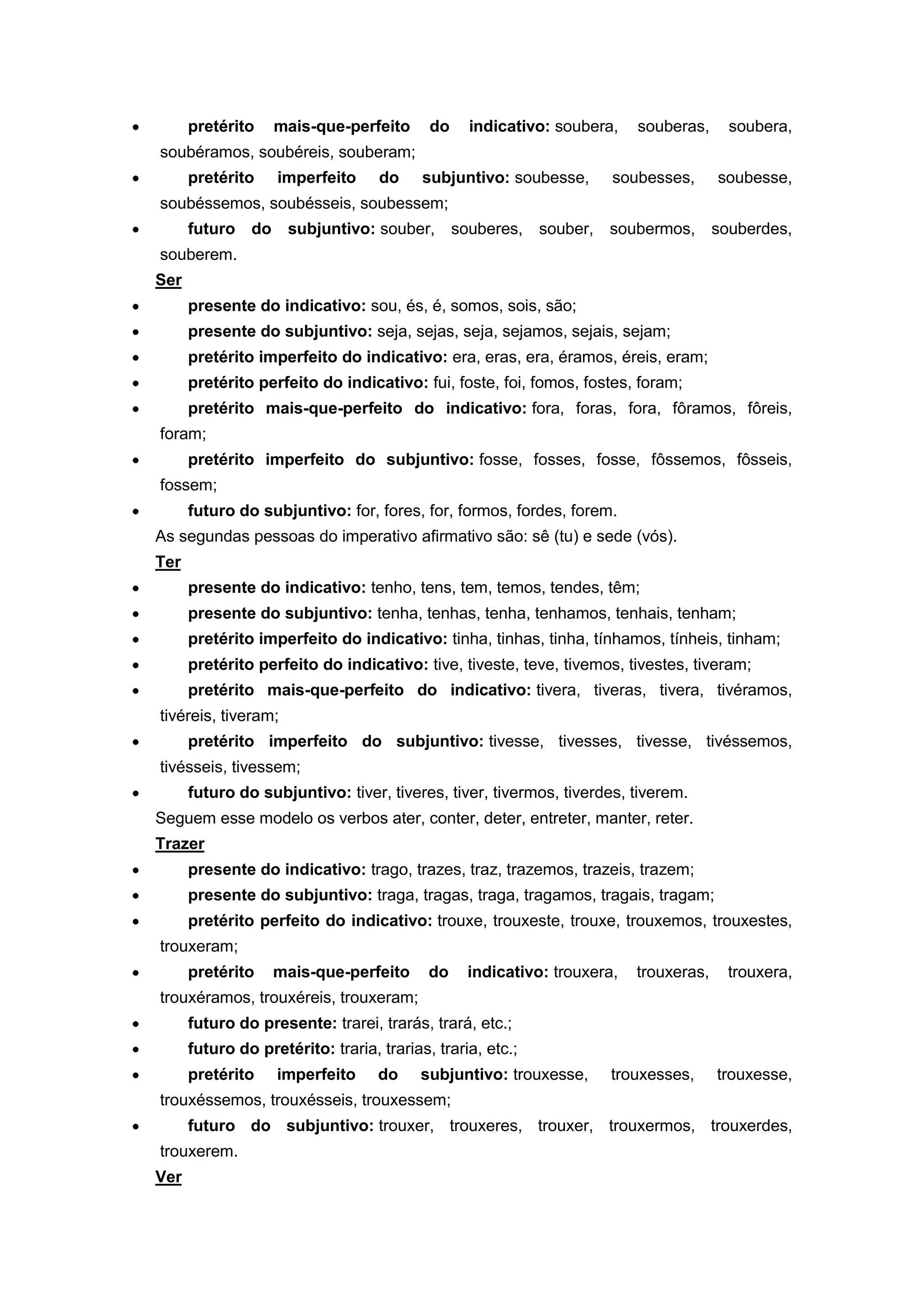 pretérito mais-que-perfeito do indicativo: soubera, souberas, soubera,
soubéramos, soubéreis, souberam;
pretérito imperfeito do subjuntivo: soubesse, soubesses, soubesse,
soubéssemos, soubésseis, soubessem;
futuro do subjuntivo: souber, souberes, souber, soubermos, souberdes,
souberem.
Ser
presente do indicativo: sou, és, é, somos, sois, são;
presente do subjuntivo: seja, sejas, seja, sejamos, sejais, sejam;
pretérito imperfeito do indicativo: era, eras, era, éramos, éreis, eram;
pretérito perfeito do indicativo: fui, foste, foi, fomos, fostes, foram;
pretérito mais-que-perfeito do indicativo: fora, foras, fora, fôramos, fôreis,
foram;
pretérito imperfeito do subjuntivo: fosse, fosses, fosse, fôssemos, fôsseis,
fossem;
futuro do subjuntivo: for, fores, for, formos, fordes, forem.
As segundas pessoas do imperativo afirmativo são: sê (tu) e sede (vós).
Ter
presente do indicativo: tenho, tens, tem, temos, tendes, têm;
presente do subjuntivo: tenha, tenhas, tenha, tenhamos, tenhais, tenham;
pretérito imperfeito do indicativo: tinha, tinhas, tinha, tínhamos, tínheis, tinham;
pretérito perfeito do indicativo: tive, tiveste, teve, tivemos, tivestes, tiveram;
pretérito mais-que-perfeito do indicativo: tivera, tiveras, tivera, tivéramos,
tivéreis, tiveram;
pretérito imperfeito do subjuntivo: tivesse, tivesses, tivesse, tivéssemos,
tivésseis, tivessem;
futuro do subjuntivo: tiver, tiveres, tiver, tivermos, tiverdes, tiverem.
Seguem esse modelo os verbos ater, conter, deter, entreter, manter, reter.
Trazer
presente do indicativo: trago, trazes, traz, trazemos, trazeis, trazem;
presente do subjuntivo: traga, tragas, traga, tragamos, tragais, tragam;
pretérito perfeito do indicativo: trouxe, trouxeste, trouxe, trouxemos, trouxestes,
trouxeram;
pretérito mais-que-perfeito do indicativo: trouxera, trouxeras, trouxera,
trouxéramos, trouxéreis, trouxeram;
futuro do presente: trarei, trarás, trará, etc.;
futuro do pretérito: traria, trarias, traria, etc.;
pretérito imperfeito do subjuntivo: trouxesse, trouxesses, trouxesse,
trouxéssemos, trouxésseis, trouxessem;
futuro do subjuntivo: trouxer, trouxeres, trouxer, trouxermos, trouxerdes,
trouxerem.
Ver
 