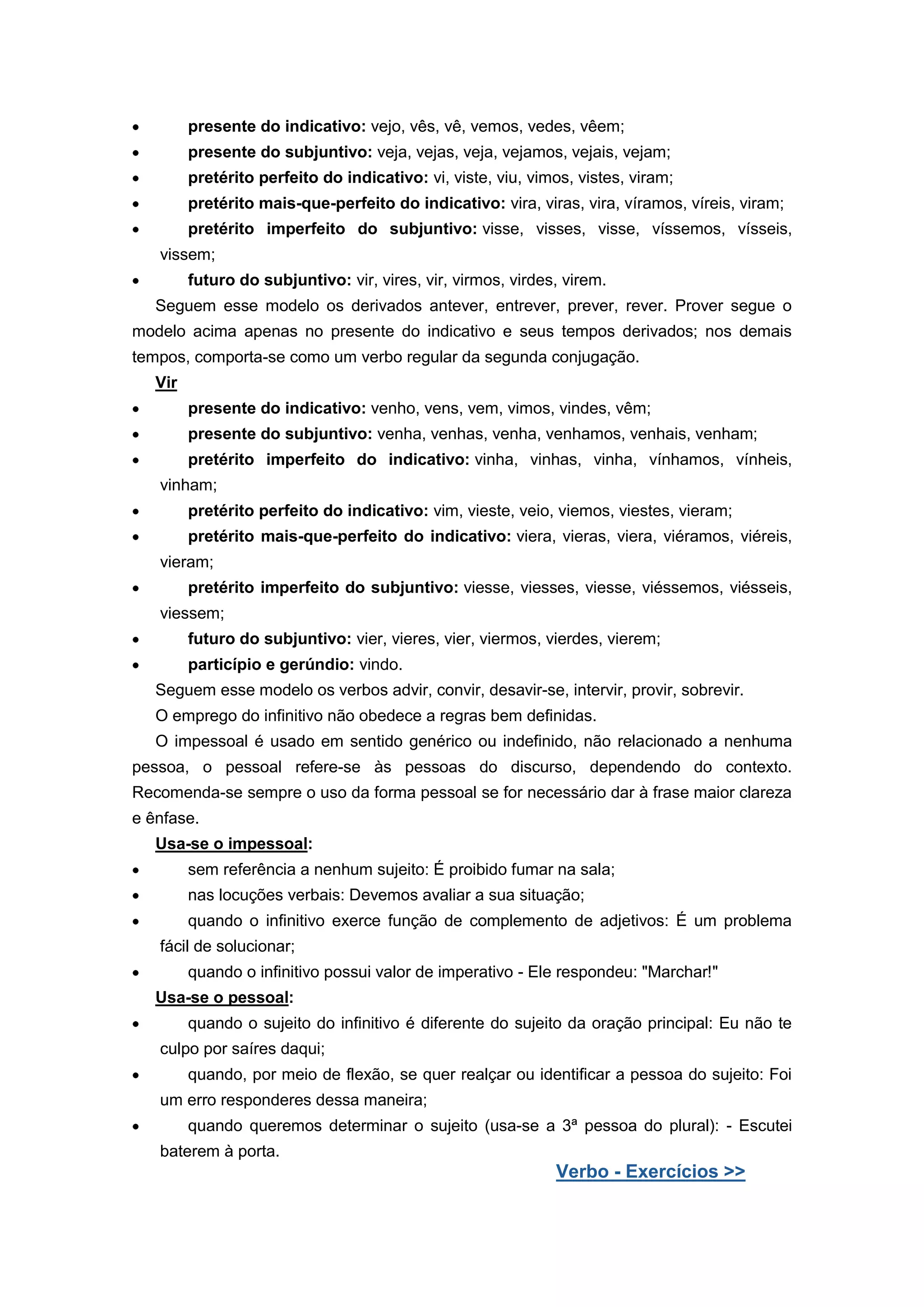 presente do indicativo: vejo, vês, vê, vemos, vedes, vêem;
presente do subjuntivo: veja, vejas, veja, vejamos, vejais, vejam;
pretérito perfeito do indicativo: vi, viste, viu, vimos, vistes, viram;
pretérito mais-que-perfeito do indicativo: vira, viras, vira, víramos, víreis, viram;
pretérito imperfeito do subjuntivo: visse, visses, visse, víssemos, vísseis,
vissem;
futuro do subjuntivo: vir, vires, vir, virmos, virdes, virem.
Seguem esse modelo os derivados antever, entrever, prever, rever. Prover segue o
modelo acima apenas no presente do indicativo e seus tempos derivados; nos demais
tempos, comporta-se como um verbo regular da segunda conjugação.
Vir
presente do indicativo: venho, vens, vem, vimos, vindes, vêm;
presente do subjuntivo: venha, venhas, venha, venhamos, venhais, venham;
pretérito imperfeito do indicativo: vinha, vinhas, vinha, vínhamos, vínheis,
vinham;
pretérito perfeito do indicativo: vim, vieste, veio, viemos, viestes, vieram;
pretérito mais-que-perfeito do indicativo: viera, vieras, viera, viéramos, viéreis,
vieram;
pretérito imperfeito do subjuntivo: viesse, viesses, viesse, viéssemos, viésseis,
viessem;
futuro do subjuntivo: vier, vieres, vier, viermos, vierdes, vierem;
particípio e gerúndio: vindo.
Seguem esse modelo os verbos advir, convir, desavir-se, intervir, provir, sobrevir.
O emprego do infinitivo não obedece a regras bem definidas.
O impessoal é usado em sentido genérico ou indefinido, não relacionado a nenhuma
pessoa, o pessoal refere-se às pessoas do discurso, dependendo do contexto.
Recomenda-se sempre o uso da forma pessoal se for necessário dar à frase maior clareza
e ênfase.
Usa-se o impessoal:
sem referência a nenhum sujeito: É proibido fumar na sala;
nas locuções verbais: Devemos avaliar a sua situação;
quando o infinitivo exerce função de complemento de adjetivos: É um problema
fácil de solucionar;
quando o infinitivo possui valor de imperativo - Ele respondeu: "Marchar!"
Usa-se o pessoal:
quando o sujeito do infinitivo é diferente do sujeito da oração principal: Eu não te
culpo por saíres daqui;
quando, por meio de flexão, se quer realçar ou identificar a pessoa do sujeito: Foi
um erro responderes dessa maneira;
quando queremos determinar o sujeito (usa-se a 3ª pessoa do plural): - Escutei
baterem à porta.
Verbo - Exercícios >>
 