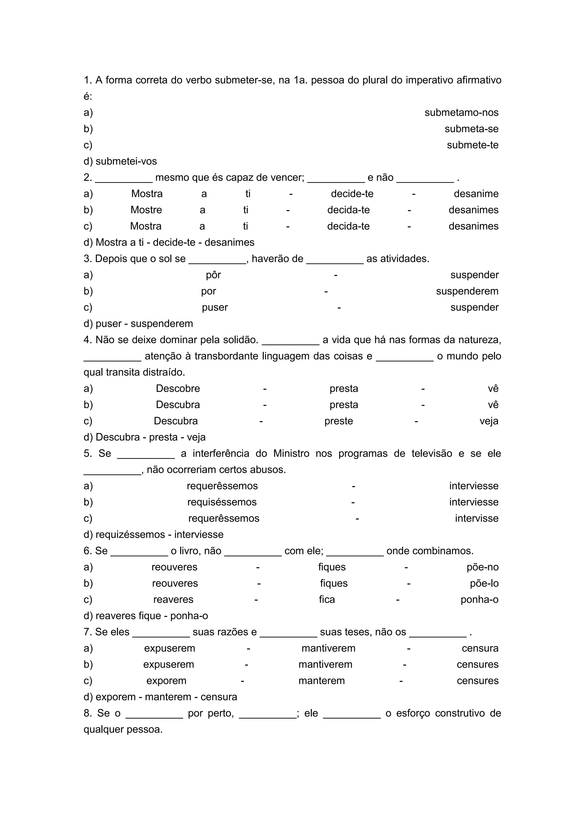 1. A forma correta do verbo submeter-se, na 1a. pessoa do plural do imperativo afirmativo
é:
a) submetamo-nos
b) submeta-se
c) submete-te
d) submetei-vos
2. __________ mesmo que és capaz de vencer; __________ e não __________ .
a) Mostra a ti - decide-te - desanime
b) Mostre a ti - decida-te - desanimes
c) Mostra a ti - decida-te - desanimes
d) Mostra a ti - decide-te - desanimes
3. Depois que o sol se __________, haverão de __________ as atividades.
a) pôr - suspender
b) por - suspenderem
c) puser - suspender
d) puser - suspenderem
4. Não se deixe dominar pela solidão. __________ a vida que há nas formas da natureza,
__________ atenção à transbordante linguagem das coisas e __________ o mundo pelo
qual transita distraído.
a) Descobre - presta - vê
b) Descubra - presta - vê
c) Descubra - preste - veja
d) Descubra - presta - veja
5. Se __________ a interferência do Ministro nos programas de televisão e se ele
__________, não ocorreriam certos abusos.
a) requerêssemos - interviesse
b) requiséssemos - interviesse
c) requerêssemos - intervisse
d) requizéssemos - interviesse
6. Se __________ o livro, não __________ com ele; __________ onde combinamos.
a) reouveres - fiques - põe-no
b) reouveres - fiques - põe-lo
c) reaveres - fica - ponha-o
d) reaveres fique - ponha-o
7. Se eles __________ suas razões e __________ suas teses, não os __________ .
a) expuserem - mantiverem - censura
b) expuserem - mantiverem - censures
c) exporem - manterem - censures
d) exporem - manterem - censura
8. Se o __________ por perto, __________; ele __________ o esforço construtivo de
qualquer pessoa.
 