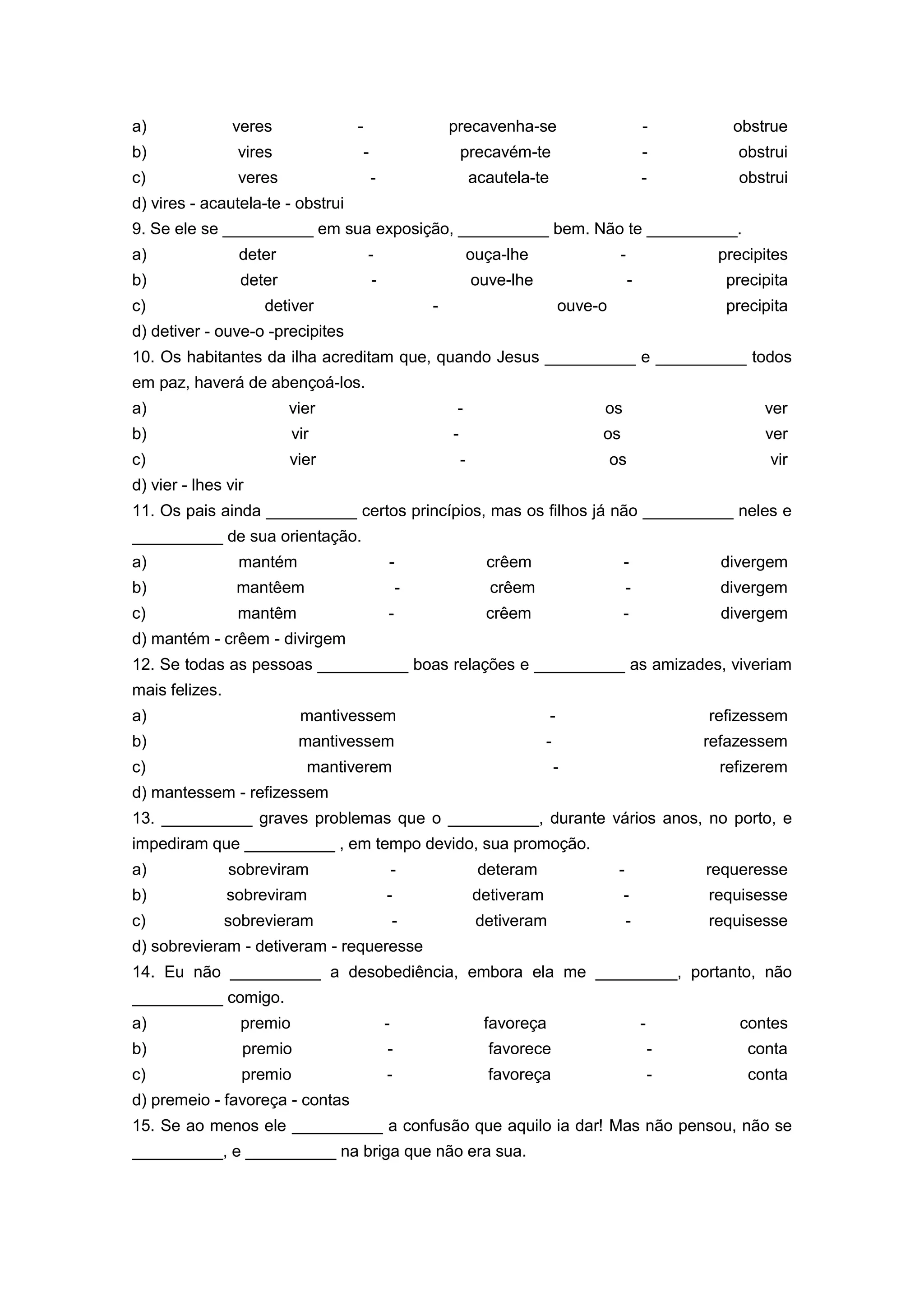 a) veres - precavenha-se - obstrue
b) vires - precavém-te - obstrui
c) veres - acautela-te - obstrui
d) vires - acautela-te - obstrui
9. Se ele se __________ em sua exposição, __________ bem. Não te __________.
a) deter - ouça-lhe - precipites
b) deter - ouve-lhe - precipita
c) detiver - ouve-o precipita
d) detiver - ouve-o -precipites
10. Os habitantes da ilha acreditam que, quando Jesus __________ e __________ todos
em paz, haverá de abençoá-los.
a) vier - os ver
b) vir - os ver
c) vier - os vir
d) vier - lhes vir
11. Os pais ainda __________ certos princípios, mas os filhos já não __________ neles e
__________ de sua orientação.
a) mantém - crêem - divergem
b) mantêem - crêem - divergem
c) mantêm - crêem - divergem
d) mantém - crêem - divirgem
12. Se todas as pessoas __________ boas relações e __________ as amizades, viveriam
mais felizes.
a) mantivessem - refizessem
b) mantivessem - refazessem
c) mantiverem - refizerem
d) mantessem - refizessem
13. __________ graves problemas que o __________, durante vários anos, no porto, e
impediram que __________ , em tempo devido, sua promoção.
a) sobreviram - deteram - requeresse
b) sobreviram - detiveram - requisesse
c) sobrevieram - detiveram - requisesse
d) sobrevieram - detiveram - requeresse
14. Eu não __________ a desobediência, embora ela me _________, portanto, não
__________ comigo.
a) premio - favoreça - contes
b) premio - favorece - conta
c) premio - favoreça - conta
d) premeio - favoreça - contas
15. Se ao menos ele __________ a confusão que aquilo ia dar! Mas não pensou, não se
__________, e __________ na briga que não era sua.
 