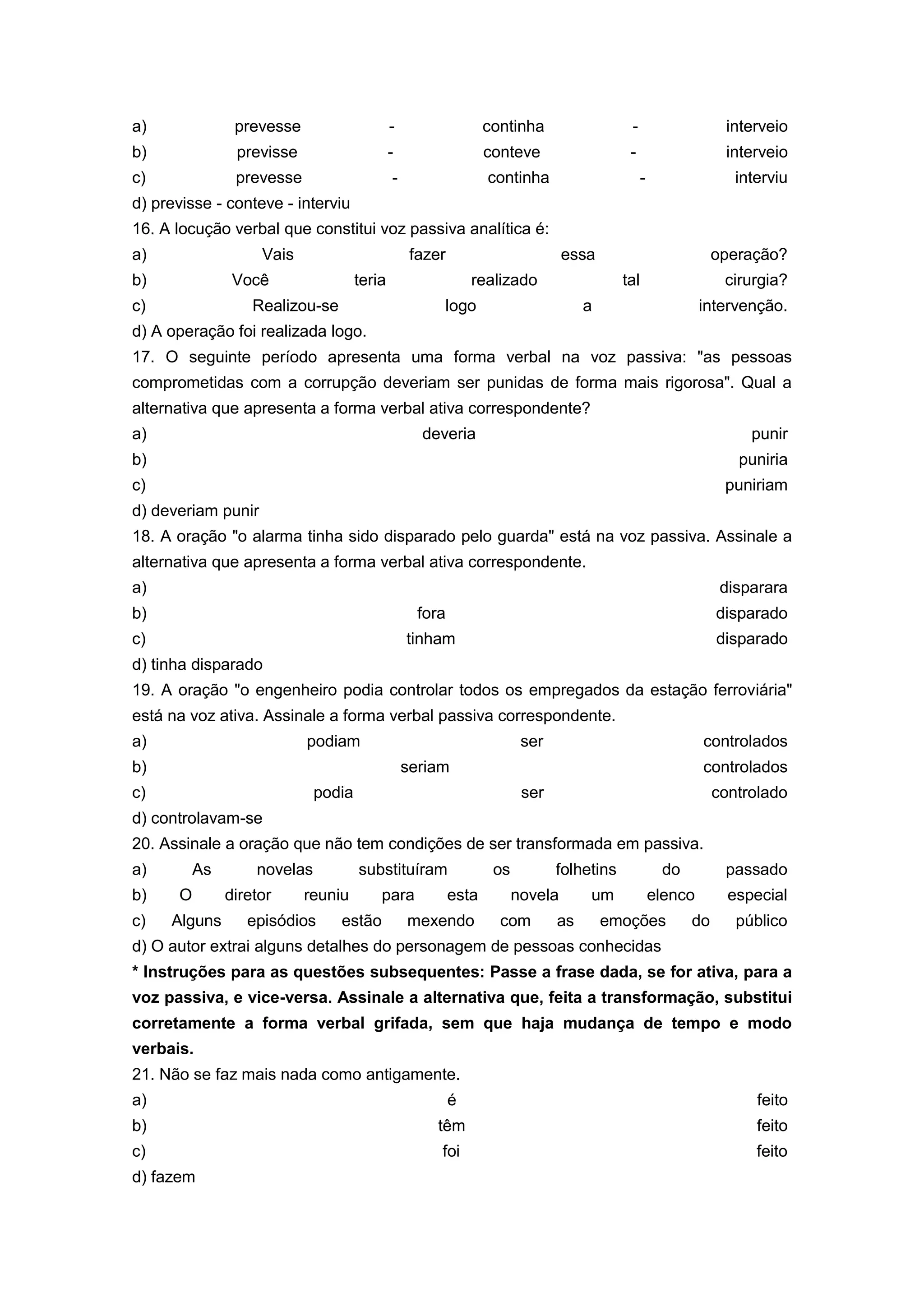 a) prevesse - continha - interveio
b) previsse - conteve - interveio
c) prevesse - continha - interviu
d) previsse - conteve - interviu
16. A locução verbal que constitui voz passiva analítica é:
a) Vais fazer essa operação?
b) Você teria realizado tal cirurgia?
c) Realizou-se logo a intervenção.
d) A operação foi realizada logo.
17. O seguinte período apresenta uma forma verbal na voz passiva: "as pessoas
comprometidas com a corrupção deveriam ser punidas de forma mais rigorosa". Qual a
alternativa que apresenta a forma verbal ativa correspondente?
a) deveria punir
b) puniria
c) puniriam
d) deveriam punir
18. A oração "o alarma tinha sido disparado pelo guarda" está na voz passiva. Assinale a
alternativa que apresenta a forma verbal ativa correspondente.
a) disparara
b) fora disparado
c) tinham disparado
d) tinha disparado
19. A oração "o engenheiro podia controlar todos os empregados da estação ferroviária"
está na voz ativa. Assinale a forma verbal passiva correspondente.
a) podiam ser controlados
b) seriam controlados
c) podia ser controlado
d) controlavam-se
20. Assinale a oração que não tem condições de ser transformada em passiva.
a) As novelas substituíram os folhetins do passado
b) O diretor reuniu para esta novela um elenco especial
c) Alguns episódios estão mexendo com as emoções do público
d) O autor extrai alguns detalhes do personagem de pessoas conhecidas
* Instruções para as questões subsequentes: Passe a frase dada, se for ativa, para a
voz passiva, e vice-versa. Assinale a alternativa que, feita a transformação, substitui
corretamente a forma verbal grifada, sem que haja mudança de tempo e modo
verbais.
21. Não se faz mais nada como antigamente.
a) é feito
b) têm feito
c) foi feito
d) fazem
 