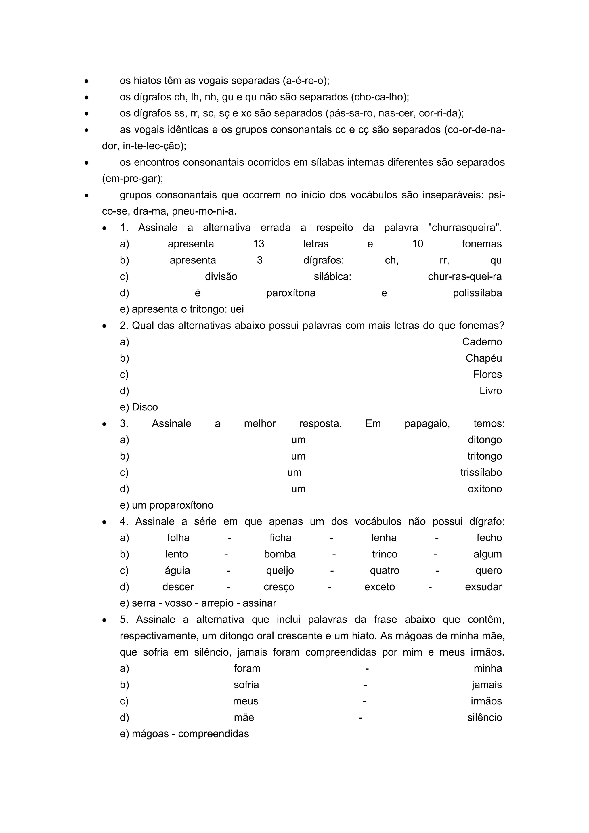 os hiatos têm as vogais separadas (a-é-re-o);
os dígrafos ch, lh, nh, gu e qu não são separados (cho-ca-lho);
os dígrafos ss, rr, sc, sç e xc são separados (pás-sa-ro, nas-cer, cor-ri-da);
as vogais idênticas e os grupos consonantais cc e cç são separados (co-or-de-na-
dor, in-te-lec-ção);
os encontros consonantais ocorridos em sílabas internas diferentes são separados
(em-pre-gar);
grupos consonantais que ocorrem no início dos vocábulos são inseparáveis: psi-
co-se, dra-ma, pneu-mo-ni-a.
1. Assinale a alternativa errada a respeito da palavra "churrasqueira".
a) apresenta 13 letras e 10 fonemas
b) apresenta 3 dígrafos: ch, rr, qu
c) divisão silábica: chur-ras-quei-ra
d) é paroxítona e polissílaba
e) apresenta o tritongo: uei
2. Qual das alternativas abaixo possui palavras com mais letras do que fonemas?
a) Caderno
b) Chapéu
c) Flores
d) Livro
e) Disco
3. Assinale a melhor resposta. Em papagaio, temos:
a) um ditongo
b) um tritongo
c) um trissílabo
d) um oxítono
e) um proparoxítono
4. Assinale a série em que apenas um dos vocábulos não possui dígrafo:
a) folha - ficha - lenha - fecho
b) lento - bomba - trinco - algum
c) águia - queijo - quatro - quero
d) descer - cresço - exceto - exsudar
e) serra - vosso - arrepio - assinar
5. Assinale a alternativa que inclui palavras da frase abaixo que contêm,
respectivamente, um ditongo oral crescente e um hiato. As mágoas de minha mãe,
que sofria em silêncio, jamais foram compreendidas por mim e meus irmãos.
a) foram - minha
b) sofria - jamais
c) meus - irmãos
d) mãe - silêncio
e) mágoas - compreendidas
 