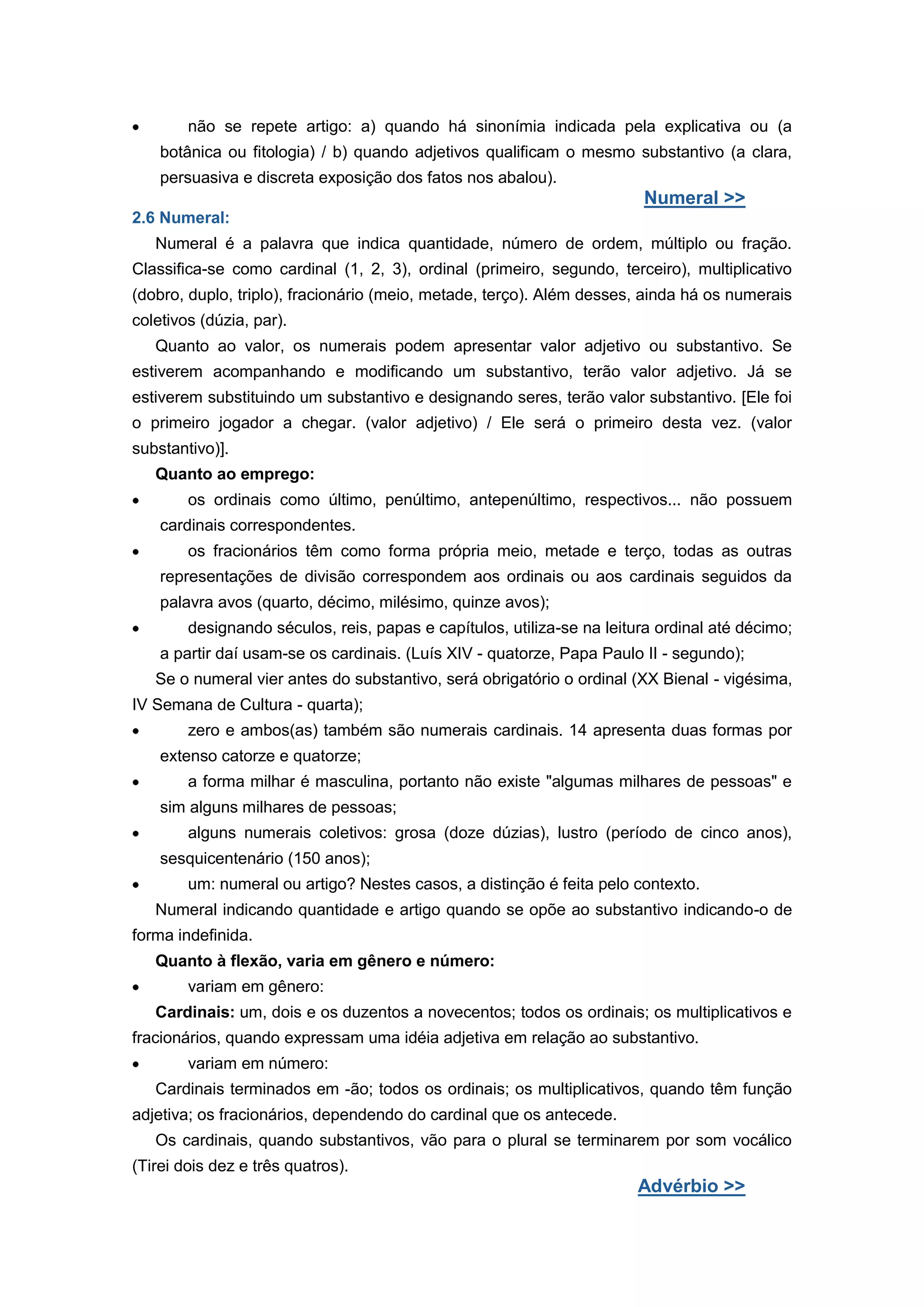 não se repete artigo: a) quando há sinonímia indicada pela explicativa ou (a
botânica ou fitologia) / b) quando adjetivos qualificam o mesmo substantivo (a clara,
persuasiva e discreta exposição dos fatos nos abalou).
Numeral >>
2.6 Numeral:
Numeral é a palavra que indica quantidade, número de ordem, múltiplo ou fração.
Classifica-se como cardinal (1, 2, 3), ordinal (primeiro, segundo, terceiro), multiplicativo
(dobro, duplo, triplo), fracionário (meio, metade, terço). Além desses, ainda há os numerais
coletivos (dúzia, par).
Quanto ao valor, os numerais podem apresentar valor adjetivo ou substantivo. Se
estiverem acompanhando e modificando um substantivo, terão valor adjetivo. Já se
estiverem substituindo um substantivo e designando seres, terão valor substantivo. [Ele foi
o primeiro jogador a chegar. (valor adjetivo) / Ele será o primeiro desta vez. (valor
substantivo)].
Quanto ao emprego:
os ordinais como último, penúltimo, antepenúltimo, respectivos... não possuem
cardinais correspondentes.
os fracionários têm como forma própria meio, metade e terço, todas as outras
representações de divisão correspondem aos ordinais ou aos cardinais seguidos da
palavra avos (quarto, décimo, milésimo, quinze avos);
designando séculos, reis, papas e capítulos, utiliza-se na leitura ordinal até décimo;
a partir daí usam-se os cardinais. (Luís XIV - quatorze, Papa Paulo II - segundo);
Se o numeral vier antes do substantivo, será obrigatório o ordinal (XX Bienal - vigésima,
IV Semana de Cultura - quarta);
zero e ambos(as) também são numerais cardinais. 14 apresenta duas formas por
extenso catorze e quatorze;
a forma milhar é masculina, portanto não existe "algumas milhares de pessoas" e
sim alguns milhares de pessoas;
alguns numerais coletivos: grosa (doze dúzias), lustro (período de cinco anos),
sesquicentenário (150 anos);
um: numeral ou artigo? Nestes casos, a distinção é feita pelo contexto.
Numeral indicando quantidade e artigo quando se opõe ao substantivo indicando-o de
forma indefinida.
Quanto à flexão, varia em gênero e número:
variam em gênero:
Cardinais: um, dois e os duzentos a novecentos; todos os ordinais; os multiplicativos e
fracionários, quando expressam uma idéia adjetiva em relação ao substantivo.
variam em número:
Cardinais terminados em -ão; todos os ordinais; os multiplicativos, quando têm função
adjetiva; os fracionários, dependendo do cardinal que os antecede.
Os cardinais, quando substantivos, vão para o plural se terminarem por som vocálico
(Tirei dois dez e três quatros).
Advérbio >>
 