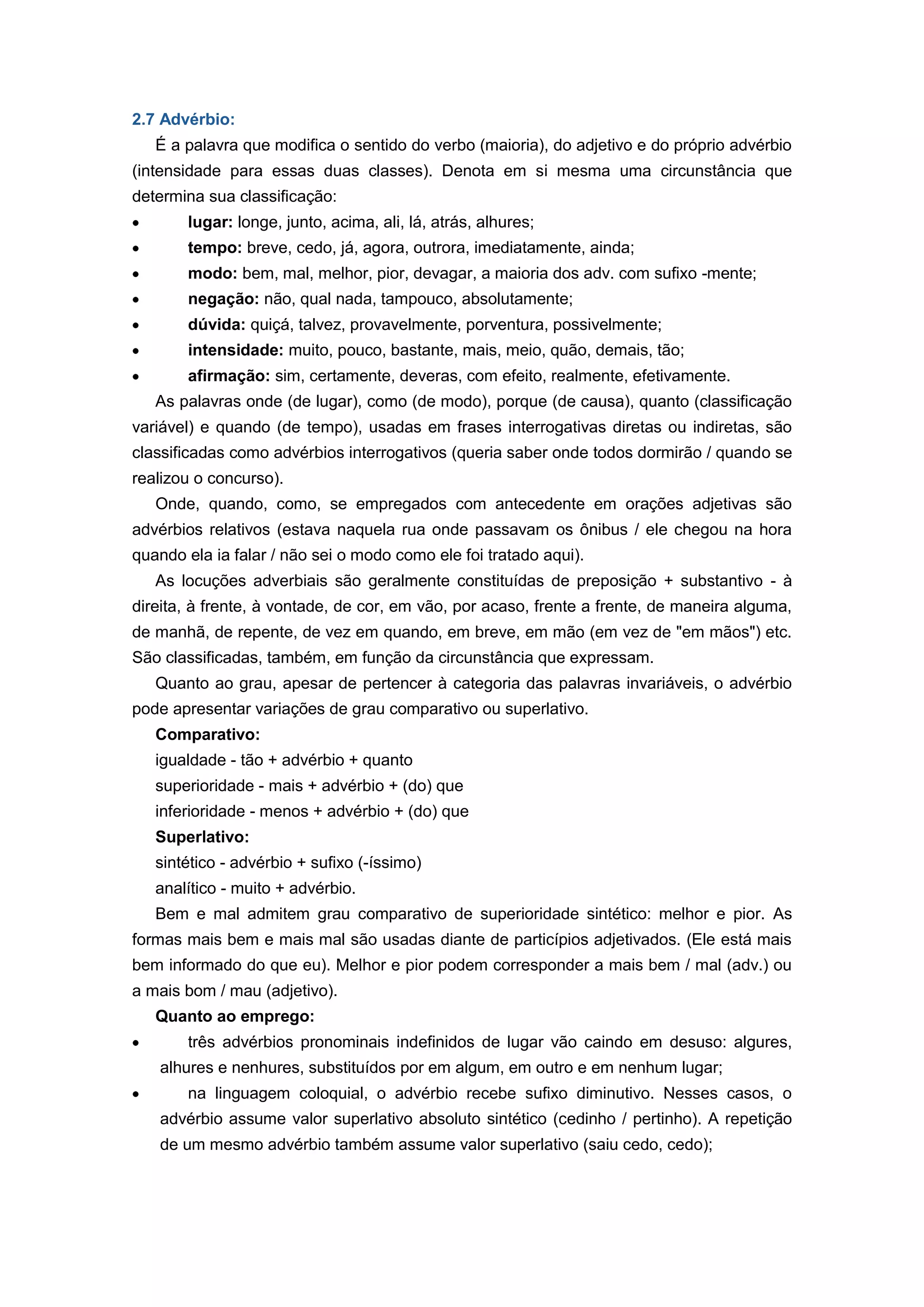2.7 Advérbio:
É a palavra que modifica o sentido do verbo (maioria), do adjetivo e do próprio advérbio
(intensidade para essas duas classes). Denota em si mesma uma circunstância que
determina sua classificação:
lugar: longe, junto, acima, ali, lá, atrás, alhures;
tempo: breve, cedo, já, agora, outrora, imediatamente, ainda;
modo: bem, mal, melhor, pior, devagar, a maioria dos adv. com sufixo -mente;
negação: não, qual nada, tampouco, absolutamente;
dúvida: quiçá, talvez, provavelmente, porventura, possivelmente;
intensidade: muito, pouco, bastante, mais, meio, quão, demais, tão;
afirmação: sim, certamente, deveras, com efeito, realmente, efetivamente.
As palavras onde (de lugar), como (de modo), porque (de causa), quanto (classificação
variável) e quando (de tempo), usadas em frases interrogativas diretas ou indiretas, são
classificadas como advérbios interrogativos (queria saber onde todos dormirão / quando se
realizou o concurso).
Onde, quando, como, se empregados com antecedente em orações adjetivas são
advérbios relativos (estava naquela rua onde passavam os ônibus / ele chegou na hora
quando ela ia falar / não sei o modo como ele foi tratado aqui).
As locuções adverbiais são geralmente constituídas de preposição + substantivo - à
direita, à frente, à vontade, de cor, em vão, por acaso, frente a frente, de maneira alguma,
de manhã, de repente, de vez em quando, em breve, em mão (em vez de "em mãos") etc.
São classificadas, também, em função da circunstância que expressam.
Quanto ao grau, apesar de pertencer à categoria das palavras invariáveis, o advérbio
pode apresentar variações de grau comparativo ou superlativo.
Comparativo:
igualdade - tão + advérbio + quanto
superioridade - mais + advérbio + (do) que
inferioridade - menos + advérbio + (do) que
Superlativo:
sintético - advérbio + sufixo (-íssimo)
analítico - muito + advérbio.
Bem e mal admitem grau comparativo de superioridade sintético: melhor e pior. As
formas mais bem e mais mal são usadas diante de particípios adjetivados. (Ele está mais
bem informado do que eu). Melhor e pior podem corresponder a mais bem / mal (adv.) ou
a mais bom / mau (adjetivo).
Quanto ao emprego:
três advérbios pronominais indefinidos de lugar vão caindo em desuso: algures,
alhures e nenhures, substituídos por em algum, em outro e em nenhum lugar;
na linguagem coloquial, o advérbio recebe sufixo diminutivo. Nesses casos, o
advérbio assume valor superlativo absoluto sintético (cedinho / pertinho). A repetição
de um mesmo advérbio também assume valor superlativo (saiu cedo, cedo);
 