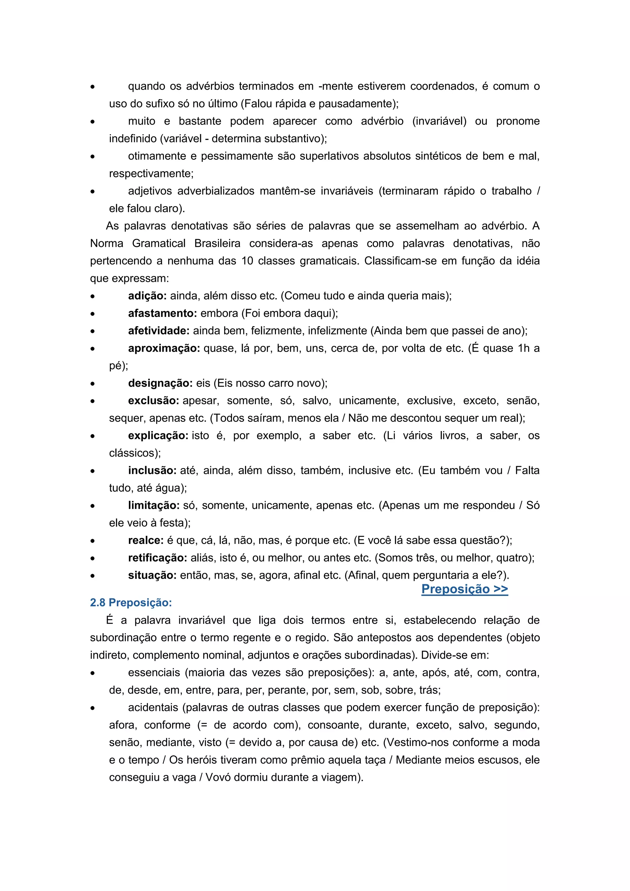 quando os advérbios terminados em -mente estiverem coordenados, é comum o
uso do sufixo só no último (Falou rápida e pausadamente);
muito e bastante podem aparecer como advérbio (invariável) ou pronome
indefinido (variável - determina substantivo);
otimamente e pessimamente são superlativos absolutos sintéticos de bem e mal,
respectivamente;
adjetivos adverbializados mantêm-se invariáveis (terminaram rápido o trabalho /
ele falou claro).
As palavras denotativas são séries de palavras que se assemelham ao advérbio. A
Norma Gramatical Brasileira considera-as apenas como palavras denotativas, não
pertencendo a nenhuma das 10 classes gramaticais. Classificam-se em função da idéia
que expressam:
adição: ainda, além disso etc. (Comeu tudo e ainda queria mais);
afastamento: embora (Foi embora daqui);
afetividade: ainda bem, felizmente, infelizmente (Ainda bem que passei de ano);
aproximação: quase, lá por, bem, uns, cerca de, por volta de etc. (É quase 1h a
pé);
designação: eis (Eis nosso carro novo);
exclusão: apesar, somente, só, salvo, unicamente, exclusive, exceto, senão,
sequer, apenas etc. (Todos saíram, menos ela / Não me descontou sequer um real);
explicação: isto é, por exemplo, a saber etc. (Li vários livros, a saber, os
clássicos);
inclusão: até, ainda, além disso, também, inclusive etc. (Eu também vou / Falta
tudo, até água);
limitação: só, somente, unicamente, apenas etc. (Apenas um me respondeu / Só
ele veio à festa);
realce: é que, cá, lá, não, mas, é porque etc. (E você lá sabe essa questão?);
retificação: aliás, isto é, ou melhor, ou antes etc. (Somos três, ou melhor, quatro);
situação: então, mas, se, agora, afinal etc. (Afinal, quem perguntaria a ele?).
Preposição >>
2.8 Preposição:
É a palavra invariável que liga dois termos entre si, estabelecendo relação de
subordinação entre o termo regente e o regido. São antepostos aos dependentes (objeto
indireto, complemento nominal, adjuntos e orações subordinadas). Divide-se em:
essenciais (maioria das vezes são preposições): a, ante, após, até, com, contra,
de, desde, em, entre, para, per, perante, por, sem, sob, sobre, trás;
acidentais (palavras de outras classes que podem exercer função de preposição):
afora, conforme (= de acordo com), consoante, durante, exceto, salvo, segundo,
senão, mediante, visto (= devido a, por causa de) etc. (Vestimo-nos conforme a moda
e o tempo / Os heróis tiveram como prêmio aquela taça / Mediante meios escusos, ele
conseguiu a vaga / Vovó dormiu durante a viagem).
 