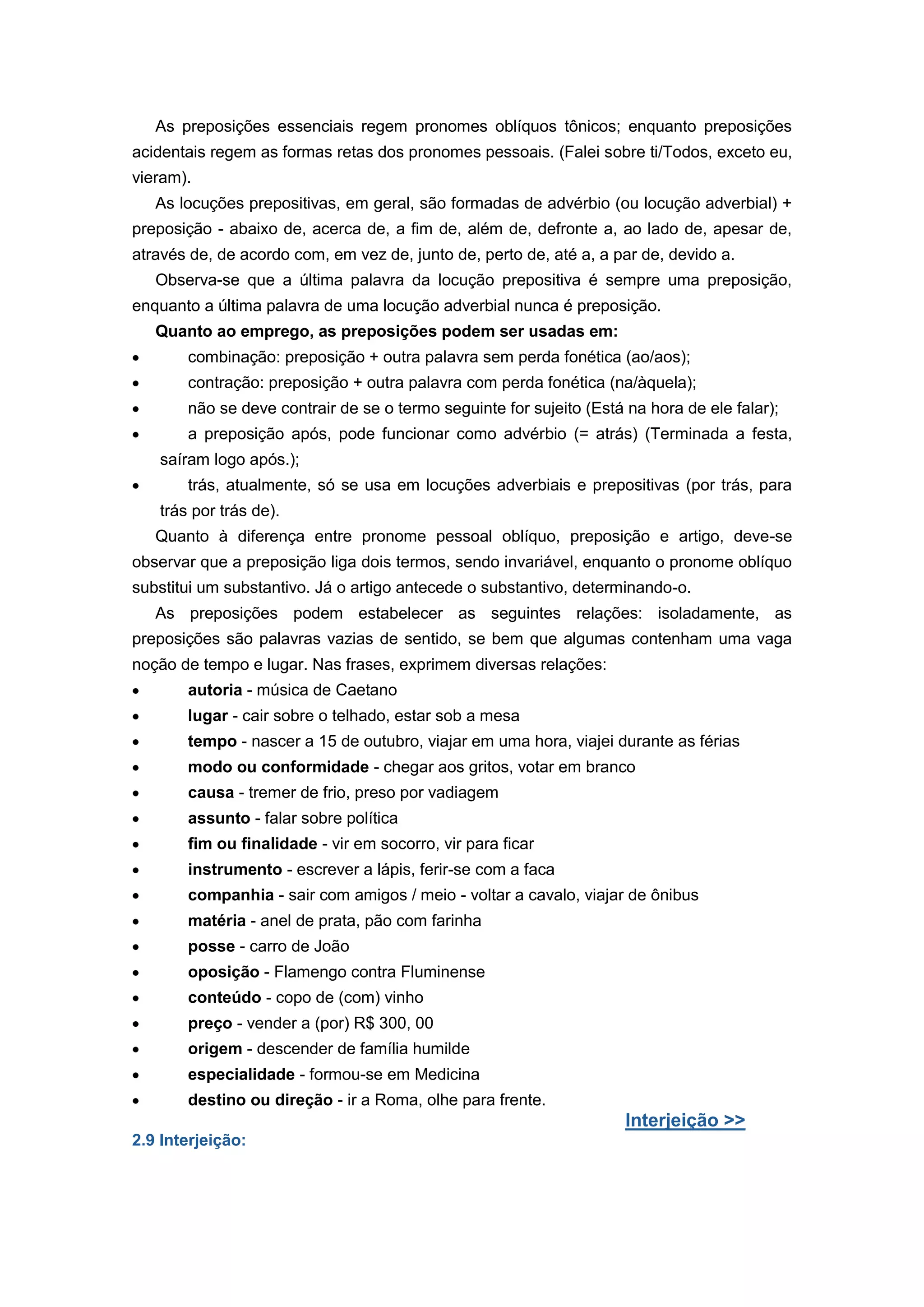 As preposições essenciais regem pronomes oblíquos tônicos; enquanto preposições
acidentais regem as formas retas dos pronomes pessoais. (Falei sobre ti/Todos, exceto eu,
vieram).
As locuções prepositivas, em geral, são formadas de advérbio (ou locução adverbial) +
preposição - abaixo de, acerca de, a fim de, além de, defronte a, ao lado de, apesar de,
através de, de acordo com, em vez de, junto de, perto de, até a, a par de, devido a.
Observa-se que a última palavra da locução prepositiva é sempre uma preposição,
enquanto a última palavra de uma locução adverbial nunca é preposição.
Quanto ao emprego, as preposições podem ser usadas em:
combinação: preposição + outra palavra sem perda fonética (ao/aos);
contração: preposição + outra palavra com perda fonética (na/àquela);
não se deve contrair de se o termo seguinte for sujeito (Está na hora de ele falar);
a preposição após, pode funcionar como advérbio (= atrás) (Terminada a festa,
saíram logo após.);
trás, atualmente, só se usa em locuções adverbiais e prepositivas (por trás, para
trás por trás de).
Quanto à diferença entre pronome pessoal oblíquo, preposição e artigo, deve-se
observar que a preposição liga dois termos, sendo invariável, enquanto o pronome oblíquo
substitui um substantivo. Já o artigo antecede o substantivo, determinando-o.
As preposições podem estabelecer as seguintes relações: isoladamente, as
preposições são palavras vazias de sentido, se bem que algumas contenham uma vaga
noção de tempo e lugar. Nas frases, exprimem diversas relações:
autoria - música de Caetano
lugar - cair sobre o telhado, estar sob a mesa
tempo - nascer a 15 de outubro, viajar em uma hora, viajei durante as férias
modo ou conformidade - chegar aos gritos, votar em branco
causa - tremer de frio, preso por vadiagem
assunto - falar sobre política
fim ou finalidade - vir em socorro, vir para ficar
instrumento - escrever a lápis, ferir-se com a faca
companhia - sair com amigos / meio - voltar a cavalo, viajar de ônibus
matéria - anel de prata, pão com farinha
posse - carro de João
oposição - Flamengo contra Fluminense
conteúdo - copo de (com) vinho
preço - vender a (por) R$ 300, 00
origem - descender de família humilde
especialidade - formou-se em Medicina
destino ou direção - ir a Roma, olhe para frente.
Interjeição >>
2.9 Interjeição:
 