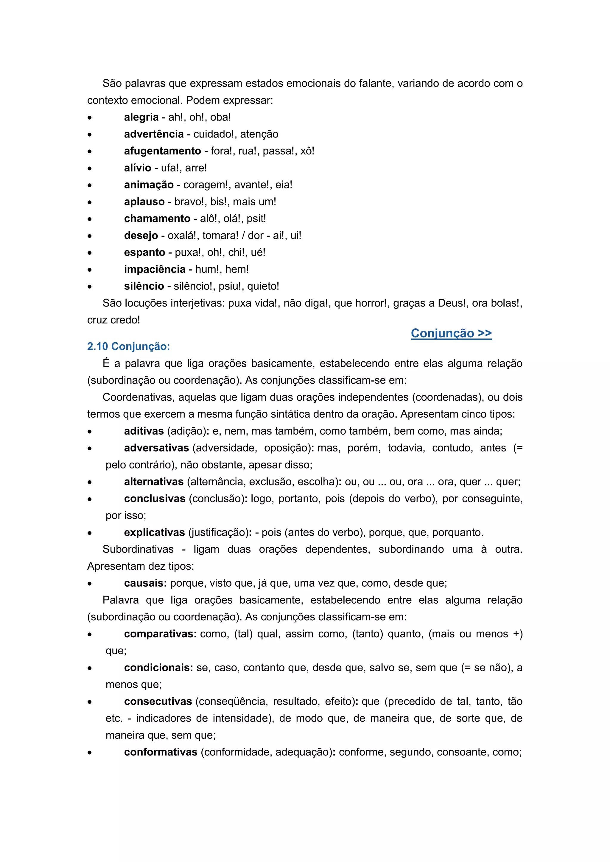 São palavras que expressam estados emocionais do falante, variando de acordo com o
contexto emocional. Podem expressar:
alegria - ah!, oh!, oba!
advertência - cuidado!, atenção
afugentamento - fora!, rua!, passa!, xô!
alívio - ufa!, arre!
animação - coragem!, avante!, eia!
aplauso - bravo!, bis!, mais um!
chamamento - alô!, olá!, psit!
desejo - oxalá!, tomara! / dor - ai!, ui!
espanto - puxa!, oh!, chi!, ué!
impaciência - hum!, hem!
silêncio - silêncio!, psiu!, quieto!
São locuções interjetivas: puxa vida!, não diga!, que horror!, graças a Deus!, ora bolas!,
cruz credo!
Conjunção >>
2.10 Conjunção:
É a palavra que liga orações basicamente, estabelecendo entre elas alguma relação
(subordinação ou coordenação). As conjunções classificam-se em:
Coordenativas, aquelas que ligam duas orações independentes (coordenadas), ou dois
termos que exercem a mesma função sintática dentro da oração. Apresentam cinco tipos:
aditivas (adição): e, nem, mas também, como também, bem como, mas ainda;
adversativas (adversidade, oposição): mas, porém, todavia, contudo, antes (=
pelo contrário), não obstante, apesar disso;
alternativas (alternância, exclusão, escolha): ou, ou ... ou, ora ... ora, quer ... quer;
conclusivas (conclusão): logo, portanto, pois (depois do verbo), por conseguinte,
por isso;
explicativas (justificação): - pois (antes do verbo), porque, que, porquanto.
Subordinativas - ligam duas orações dependentes, subordinando uma à outra.
Apresentam dez tipos:
causais: porque, visto que, já que, uma vez que, como, desde que;
Palavra que liga orações basicamente, estabelecendo entre elas alguma relação
(subordinação ou coordenação). As conjunções classificam-se em:
comparativas: como, (tal) qual, assim como, (tanto) quanto, (mais ou menos +)
que;
condicionais: se, caso, contanto que, desde que, salvo se, sem que (= se não), a
menos que;
consecutivas (conseqüência, resultado, efeito): que (precedido de tal, tanto, tão
etc. - indicadores de intensidade), de modo que, de maneira que, de sorte que, de
maneira que, sem que;
conformativas (conformidade, adequação): conforme, segundo, consoante, como;
 