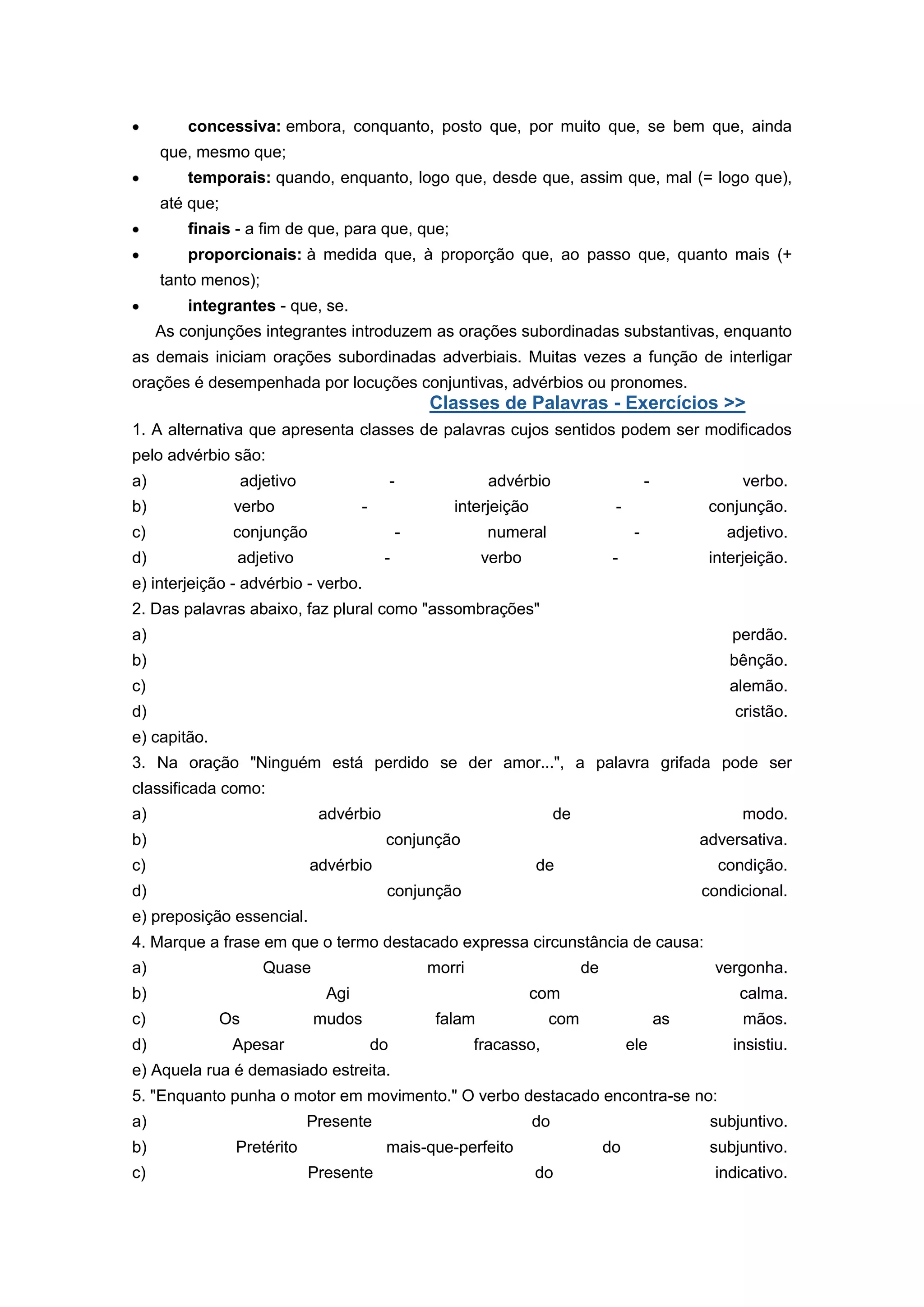 concessiva: embora, conquanto, posto que, por muito que, se bem que, ainda
que, mesmo que;
temporais: quando, enquanto, logo que, desde que, assim que, mal (= logo que),
até que;
finais - a fim de que, para que, que;
proporcionais: à medida que, à proporção que, ao passo que, quanto mais (+
tanto menos);
integrantes - que, se.
As conjunções integrantes introduzem as orações subordinadas substantivas, enquanto
as demais iniciam orações subordinadas adverbiais. Muitas vezes a função de interligar
orações é desempenhada por locuções conjuntivas, advérbios ou pronomes.
Classes de Palavras - Exercícios >>
1. A alternativa que apresenta classes de palavras cujos sentidos podem ser modificados
pelo advérbio são:
a) adjetivo - advérbio - verbo.
b) verbo - interjeição - conjunção.
c) conjunção - numeral - adjetivo.
d) adjetivo - verbo - interjeição.
e) interjeição - advérbio - verbo.
2. Das palavras abaixo, faz plural como "assombrações"
a) perdão.
b) bênção.
c) alemão.
d) cristão.
e) capitão.
3. Na oração "Ninguém está perdido se der amor...", a palavra grifada pode ser
classificada como:
a) advérbio de modo.
b) conjunção adversativa.
c) advérbio de condição.
d) conjunção condicional.
e) preposição essencial.
4. Marque a frase em que o termo destacado expressa circunstância de causa:
a) Quase morri de vergonha.
b) Agi com calma.
c) Os mudos falam com as mãos.
d) Apesar do fracasso, ele insistiu.
e) Aquela rua é demasiado estreita.
5. "Enquanto punha o motor em movimento." O verbo destacado encontra-se no:
a) Presente do subjuntivo.
b) Pretérito mais-que-perfeito do subjuntivo.
c) Presente do indicativo.
 