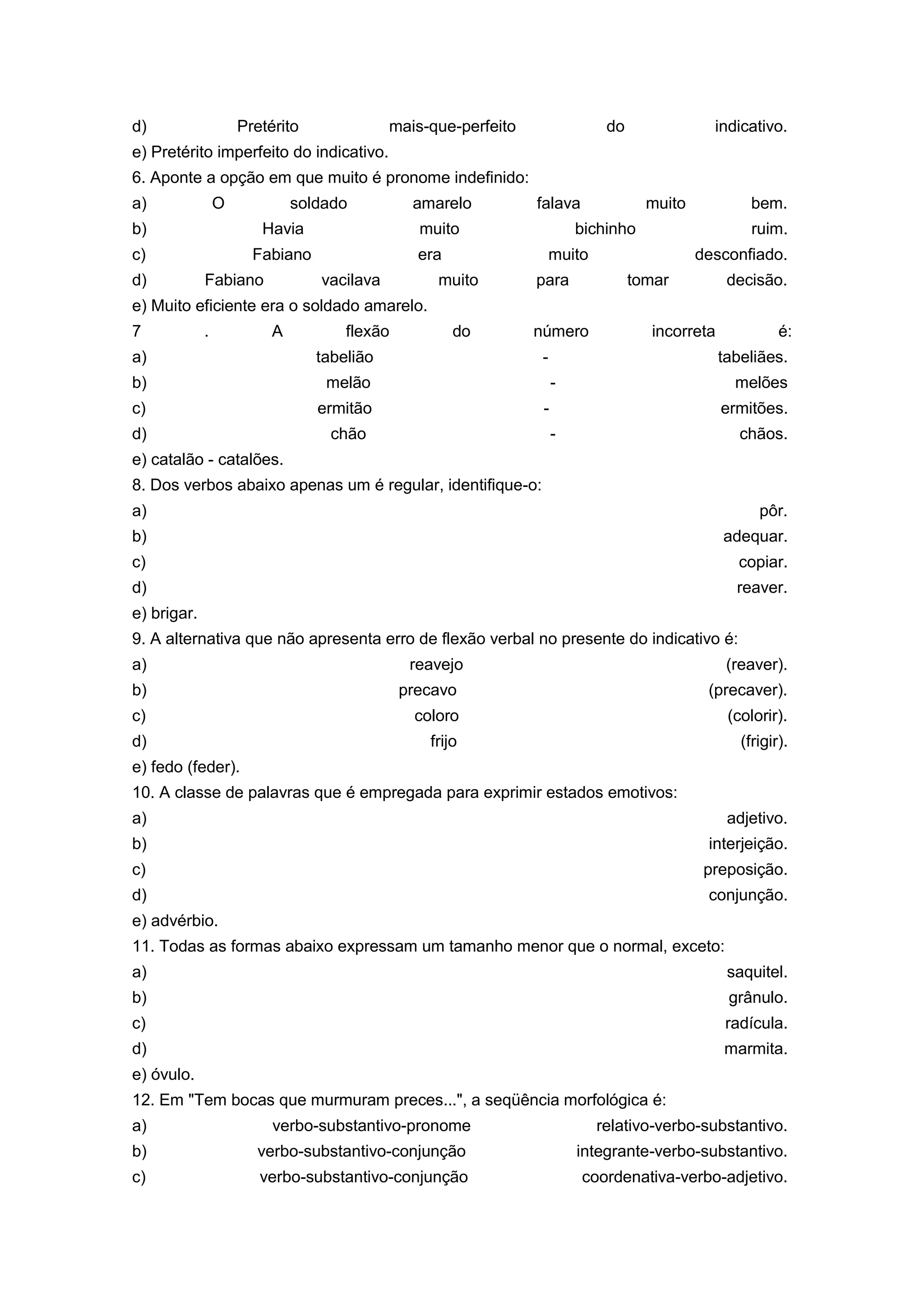 d) Pretérito mais-que-perfeito do indicativo.
e) Pretérito imperfeito do indicativo.
6. Aponte a opção em que muito é pronome indefinido:
a) O soldado amarelo falava muito bem.
b) Havia muito bichinho ruim.
c) Fabiano era muito desconfiado.
d) Fabiano vacilava muito para tomar decisão.
e) Muito eficiente era o soldado amarelo.
7 . A flexão do número incorreta é:
a) tabelião - tabeliães.
b) melão - melões
c) ermitão - ermitões.
d) chão - chãos.
e) catalão - catalões.
8. Dos verbos abaixo apenas um é regular, identifique-o:
a) pôr.
b) adequar.
c) copiar.
d) reaver.
e) brigar.
9. A alternativa que não apresenta erro de flexão verbal no presente do indicativo é:
a) reavejo (reaver).
b) precavo (precaver).
c) coloro (colorir).
d) frijo (frigir).
e) fedo (feder).
10. A classe de palavras que é empregada para exprimir estados emotivos:
a) adjetivo.
b) interjeição.
c) preposição.
d) conjunção.
e) advérbio.
11. Todas as formas abaixo expressam um tamanho menor que o normal, exceto:
a) saquitel.
b) grânulo.
c) radícula.
d) marmita.
e) óvulo.
12. Em "Tem bocas que murmuram preces...", a seqüência morfológica é:
a) verbo-substantivo-pronome relativo-verbo-substantivo.
b) verbo-substantivo-conjunção integrante-verbo-substantivo.
c) verbo-substantivo-conjunção coordenativa-verbo-adjetivo.
 